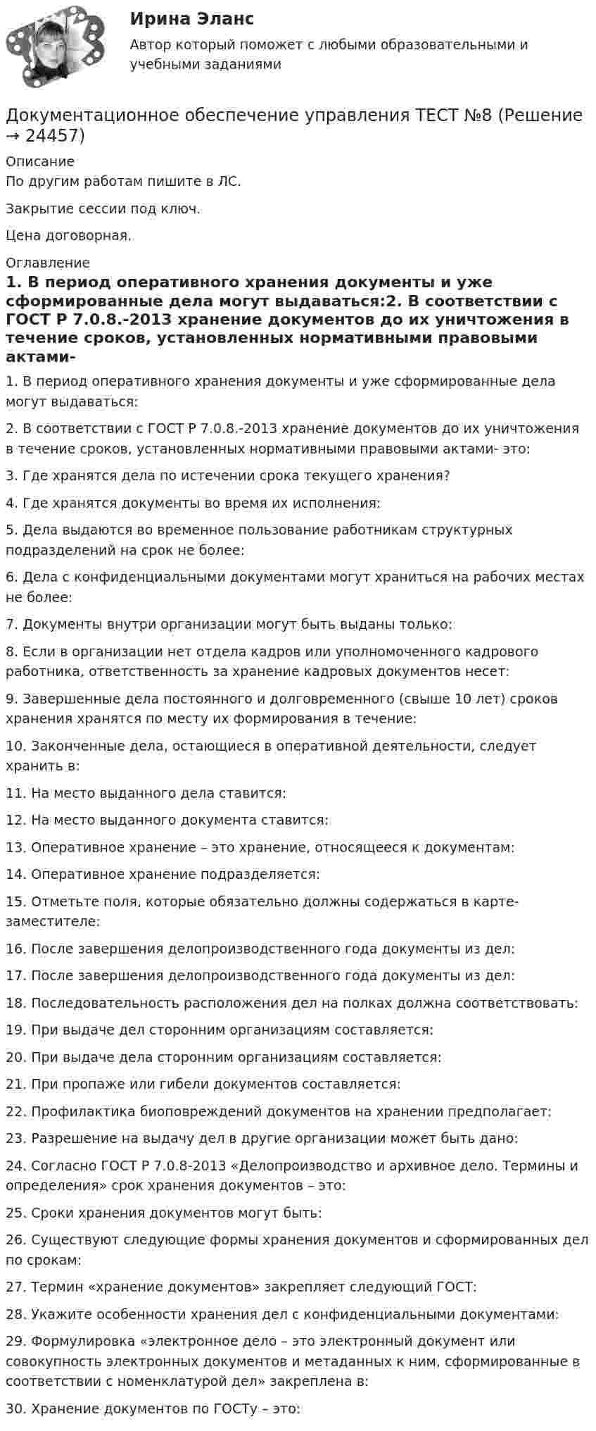     
          Описание
          По другим работам пишите в ЛС.Закрытие сессии под ключ.Цена договорная. 
          Оглавление
          1.	В период оперативного хранения документы и уже сформированные дела могут выдаваться:2. В соответствии с ГОСТ Р 7.0.8.-2013 хранение документов до их уничтожения в течение сроков, установленных нормативными правовыми актами- это:3. Где хранятся дела по истечении срока текущего хранения?4. Где хранятся документы во время их исполнения:5. Дела выдаются во временное пользование работникам структурных подразделений на срок не более:6. Дела с конфиденциальными документами могут храниться на рабочих местах не более:7. Документы внутри организации могут быть выданы только:8. Если в организации нет отдела кадров или уполномоченного кадрового работника, ответственность за хранение кадровых документов несет:9. Завершенные дела постоянного и долговременного (свыше 10 лет) сроков хранения хранятся по месту их формирования в течение:10. Законченные дела, остающиеся в оперативной деятельности, следует хранить в:11. На место выданного дела ставится:12. На место выданного документа ставится:13. Оперативное хранение – это хранение, относящееся к документам:14. Оперативное хранение подразделяется:15. Отметьте поля, которые обязательно должны содержаться в карте-заместителе:16. После завершения делопроизводственного года документы из дел:17. После завершения делопроизводственного года документы из дел:18. Последовательность расположения дел на полках должна соответствовать:19. При выдаче дел сторонним организациям составляется:20. При выдаче дела сторонним организациям составляется:21. При пропаже или гибели документов составляется:22. Профилактика биоповреждений документов на хранении предполагает:23. Разрешение на выдачу дел в другие организации может быть дано:24. Согласно ГОСТ Р 7.0.8-2013 «Делопроизводство и архивное дело. Термины и определения» срок хранения документов – это:25. Сроки хранения документов могут быть:26. Существуют следующие формы хранения документов и сформированных дел по срокам:27. Термин «хранение документов» закрепляет следующий ГОСТ:28. Укажите особенности хранения дел с конфиденциальными документами:29. Формулировка «электронное дело – это электронный документ или совокупность электронных документов и метаданных к ним, сформированные в соответствии с номенклатурой дел» закреплена в:30.	Хранение документов по ГОСТу – это: 
            
            
            Документационное обеспечение управления ТЕСТ №7Документационное обеспечение управления ТЕСТ №8Документационное обеспечение управления ТЕСТ №9Документационное обеспечение управления (тест с ответами «Синергия»).Документационное обеспечение управления (Тест с ответами СИНЕРГИЯ / МОИ / МТИ)Документационное обеспечение управления (тест с ответами Синергия/МОИ/ МТИ /МОСАП)Документационное обеспечение управления «тесты 1 ,2, 3.» - Итоговый тест (cборник ответов на тесты Синергия /МТИ).💯 Документационное обеспечение управления [Тема 1-3] (ответы на тесты Синергия / МОИ / МТИ / МосАП, октябрь 2023)Документационное обеспечение управления (Темы 1-3) тест с ответами Синергия/МОИ/ МТИ /МОСАПДокументационное обеспечение управления ТЕСТ №1 Документационное обеспечение управления ТЕСТ №2 Документационное обеспечение управления ТЕСТ №3Документационное обеспечение управления ТЕСТ №4Документационное обеспечение управления ТЕСТ №5