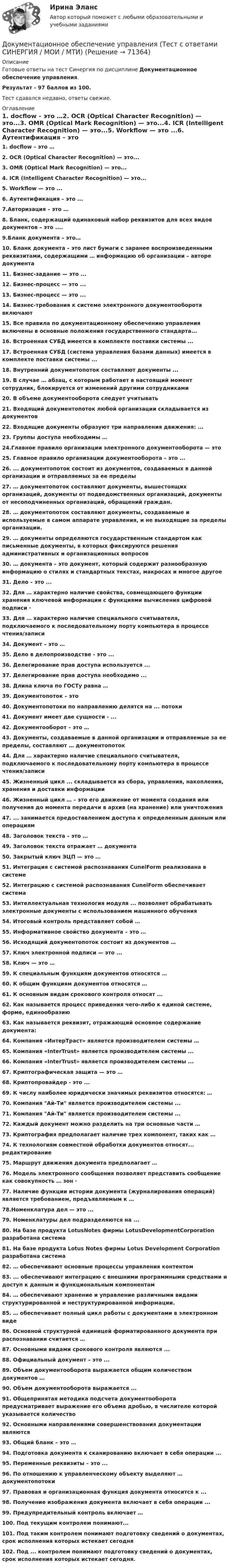      
            Описание
            Готовые ответы на тест Синергия по дисциплине Документационное обеспечение управления.Результат - 97 баллов из 100.Тест сдавался недавно, ответы свежие. 
            Оглавление
            1. docflow – это …2. OCR (Optical Character Recognition) — это...3. OMR (Optical Mark Recognition) — это...4. IСR (Intelligent Character Recognition) — это...5. Workflow — это ...6. Аутентификация – это ...7.Авторизация – это …8. Бланк, содержащий одинаковый набор реквизитов для всех видов документов – это ....9.Бланк документа – это…10. Бланк документа – это лист бумаги с заранее воспроизведенными реквизитами, содержащими … информацию об организации – авторе документа11. Бизнес-задание — это ...12. Бизнес-процесс — это ...13. Бизнес-процесс — это ...14. Бизнес-требования к системе электронного документооборота включают15. Все правила по документационному обеспечению управления включены в основные положения государственного стандарта...16. Встроенная СУБД имеется в комплекте поставки системы ...17. Встроенная СУБД (система управления базами данных) имеется в комплекте поставки системы ...18. Внутренний документопоток составляют документы ...19. В случае … абзац, с которым работает в настоящий момент сотрудник, блокируется от изменений другими сотрудниками20. В объеме документооборота следует учитывать21. Входящий документопоток любой организации складывается из документов22. Входящие документы образуют три направления движения: ...23. Группы доступа необходимы …24.Главное правило организации электронного документооборота — это25. Главное правило организации документооборота – это ...26. ... документопоток состоит из документов, создаваемых в данной организации и отправляемых за ее пределы27. … документопоток составляют документы, вышестоящих организаций, документы от подведомственных организаций, документы от несоподчиненных организаций, обращений граждан.28. … документопоток составляют документы, создаваемые и используемые в самом аппарате управления, и не выходящие за пределы организации.29. … документы определяются государственным стандартом как письменные документы, в которых фиксируются решения административных и организационных вопросов30. … документа – это документ, который содержит разнообразную информацию о стилях и стандартных текстах, макросах и многое другое31. Дело – это ...32. Для … характерно наличие свойства, совмещающего функции хранения ключевой информации с функциями вычисления цифровой подписи ·33. Для … характерно наличие специального считывателя, подключаемого к последовательному порту компьютера в процессе чтения/записи34. Документ – это …35. Дело в делопроизводстве - это ...36. Делегирование прав доступа используется ...37. Делегирование прав доступа необходимо ...38. Длина ключа по ГОСТу равна …39. Документопоток – это40. Документопотоки по направлению делятся на ... потоки41. Документ имеет две сущности - ...42. Документооборот – это …43. Документы, создаваемые в данной организации и отправляемые за ее пределы, составляют … документопоток44. Для … характерно наличие специального считывателя, подключаемого к последовательному порту компьютера в процессе чтения/записи45. Жизненный цикл ... складывается из сбора, управления, накопления, хранения и доставки информации46. Жизненный цикл … – это его движение от момента создания или получения до момента передачи в архив (на хранение) или уничтожения47. ... занимается предоставлением доступа к определенным данным или операциям48. Заголовок текста – это …49. Заголовок текста отражает … документа50. Закрытый ключ ЭЦП — это …51. Интеграция с системой распознавания CuneiForm реализована в системе52. Интеграцию с системой распознавания CuneiForm обеспечивает система53. Интеллектуальная технология модуля ... позволяет обрабатывать электронные документы с использованием машинного обучения54. Итоговый контроль представляет собой …55. Информативное свойство документа – это …56. Исходящий документопоток состоит из документов …57. Ключ электронной подписи — это ...58. Ключ — это …59. К специальным функциям документов относятся …60. К общим функциям документов относятся …61. К основным видам срокового контроля относят ...62. Как называется процесс приведения чего-либо к единой системе, форме, единообразию63. Как называется реквизит, отражающий основное содержание документа:64. Компания «ИнтерТраст» является производителем системы …65. Компания «InterTrust» является производителем системы ...66. Компания «InterTrust» является производителем системы ...67. Криптографическая защита — это …68. Криптопровайдер - это ...69. К числу наиболее юридически значимых реквизитов относятся: …70. Компания Ай-Ти является производителем системы ...71. Компания Ай-Ти является производителем системы ...72. Каждый документ можно разделить на три основные части …73. Криптография предполагает наличие трех компонент, таких как …74. К технологиям совместной обработки документов относят... редактирование75. Маршрут движения документа предполагает …76. Модель электронного сообщения позволяет представить сообщение как совокупность … зон ·77. Наличие функции истории документа (журналирования операций) является требованием, предъявляемым к …78.Номенклатура дел — это ...79. Номенклатуры дел подразделяются на ...80. На базе продукта LotusNotes фирмы LotusDevelopmentCorporation разработана система81. На базе продукта Lotus Notes фирмы Lotus Development Corporation разработана система82. … обеспечивают основные процессы управления контентом83. ... обеспечивают интеграцию с внешними программными средствами и доступ к данным и функциональным компонентам84. … обеспечивают хранение и управление различными видами структурированной и неструктурированной информации.85. … обеспечивает полный цикл работы с документами в электронном виде86. Основной структурной единицей форматированного документа при распознавании считается …87. Основными видами срокового контроля являются ...88. Официальный документ – это ...89. Объем документооборота выражается общим количеством документов …90. Объем документооборота выражается ...91. Общепринятая методика подсчета документооборота предусматривает выражение его объема дробью, в числителе которой указывается количество92. Основными направлениями совершенствования документации являются93. Общий бланк – это …94. Подготовка документа к сканированию включает в себя операции ...95. Переменные реквизиты – это ...96. По отношению к управленческому объекту выделяют … документопотоки97. Правовая и организационная функция документа относится к ...98. Получение изображения документа включает в себя операции ...99. Предупредительный контроль включает …100. Под текущим контролем понимают...101. Под таким контролем понимают подготовку сведений о документах, срок исполнения которых истекает сегодня102. Под ... контролем понимают подготовку сведений о документах, срок исполнения которых истекает сегодня.  
            
            
            Документационное обеспечение управления (тест с ответами «Синергия»).Документационное обеспечение управления (Тест с ответами СИНЕРГИЯ / МОИ / МТИ)Документационное обеспечение управления (тест с ответами Синергия/МОИ/ МТИ /МОСАП)Документационное обеспечение управления «тесты 1 ,2, 3.» - Итоговый тест (cборник ответов на тесты Синергия /МТИ).Документационное обеспечение управления тк 6 Документация в гостиничной деятельности ОБА ЗАДАНИЯДокумент, в котором содержатся показатели эффективности и результативности деятельности государственного гражданского служащего - это ...Документационное обеспечение управления ТЕСТ №2 Документационное обеспечение управления ТЕСТ №3Документационное обеспечение управления ТЕСТ №4Документационное обеспечение управления ТЕСТ №5Документационное обеспечение управления ТЕСТ №6Документационное обеспечение управления ТЕСТ №7Документационное обеспечение управления ТЕСТ №8