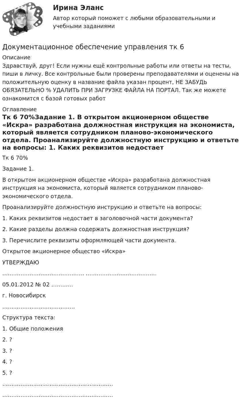      
          Описание
          Здравствуй, друг! Если нужны ещё контрольные работы или ответы на тесты, пиши в личку. Все контрольные были проверены преподавателями и оценены на положительную оценку в название файла указан процент, НЕ ЗАБУДЬ ОБЯЗАТЕЛЬНО % УДАЛИТЬ ПРИ ЗАГРУЗКЕ ФАЙЛА НА ПОРТАЛ. Так же можете ознакомится с базой готовых работ  
          Оглавление
          Тк 6 70%Задание 1.
В открытом акционерном обществе «Искра» разработана должностная инструкция на экономиста, который является сотрудником планово-экономического отдела. 
Проанализируйте должностную инструкцию и ответьте на вопросы:
1.	Каких реквизитов недостает в заголовочной части документа?
2.	Какие разделы должна содержать должностная инструкция?
3.	Перечислите реквизиты оформляющей части документа. 

Открытое акционерное общество «Искра» 

                                                                                     УТВЕРЖДАЮ
                                                             ………………………………………                                                                           …………………………………                
                                                                05.01.2012 № 02  …………
                                                               г. Новосибирск
                                                               ………………………………….

Структура текста:
1.	Общие положения
2.	?
3.	?
4.	?
5.	?

…………………………………………………….
…………………………………………………….
 
            
            
            Документационное обеспечение управления «тесты 1 ,2, 3.» - Итоговый тест (cборник ответов на тесты Синергия /МТИ).Документационное обеспечение управления тк 6 Документация в гостиничной деятельности ОБА ЗАДАНИЯДокумент, в котором содержатся показатели эффективности и результативности деятельности государственного гражданского служащего - это ...Документирование деятельности образовательного учреждения (школа)Документирование управленческой деятельностиДокументирование управленческой деятельностиДокументационное обеспечение управления ТЕСТ №5Документационное обеспечение управления ТЕСТ №6Документационное обеспечение управления ТЕСТ №7Документационное обеспечение управления ТЕСТ №8Документационное обеспечение управления ТЕСТ №9Документационное обеспечение управления (тест с ответами «Синергия»).Документационное обеспечение управления (Тест с ответами СИНЕРГИЯ / МОИ / МТИ)