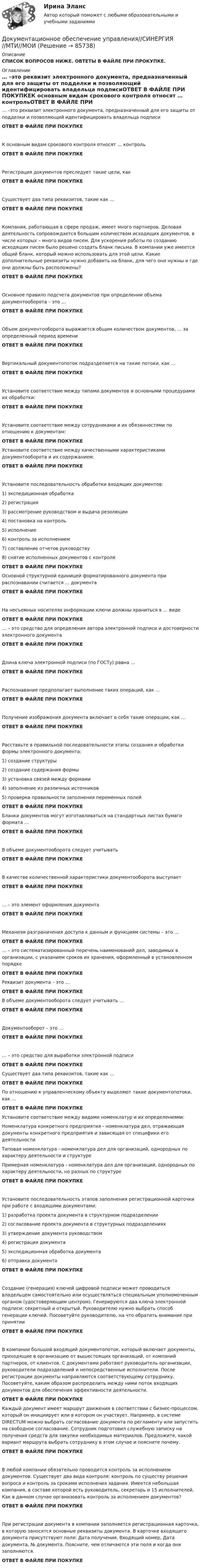     
            Описание
            СПИСОК ВОПРОСОВ НИЖЕ. ОВТЕТЫ В ФАЙЛЕ ПРИ ПРОКУПКЕ. 
            Оглавление
            … –это реквизит электронного документа, предназначенный для его защиты от подделки и позволяющий идентифицировать владельца подписиОТВЕТ В ФАЙЛЕ ПРИ ПОКУПКЕК основным видам срокового контроля относят … контрольОТВЕТ В ФАЙЛЕ ПРИ ПОКУПКЕРегистрация документов преследует такие цели, какОТВЕТ В ФАЙЛЕ ПРИ ПОКУПКЕ Существует два типа реквизитов, такие как …ОТВЕТ В ФАЙЛЕ ПРИ ПОКУПКЕКомпания, работающая в сфере продаж, имеет много партнеров. Деловая деятельность сопровождается большим количеством исходящих документов, в числе которых – много видов писем. Для ускорения работы по созданию исходящих писем было решено создать бланк письма. В компании уже имеется общий бланк, который можно использовать для этой цели. Какие дополнительные реквизиты нужно добавить на бланк, для чего они нужны и где они должны быть расположены?ОТВЕТ В ФАЙЛЕ ПРИ ПОКУПКЕОсновное правило подсчета документов при определении объема документооборота – это …ОТВЕТ В ФАЙЛЕ ПРИ ПОКУПКЕ Объем документооборота выражается общим количеством документов, … за определенный период времениОТВЕТ В ФАЙЛЕ ПРИ ПОКУПКЕ Вертикальный документопоток подразделяется на такие потоки, как …ОТВЕТ В ФАЙЛЕ ПРИ ПОКУПКЕУстановите соответствие между типами документов и основными процедурами их обработки:ОТВЕТ В ФАЙЛЕ ПРИ ПОКУПКЕУстановите соответствие между сотрудниками и их обязанностями по отношению к документам:ОТВЕТ В ФАЙЛЕ ПРИ ПОКУПКЕ Установите соответствие между качественными характеристиками документооборота и их содержанием:ОТВЕТ В ФАЙЛЕ ПРИ ПОКУПКЕ Установите последовательность обработки входящих документов:1) экспедиционная обработка2) регистрация3) рассмотрение руководством и выдача резолюции4) постановка на контроль5) исполнение6) контроль за исполнением7) составление отчетов руководству8) снятие исполненных документов с контроля           ОТВЕТ В ФАЙЛЕ ПРИ ПОКУПКЕ Основной структурной единицей форматированного документа при распознавании считается … документаОТВЕТ В ФАЙЛЕ ПРИ ПОКУПКЕНа несъемных носителях информации ключи должны храниться в … видеОТВЕТ В ФАЙЛЕ ПРИ ПОКУПКЕ … – это средство для определения автора электронной подписи и достоверности электронного документаОТВЕТ В ФАЙЛЕ ПРИ ПОКУПКЕ Длина ключа электронной подписи (по ГОСТу) равна …ОТВЕТ В ФАЙЛЕ ПРИ ПОКУПКЕ Распознавание предполагает выполнение таких операций, как …ОТВЕТ В ФАЙЛЕ ПРИ ПОКУПКЕПолучение изображения документа включает в себя такие операции, как …ОТВЕТ В ФАЙЛЕ ПРИ ПОКУПКЕРасставьте в правильной последовательности этапы создания и обработки формы электронного документа:1) создание структуры2) создание содержания формы3) установка связей между формами4) заполнение из различных источников5) проверка правильности заполнения переменных полейОТВЕТ В ФАЙЛЕ ПРИ ПОКУПКЕБланки документов могут изготавливаться на стандартных листах бумаги формата …ОТВЕТ В ФАЙЛЕ ПРИ ПОКУПКЕВ объеме документооборота следует учитывать ОТВЕТ В ФАЙЛЕ ПРИ ПОКУПКЕВ качестве количественной характеристики документооборота выступаетОТВЕТ В ФАЙЛЕ ПРИ ПОКУПКЕ… – это элемент оформления документаОТВЕТ В ФАЙЛЕ ПРИ ПОКУПКЕМеханизм разграничения доступа к данным и функциям системы – это …ОТВЕТ В ФАЙЛЕ ПРИ ПОКУПКЕ … – это систематизированный перечень наименований дел, заводимых в организации, с указанием сроков их хранения, оформленный в установленном порядкеОТВЕТ В ФАЙЛЕ ПРИ ПОКУПКЕ Реквизит документа – это …ОТВЕТ В ФАЙЛЕ ПРИ ПОКУПКЕВ объеме документооборота следует учитывать …ОТВЕТ В ФАЙЛЕ ПРИ ПОКУПКЕДокументооборот – это …ОТВЕТ В ФАЙЛЕ ПРИ ПОКУПКЕ… – это средство для выработки электронной подписиОТВЕТ В ФАЙЛЕ ПРИ ПОКУПКЕ Существует два типа реквизитов, такие как …ОТВЕТ В ФАЙЛЕ ПРИ ПОКУПКЕ По отношению к управленческому объекту выделяют такие документопотоки, как …ОТВЕТ В ФАЙЛЕ ПРИ ПОКУПКЕУстановите соответствие между видами номенклатур и их определениями:Номенклатура конкретного предприятия - номенклатура дел, отражающая документы конкретного предприятия и зависящая от специфики его деятельностиТиповая номенклатура - номенклатура дел для организаций, однородных по характеру деятельности и структуреПримерная номенклатура - номенклатура дел для организаций, однородных по характеру деятельности, но разных по структуреОТВЕТ В ФАЙЛЕ ПРИ ПОКУПКЕУстановите последовательность этапов заполнения регистрационной карточки при работе с входящими документами:1) разработка проекта документа в структурном подразделении2) согласование проекта документа в структурных подразделениях3) утверждение документа руководством4) регистрация документа5) экспедиционная обработка документа6) отправка документаОТВЕТ В ФАЙЛЕ ПРИ ПОКУПКЕСоздание (генерация) ключей цифровой подписи может проводиться владельцем самостоятельно или осуществляться специальным уполномоченным органом (удостоверяющим центром). Генерируются два ключа электронной подписи: секретный и открытый. Руководителю нужно выбрать способ генерации ключей. Посоветуйте руководителю, на что обратить внимание при принятииОТВЕТ В ФАЙЛЕ ПРИ ПОКУПКЕВ компании большой входящий документопоток, который включает документы, приходящие в организацию от вышестоящих организаций, от компаний партнеров, от клиентов. С документами работают руководитель организации, руководители подразделений и непосредственные исполнители. После регистрации документы направляются соответствующему сотруднику. Посоветуйте, каким образом распределить между ними поток входящих документов для обеспечения эффективности деятельности.ОТВЕТ В ФАЙЛЕ ПРИ ПОКУПКЕКаждый документ имеет маршрут движения в соответствии с бизнес-процессом, который он инициирует или в котором он участвует. Например, в системе DIRECTUM можно выбрать согласование документа по регламенту или запустить на свободное согласование. Сотрудник подготовил служебную записку на получения средств для закупки необходимых материалов. Предложите, какой вариант маршрута выбрать сотруднику в этом случае и поясните почему.ОТВЕТ В ФАЙЛЕ ПРИ ПОКУПКЕВ любой компании обязательно проводится контроль за исполнением документов. Существует два вида контроля: контроль по существу решения вопроса и контроль за сроками исполнения задания. Имеется небольшая компания, в составе которой есть руководитель, секретарь и 15 исполнителей. Как в данном случае организовать контроль за исполнением документов?ОТВЕТ В ФАЙЛЕ ПРИ ПОКУПКЕПри регистрации документа в компании заполняется регистрационная карточка, в которую заносятся основные реквизиты документа. В карточке входящего документа присутствуют поля: Дата получения, Входящий номер, Дата документа, № документа. Поясните, чем отличаются эти поля и когда они заполняются.ОТВЕТ В ФАЙЛЕ ПРИ ПОКУПКЕ  
            
            
            Документационное обеспечение управления//СИНЕРГИЯ//МОСАП//МОИ//МТИДокументационное обеспечение управления//СИНЕРГИЯ//МТИ//МОИ💯 Документационное обеспечение управления [Тема 1-3] (ответы на тесты Синергия / МОИ / МТИ / МосАП, ноябрь 2023)💯 Документационное обеспечение управления [Тема 1-3] (ответы на тесты Синергия / МОИ / МТИ / МосАП, октябрь 2023)Документационное обеспечение управления (Темы 1-3) тест с ответами Синергия/МОИ/ МТИ /МОСАПДокументационное обеспечение управления ТЕСТ №1 Документационное обеспечение управления ТЕСТ №2 Документационное обеспечение управления  Практическое занятие 1. Задания 1-3,5-10.    НСПКДокументационное обеспечение управления Практическое занятие 1. Задания 1-3,5-10.  НСПКДокументационное обеспечение управления. Практическое занятие 1. Задания 1-3,5-10 (ОТВЕТЫ) НСПКДокументационное обеспечение управления. Практическое занятие 2. Задания 1-10 (ОТВЕТЫ) НСПКДокументационное обеспечение управления  Практическое занятие 3 НСПКДокументационное обеспечение управления (сборник ответов на тест «Синергия»).Документационное обеспечение управления Синегерия