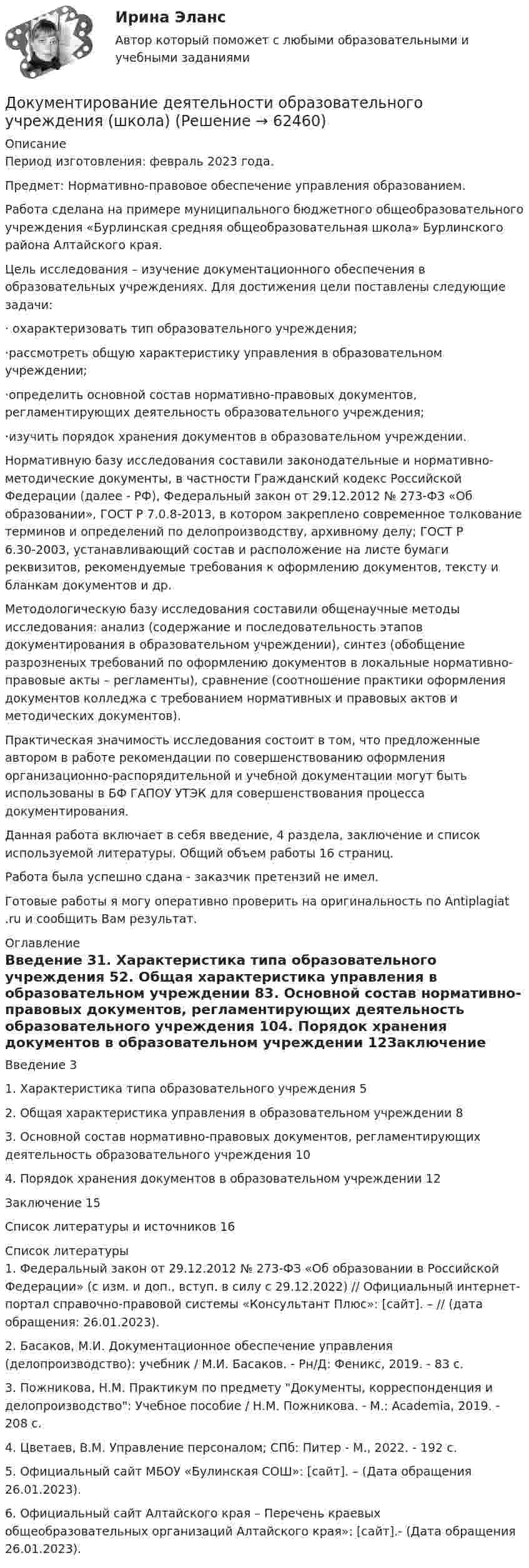      
            Описание
            Период изготовления: февраль 2023 года. Предмет: Нормативно-правовое обеспечение управления образованием.Работа сделана на примере муниципального бюджетного общеобразовательного учреждения «Бурлинская средняя общеобразовательная школа» Бурлинского района Алтайского края. 	Цель исследования – изучение документационного обеспечения в образовательных учреждениях. Для достижения цели поставлены следующие задачи: 	· охарактеризовать тип образовательного учреждения;	·рассмотреть общую характеристику управления в образовательном учреждении;	·определить основной состав нормативно-правовых документов, регламентирующих деятельность образовательного учреждения;	·изучить порядок хранения документов в образовательном учреждении.	Нормативную базу исследования составили законодательные и нормативно-методические документы, в частности Гражданский кодекс Российской Федерации (далее - РФ), Федеральный закон от 29.12.2012 № 273-ФЗ «Об образовании», ГОСТ Р 7.0.8-2013, в котором закреплено современное толкование терминов и определений по делопроизводству, архивному делу; ГОСТ Р 6.30-2003, устанавливающий состав и расположение на листе бумаги реквизитов, рекомендуемые требования к оформлению документов, тексту и бланкам документов и др. 	Методологическую базу исследования составили общенаучные методы исследования: анализ (содержание и последовательность этапов документирования в образовательном учреждении), синтез (обобщение разрозненых требований по оформлению документов в локальные нормативно-правовые акты – регламенты), сравнение (соотношение практики оформления документов колледжа с требованием нормативных и правовых актов и методических документов). 	Практическая значимость исследования состоит в том, что предложенные автором в работе рекомендации по совершенствованию оформления организационно-распорядительной и учебной документации могут быть использованы в БФ ГАПОУ УТЭК для совершенствования процесса документирования. 	Данная работа включает в себя введение, 4 раздела, заключение и список используемой литературы. Общий объем работы 16 страниц.Работа была успешно сдана - заказчик претензий не имел.Готовые работы я могу оперативно проверить на оригинальность по Antiplagiat .ru и сообщить Вам результат. 
            Оглавление
            Введение 31. Характеристика типа образовательного учреждения 52. Общая характеристика управления в образовательном учреждении 83. Основной состав нормативно-правовых документов, регламентирующих деятельность образовательного учреждения 104. Порядок хранения документов в образовательном учреждении 12Заключение 15Список литературы и источников 16 
            Список литературы
            1. Федеральный закон от 29.12.2012 № 273-ФЗ «Об образовании в Российской Федерации» (с изм. и доп., вступ. в силу с 29.12.2022) // Официальный интернет-портал справочно-правовой системы «Консультант Плюс»: [сайт]. –  // (дата обращения: 26.01.2023).2. Басаков, М.И. Документационное обеспечение управления (делопроизводство): учебник / М.И. Басаков. - Рн/Д: Феникс, 2019. - 83 c.3. Пожникова, Н.М. Практикум по предмету Документы, корреспонденция и делопроизводство: Учебное пособие / Н.М. Пожникова. - М.: Academia, 2019. - 208 c.4. Цветаев, В.М. Управление персоналом; СПб: Питер - М., 2022. - 192 c.5. Официальный сайт МБОУ «Булинская СОШ»: [сайт]. –  (Дата обращения 26.01.2023).6. Официальный сайт Алтайского края – Перечень краевых общеобразовательных организаций Алтайского края»: [сайт].- (Дата обращения 26.01.2023).  
            
            
            Документ, в котором содержатся показатели эффективности и результативности деятельности государственного гражданского служащего - это ...Документирование деятельности образовательного учреждения (школа)Документирование управленческой деятельностиДокументирование управленческой деятельностиДокументирование управленческой деятельности ММУ 2023г.Документирование управленческой деятельности (Практическая работа) ММУДокументирование управленческой деятельности. Практическое задание. МУМ.Документационное обеспечение управления ТЕСТ №8Документационное обеспечение управления ТЕСТ №9Документационное обеспечение управления (тест с ответами «Синергия»).Документационное обеспечение управления (Тест с ответами СИНЕРГИЯ / МОИ / МТИ)Документационное обеспечение управления (тест с ответами Синергия/МОИ/ МТИ /МОСАП)Документационное обеспечение управления «тесты 1 ,2, 3.» - Итоговый тест (cборник ответов на тесты Синергия /МТИ).Документационное обеспечение управления тк 6 