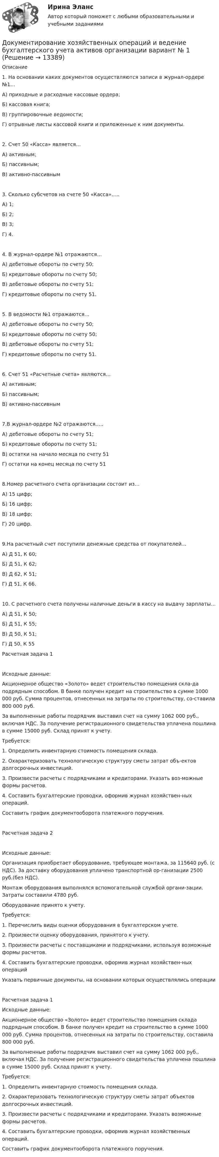      
          Описание
           	 1.	На основании каких документов осуществляются записи в журнал-ордере №1…А) приходные и расходные кассовые ордера;Б) кассовая книга;В) группировочные ведомости;Г) отрывные листы кассовой книги и приложенные к ним документы.2.	Счет 50 «Касса» является…А) активным;Б) пассивным;В) активно-пассивным3.	Сколько субсчетов на счете 50 «Касса»…..А) 1;Б) 2;В) 3;Г) 4.4.	В журнал-ордере №1 отражаются…А) дебетовые обороты по счету 50;Б) кредитовые обороты по счету 50;В) дебетовые обороты по счету 51;Г) кредитовые обороты по счету 51.5.	В ведомости №1 отражаются…А) дебетовые обороты по счету 50;Б) кредитовые обороты по счету 50;В) дебетовые обороты по счету 51;Г) кредитовые обороты по счету 51.6. Счет 51 «Расчетные счета» являются…А) активным;Б) пассивным;В) активно-пассивным7.В журнал-ордере №2 отражаются…..А) дебетовые обороты по счету 51;Б) кредитовые обороты по счету 51;В) остатки на начало месяца по счету 51Г) остатки на конец месяца по счету 518.Номер расчетного счета организации состоит из…А) 15 цифр;Б) 16 цифр;В) 18 цифр;Г) 20 цифр.9.На расчетный счет поступили денежные средства от покупателей…А) Д 51, К 60;Б) Д 51, К 62;В) Д 62, К 51;Г) Д 51, К 66.10. С расчетного счета получены наличные деньги в кассу на выдачу зарплаты…А) Д 51, К 50;Б) Д 51, К 55;В) Д 50, К 51;Г) Д 50, К 55Расчетная задача 1Исходные данные:Акционерное общество «Золото» ведет строительство помещения скла-да подрядным способом. В банке получен кредит на строительство в сумме 1000 000 руб. Сумма процентов, отнесенных на затраты по строительству, со-ставила 800 000 руб.За выполненные работы подрядчик выставил счет на сумму 1062 000 руб., включая НДС. За получение регистрационного свидетельства уплачена пошлина в сумме 15000 руб. Склад принят к учету.Требуется:1.	Определить инвентарную стоимость помещения склада.2.	Охарактеризовать технологическую структуру сметы затрат объ-ектов долгосрочных инвестиций.3.	Произвести расчеты с подрядчиками и кредиторами. Указать воз-можные формы расчетов.4.	Составить бухгалтерские проводки, оформив журнал хозяйствен-ных операций.Составить график документооборота платежного поручения. 	 Расчетная задача 2Исходные данные:Организация приобретает оборудование, требующее монтажа, за 115640 руб. (с НДС). За доставку оборудования уплачено транспортной ор-ганизации 2500 руб.(без НДС).Монтаж оборудования выполнялся вспомогательной службой органи-зации. Затраты составили 4780 руб.Оборудование принято к учету.Требуется:1.	Перечислить виды оценки оборудования в бухгалтерском учете.2.	Произвести оценку оборудования, принятого к учету. 3.	Произвести расчеты с поставщиками и подрядчиками, используя возможные формы расчетов. 4.	Составить бухгалтерские проводки, оформив журнал хозяйствен-ных операцийУказать первичные документы, на основании которых осуществлялись операции               	Расчетная задача 1 Исходные данные:	Акционерное общество «Золото» ведет строительство помещения склада подрядным способом. В банке получен кредит на строительство в сумме 1000 000 руб. Сумма процентов, отнесенных на затраты по строительству, составила 800 000 руб.	За выполненные работы подрядчик выставил счет на сумму 1062 000 руб., включая НДС. За получение регистрационного свидетельства уплачена пошлина в сумме 15000 руб. Склад принят к учету.	Требуется:	1.             Определить инвентарную стоимость помещения склада.	2.             Охарактеризовать технологическую структуру сметы затрат объектов долгосрочных инвестиций.	3.             Произвести расчеты с подрядчиками и кредиторами. Указать возможные формы расчетов.	4.             Составить бухгалтерские проводки, оформив журнал хозяйственных операций.	Составить график документооборота платежного поручения.   
            
            
            Документирование управленческой деятельности (тест с ответами) 85%Документирование хозяйственных операций и ведение бухгалтерского учета активов организации  вариант № 1 Документированная информация, доступ к которой ограничивает в соответствии с законодательством РФ:Документированная информация, правовой режим которой установлен специальными нормами действующего законодательства, - это ...Документированная информация, правовой режим которой установлен специальными нормами действующего законодательства, - это...Документированная информация, правовой режим которой установлен специальными нормами действующего законодательства, - это...Документированная информация, правовой режим которой установлен специальными нормами действующего законодательства, – это …Документация в гостиничной деятельности ОБА ЗАДАНИЯДокумент, в котором содержатся показатели эффективности и результативности деятельности государственного гражданского служащего - это ...Документирование деятельности образовательного учреждения (школа)Документирование управленческой деятельностиДокументирование управленческой деятельностиДокументирование управленческой деятельности ММУ 2023г.Документирование управленческой деятельности (Практическая работа) ММУ