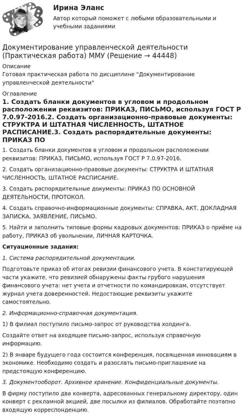     
            Описание
            Готовая практическая работа по дисциплине Документирование управленческой деятельности 
            Оглавление
            1.             Создать бланки документов в угловом и продольном расположении реквизитов: ПРИКАЗ, ПИСЬМО, используя ГОСТ Р 7.0.97-2016.2.             Создать организационно-правовые документы: СТРУКТРА И ШТАТНАЯ ЧИСЛЕННОСТЬ, ШТАТНОЕ РАСПИСАНИЕ.3.             Создать распорядительные документы: ПРИКАЗ ПО ОСНОВНОЙ ДЕЯТЕЛЬНОСТИ, ПРОТОКОЛ.4.             Создать справочно-информационные документы: СПРАВКА, АКТ, ДОКЛАДНАЯ ЗАПИСКА, ЗАЯВЛЕНИЕ, ПИСЬМО.5.             Найти и заполнить типовые формы кадровых документов: ПРИКАЗ о приёме на работу, ПРИКАЗ об увольнении, ЛИЧНАЯ КАРТОЧКА.    Ситуационные задания:  1.   Система распорядительной документации.	Подготовьте приказ об итогах ревизии финансового учета. В констатирующей части укажите, что ревизией обнаружены факты грубого нарушения финансового учета: нет учета и отчетности по командировкам, отсутствует журнал учета доверенностей. Недостающие реквизиты укажите самостоятельно. 2. Информационно-справочная документация.	1) В филиал поступило письмо-запрос от руководства холдинга. 	Создайте ответ на входящее письмо-запрос, используя справочную информацию.	2) В январе будущего года состоится конференция, посвященная инновациям в экономике. Необходимо создать и разослать письмо-приглашение на предстоящую конференцию. 3. Документооборот. Архивное хранение. Конфиденциальные документы.В фирму поступило два конверта, адресованных генеральному директору, один конверт с рекламной акцией, две посылки из филиалов. Обработайте поэтапно входящую корреспонденцию. 
            
            
            Документирование управленческой деятельности ММУ 2023г.Документирование управленческой деятельности (Практическая работа) ММУДокументирование управленческой деятельности. Практическое задание. МУМ.Документирование управленческой деятельности (тест с ответами) 85%Документирование хозяйственных операций и ведение бухгалтерского учета активов организации  вариант № 1 Документированная информация, доступ к которой ограничивает в соответствии с законодательством РФ:Документированная информация, правовой режим которой установлен специальными нормами действующего законодательства, - это ...Документационное обеспечение управления (тест с ответами Синергия/МОИ/ МТИ /МОСАП)Документационное обеспечение управления «тесты 1 ,2, 3.» - Итоговый тест (cборник ответов на тесты Синергия /МТИ).Документационное обеспечение управления тк 6 Документация в гостиничной деятельности ОБА ЗАДАНИЯДокумент, в котором содержатся показатели эффективности и результативности деятельности государственного гражданского служащего - это ...Документирование деятельности образовательного учреждения (школа)Документирование управленческой деятельности