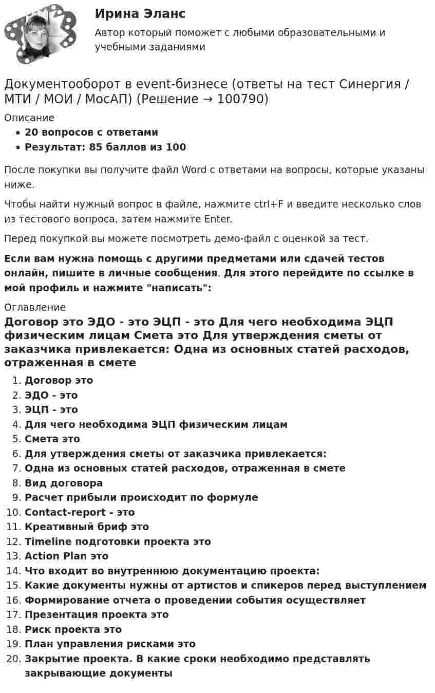     
            Описание
            20 вопросов с ответамиРезультат: 85 баллов из 100После покупки вы получите файл Word с ответами на вопросы, которые указаны ниже.Чтобы найти нужный вопрос в файле, нажмите ctrl+F и введите несколько слов из тестового вопроса, затем нажмите Enter.Перед покупкой вы можете посмотреть демо-файл с оценкой за тест.Если вам нужна помощь с другими предметами или сдачей тестов онлайн, пишите в личные сообщения. Для этого перейдите по ссылке в мой профиль и нажмите написать:  
            Оглавление
              Договор это   ЭДО - это   ЭЦП - это   Для чего необходима ЭЦП физическим лицам   Смета это   Для утверждения сметы от заказчика привлекается:   Одна из основных статей расходов, отраженная в смете   Вид договора   Расчет прибыли происходит по формуле   Contact-report - это   Креативный бриф это   Timeline подготовки проекта это   Action Plan это   Что входит во внутреннюю документацию проекта:   Какие документы нужны от артистов и спикеров перед выступлением   Формирование отчета о проведении события осуществляет   Презентация проекта это   Риск проекта это   План управления рисками это   Закрытие проекта. В какие сроки необходимо представлять закрывающие документы    
            
            
            Документоведение и делопроизводство на предприятии (организации)Документооборот в event-бизнесе (ответы на тест Синергия / МТИ / МОИ / МосАП)Документооборот в event-бизнесе.фмен_БАК (тест с ответами Синергия/МОИ/ МТИ /МОСАП)Документооборот в управлении Документационное обеспечение управления Ответы на тест  Синергия МОИ МТИДокументооборот в управлении МТИ 6 семестрДокументооборот в управлении тест СинергияДокументооборот, объединяющий документы, циркулирующие в рамках одного структурного подразделения, называется …Документированная информация, правовой режим которой установлен специальными нормами действующего законодательства, - это...Документированная информация, правовой режим которой установлен специальными нормами действующего законодательства, – это …Документированной информацией, доступ к которой ограничен в соответствии с законодательством РФ, называетсяДокумент, который определяет место гражданского служащего в государственном органе, а также закрепляет его основные функции, обязанности, права и ответственность - это ... Документ, который регулирует отношения работодателя с работниками - это...  кодекс РФДокумент, который составляется и ведется главным распорядителем бюджетных средств (главным администратором источников финансирования дефицита бюджета) в целях исполнения бюджета по расходам (источникам финансирования дефицита бюджета), – бюджетнаяДокумент, который составляется и ведется главным распорядителем бюджетных средств (главным администратором источников финансирования дефицита бюджета) в целях исполнения бюджета по расходам (источникам финансирования дефицита бюджета), – это …