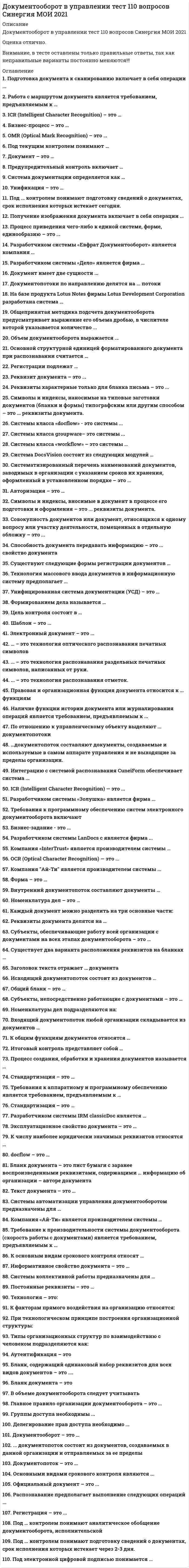    
          Описание
          Сдано на 97 баллов в 2017г. Скриншот с отметкой прилагается к работе. Ответы выделены цветом  в Worde.После покупки Вы получите файл с ответами на вопросы которые указаны ниже: 
          Оглавление
          1. Символы и индексы, вносимые в документ в процессе его подготовки и оформления – это ... реквизиты документа.переменныеофициальныедополнительныепостоянные2. Разработчиком системы «Дело» является фирма ...фирма «Cognitive Technologies»АО «Ланит»ЗАО «Электронньге офисные системы»НТЦ «Институт развития Москвы»3. Процесс приведения чего-либо к единой системе, форме, единообразию – это ...стандартизацияунификацияклассификациясистематизация4. Формированием дела называется …группирование исполненных документов в дело в соответствии с номенклатурой дел и систематизация документов внутри делаобъединение документов, сопутствующих одинаковым бизнес – процессам в дело и систематизация документов внутри делагруппирование исполненных документов в дело в соответствии с указаниями руководителя и систематизация документов внутри дела5. Бланк, содержащий одинаковый набор реквизитов для всех видов документов – это ....единый бланкбланк письмаобщий бланкбланк конкретного документа6. Систематизированный перечень наименований документов, заводимых в организации с указанием сроков их хранения, оформленный в установленном порядке – это ...номенклатура делархивописьдело7. Под ... контролем понимают подготовку сведений о документах, срок исполнения которых истекает через 2-3 дня.предупредительнымфинансовымтекущимитоговым8 Делегирование прав доступа необходимо ...для предоставления прав контролера сотрудникам обязанным следить за действиями пользователей системыдля организации доступа к документам для отделов организации, коллектива сотрудников, работающих над отдельным проектомв случае отсутствия сотрудника ответственного за работу над документом и необходимостью ее продолжение в его отсутствие9. По отношению к управленческому объекту выделяют …      внешний, нисходящий, внутренний   документопотоки   входящий, исходящий, внутренний   входящий, выходящий, внутренний   восходящий, нисходящий, внутренний10. Правовая и организационная функция документа относится к … функциям      уникальным   общим   дополнительным   специальным11. Группы доступа необходимы ...для организации доступа к документам для отделов организации, коллектива сотрудников, работающих над отдельным проектомдля предоставления прав контролера сотрудникам обязанным следить за действиями пользователей системыв случае отсутствия сотрудника ответственного за работу над документом и необходимостью ее продолжение в его отсутствие12. Официальный документ – это ...любой бумажный документлюбая информация, внесенная в базу данныхинформация, зафиксированная на каком-либо носителе, пригодном для достаточно долговременного хранения, и оформленная по действующим законодательным правиламинформация, зафиксированная на каком-либо носителе, пригодном для достаточно долговременного хранения13. Основными видами срокового контроля являются ...контроль по существу решения вопросаручной и автоматизированный контрольтекущий, предупредительный и итоговыйеженедельный, ежемесячный и ежеквартальный14. Существуют следующие формы регистрации документов …журнальная, карточная и электроннаятабличная и электроннаяручная картотека и автоматизированная система15. Символы и индексы, наносимые на типовые заготовки документов (бланки и формы) типографским или другим способом – это ... реквизиты документа.Постоянныеофициальныепеременныедополнительные16. Встроенная СУБД имеется в комплекте поставки системы …      «Евфрат Документооборот»   «Босс-Референт»   «Office Media»   «Effect Office»17. Подготовка документа к сканированию включает в себя операции ...предварительную обработку изображений, нахождение полей, проверку распознанной информациисканирование, контроль качества и возможное повторное сканированиеописание настройки системы и непосредственную подготовку документа18. Системы класса groupware– это системы ...автоматизации управления документооборотомколлективной работыавтоматизации деловых процессовинтегрированные системы управления документооборотом19. ... – это технология распознавания раздельных печатных символов, написанных от руки.ICR (Intelligent Character Recognition)OCR (Optical Character Recognition)OMR (Optical Mark Recognition)20. Распознавание предполагает выполнение следующих операций ...описание настройки системы и непосредственную подготовку документапредварительную обработку изображений, нахождение полей, проверку распознанной информациисканирование, контроль качества и возможное повторное сканирование21. Шаблон – это ...документ, который содержит разнообразную информацию о стилях и стандартных текстах, макросах н многое другоезаготовка документа, содержащая постоянную информацию (текст) и пропуски или поля для ввода переменной информацииформирование алгоритмов прохождения документов в соответствии с технологическим циклом22. Электронный документ – это ...документ, отличающийся нестандартным содержанием и отсутствием типовой формы расположения реквизитовдокумент, записанный на гибком магнитном дискедокумент, в котором часть информации представлена в зашифрованном видедокумент, в котором информация представлена в электронно-цифровой форме23. Реквизиты характерные только для бланка письма – это ...наименование организации (структурного подразделения)трафаретные части реквизитов «дата», «номер документа»справочные данные об организацииэмблема организации24. Совокупность документов или документ, относящихся к одному вопросу или участку деятельности, помещенных в отдельную обложку – это ...совокупность юридических документов, помещенных в отдельную обложкуархивделономенклатура делопись25. Реквизит документа – это ...значок: проставленный на документе для его распознаванияобязательный элемент официального документаобязательный символ в документе, расположенный в правом верхнем углулоготип на официальном документе26. Объем документооборота выражается ...общим количеством документов, созданных в организации за определенный период времениобщим количеством документов, поступивших или созданных организацией за определенный период времениобщим количеством документов, поступивших в организацию за определенный период времени27. ... – это технология распознавания отметок.ICR (Intelligent Character Recognition)OCR (Optical Character Recognition)OMR (Optical Mark Recognition)28. Бланк документа – этолист бумаги с заранее воспроизведенными реквизитами, содержащими постоянную информацию об организации – авторе документалист бумаги с заранее воспроизведенными реквизитами, содержащими переменную информацию об организации – авторе документагосударственная бумага, обязательная для применения в организациилист бумаги с заранее воспроизведенными реквизитами, содержащими постоянную и переменную информацию об организации – авторе документа29. Документ имеет две сущности ...информационную и материальнуюинформационную и коммуникационнуюинформационную и правовуюобщую и специальную30. Разработчиком системы «Евфрат Документооборот» является компания ...фирма «CognitiveTechnologies»ЗАО «Электронные офисные системы»АО «Ланит»НТЦ «Институт развития Москвы» 
            
            
            Документооборот в управлении.Тест СинергияДокументооборот в управлении (тест с ответами Синергия )Должностные обязанности … включают: планирование, координацию и контроль работы по обучению и развитию персонала в компании; подготовку обучающих материалов и материалов для ориентации новых работников в компанииДоля обучающихся, систематически занимающихся физической культурой и спортом, в общей численности этой категории населения Российской Федерации достигла в 2012 г. Доля обучающихся, систематически занимающихся физической культурой и спортом, в общей численности этой категории населения Российской Федерации достигла в 2012 г. …Домохозяйка Курочкина приобрела 800 паев паевого инвестиционного фонда «Сбалансированный» у управляющей компании «Победа» 20 мая 2015 г. Расчетная стоимость пая составляла 37,5 рублей, надбавка при приобретении паев – 1,5%. Ровно через год Курочкина Доставка потока видеоданных от удалённого сервера, который воспроизводится по мере поступления видеоконференции или телетрансляции, — этоДокументационное обеспечение управления ТЕСТ 6 НСПК (четвертый семестр)Документационное обеспечение управления ТЕСТ 7 НСПК (четвертый семестр)Документационное обеспечение управления ТЕСТ 8 НСПКДокументационное обеспечение управления ТЕСТ 9 НСПКДокументооборот в управлении Документооборот в управлении (Новые Ответы на тест Синергия, МОИ) 2021 гДокументооборот в управлении. Ответы на 53 вопроса (93 балла). МФПУ Синергия, МОИ.
