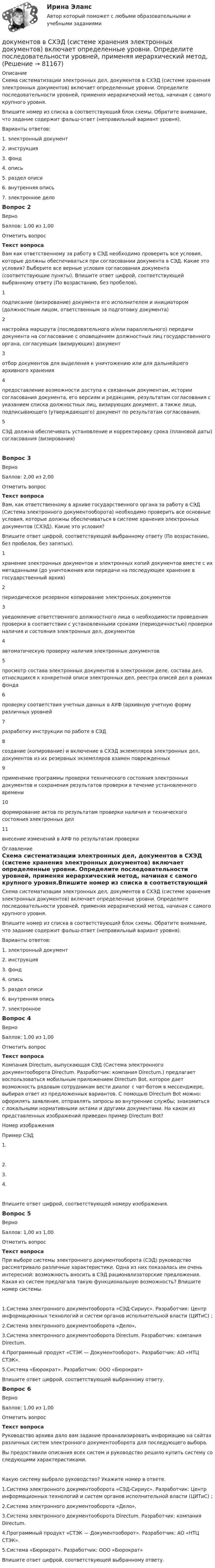      
            Описание
            Схема систематизации электронных дел, документов в СХЭД (системе хранения электронных документов) включает определенные уровни. Определите последовательности уровней, применяя иерархический метод, начиная с самого крупного уровня.Впишите номер из списка в соответствующий блок схемы. Обратите внимание, что задание содержит фальш-ответ (неправильный вариант уровня).Варианты ответов:1. электронный документ2. инструкция3. фонд4. опись5. раздел описи6. внутренняя опись7. электронное делоВопрос 2ВерноБаллов: 1,00 из 1,00Отметить вопросТекст вопросаВам как ответственному за работу в СЭД необходимо проверить все условия, которые должны обеспечиваться при согласовании документа в СЭД. Какие это условия? Выберите все верные условия согласования документа (соответствующие пункты). Впишите ответ цифрой, соответствующей выбранному ответу (По возрастанию, без пробелов).1подписание (визирование) документа его исполнителем и инициатором (должностным лицом, ответственным за подготовку документа)2настройка маршрута (последовательного и/или параллельного) передачи документа на согласование с оповещением должностных лиц государственного органа, согласующих (визирующих) документ3отбор документов для выделения к уничтожению или для дальнейшего архивного хранения4предоставление возможности доступа к связанным документам, истории согласования документа, его версиям и редакциям, результатам согласования с указанием списка должностных лиц, визирующих документ, а также лица, подписывающего (утверждающего) документ по результатам согласования.5СЭД должна обеспечивать установление и корректировку срока (плановой даты) согласования (визирования) Вопрос 3ВерноБаллов: 2,00 из 2,00Отметить вопросТекст вопросаВам, как ответственному в архиве государственного органа за работу в СЭД (Система электронного документооборота) необходимо проверить все основные условия, которые должны обеспечиваться в системе хранения электронных документов (СХЭД). Какие это условия? Впишите ответ цифрой, соответствующей выбранному ответу (По возрастанию, без пробелов, без запятых).1хранение электронных документов и электронных копий документов вместе с их метаданными (до уничтожения или передачи на последующее хранение в государственный архив)2периодическое резервное копирование электронных документов3уведомление ответственного должностного лица о необходимости проведения проверки в соответствии с установленными сроками (периодичностью) проверки наличия и состояния электронных дел, документов4автоматическую проверку наличия электронных документов5просмотр состава электронных документов в электронном деле, состава дел, относящихся к конкретной описи электронных дел, реестра описей дел в рамках фонда6проверку соответствия учетных данных в АУФ (архивную учетную форму различных уровней7разработку инструкции по работе в СЭД8создание (копирование) и включение в СХЭД экземпляров электронных дел, документов из их резервных экземпляров взамен поврежденных9применение программы проверки технического состояния электронных документов и сохранения результатов проверки в течение установленного времени10формирование актов по результатам проверки наличия и технического состояния электронных дел11внесение изменений в АУФ по результатам проверки 
            Оглавление
            Схема систематизации электронных дел, документов в СХЭД (системе хранения электронных документов) включает определенные уровни. Определите последовательности уровней, применяя иерархический метод, начиная с самого крупного уровня.Впишите номер из списка в соответствующий блок схемы. Обратите внимание, что задание содержит фальш-ответ (неправильный вариант уровня).Варианты ответов:1. электронный документ2. инструкция3. фонд4. опись5. раздел описи6. внутренняя опись7. электронное Вопрос 4ВерноБаллов: 1,00 из 1,00Отметить вопросТекст вопросаКомпания Directum, выпускающая СЭД (Система электронного документооборота Directum. Разработчик: компания Directum.) предлагает воспользоваться мобильным приложением Directum Bot, которое дает возможность рядовым сотрудникам вести диалог с чат-ботом в мессенджере, выбирая ответ из предложенных вариантов. С помощью Directum Bot можно: оформлять заявления, отправлять запросы во внутренние службы; знакомиться с локальными нормативными актами и другими документами. На каком из представленных изображений приведен пример Directum Bot? Номер изображения Пример СЭД  1.   2.  3.   4.Впишите ответ цифрой, соответствующей номеру изображения.Вопрос 5ВерноБаллов: 1,00 из 1,00Отметить вопросТекст вопросаПри выборе системы электронного документооборота (СЭД) руководство рассматривало различные характеристики. Одна из них показалась им очень интересной: возможность вносить в СЭД рационализаторские предложения. Какая из систем предлагала такую функциональную возможность? Впишите номер системы. 1.Система электронного документооборота «СЭД-Сириус». Разработчик: Центр информационных технологий и систем органов исполнительной власти (ЦИТиС) ;2.Система электронного документооборота «Дело», 3.Система электронного документооборота Directum. Разработчик: компания Directum. 4.Программный продукт «СТЭК — Документооборот». Разработчик: АО «НТЦ СТЭК».5.Система «Бюрократ». Разработчик: ООО «Бюрократ» Впишите ответ цифрой, соответствующей выбранному ответу. Вопрос 6ВерноБаллов: 1,00 из 1,00Отметить вопросТекст вопросаРуководство архива дало вам задание проанализировать информацию на сайтах различных систем электронного документооборота для последующего выбора.Вы предоставили описания всех систем и руководство решило купить систему со следующими характеристиками.Какую систему выбрало руководство? Укажите номер в ответе.  1.Система электронного документооборота «СЭД-Сириус». Разработчик: Центр информационных технологий и систем органов исполнительной власти (ЦИТиС) ;2.Система электронного документооборота «Дело», 3.Система электронного документооборота Directum. Разработчик: компания Directum.  4.Программный продукт «СТЭК — Документооборот». Разработчик: АО «НТЦ СТЭК».5.Система «Бюрократ». Разработчик: ООО «Бюрократ» Впишите ответ цифрой, соответствующей выбранному ответу.  
            
            
            Документ, который составляется и ведется главным распорядителем бюджетных средств (главным администратором источников финансирования дефицита бюджета) в целях исполнения бюджета по расходам (источникам финансирования дефицита бюджета), – это …документов в СХЭД (системе хранения электронных документов) включает определенные уровни. Определите последовательности уровней, применяя иерархический метод, Документоведение и делопроизводство на предприятии (организации)Документооборот в event-бизнесе (ответы на тест Синергия / МТИ / МОИ / МосАП)Документооборот в event-бизнесе.фмен_БАК (тест с ответами Синергия/МОИ/ МТИ /МОСАП)Документооборот в управлении Документационное обеспечение управления Ответы на тест  Синергия МОИ МТИДокументооборот в управлении МТИ 6 семестрДокументированная информация, правовой режим которой установлен специальными нормами действующего законодательства, - это ...Документированная информация, правовой режим которой установлен специальными нормами действующего законодательства, - это...Документированная информация, правовой режим которой установлен специальными нормами действующего законодательства, - это...Документированная информация, правовой режим которой установлен специальными нормами действующего законодательства, – это …Документированной информацией, доступ к которой ограничен в соответствии с законодательством РФ, называетсяДокумент, который определяет место гражданского служащего в государственном органе, а также закрепляет его основные функции, обязанности, права и ответственность - это ... Документ, который регулирует отношения работодателя с работниками - это...  кодекс РФ
