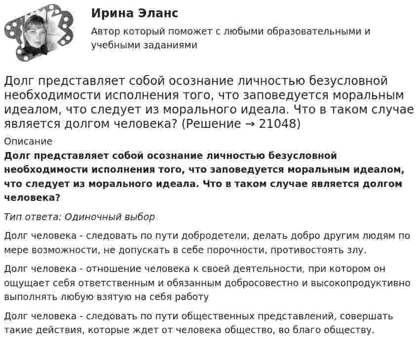      
          Описание
           Долг представляет собой осознание личностью безусловной необходимости исполнения того, что заповедуется моральным идеалом, что следует из морального идеала. Что в таком случае является долгом человека? Тип ответа: Одиночный выбор	Долг человека - следовать по пути добродетели, делать добро другим людям по мере возможности, не допускать в себе порочности, противостоять злу.	Долг человека - отношение человека к своей деятельности, при котором он ощущает себя ответственным и обязанным добросовестно и высокопродуктивно выполнять любую взятую на себя работу	Долг человека - следовать по пути общественных представлений, совершать такие действия, которые ждет от человека общество, во благо обществу.  
            
            
            Долгосрочные долговые обязательства Российской Федерации могут быть от ... включительноДолг представляет собой осознание личностью безусловной необходимости исполнения того, что заповедуется моральным идеалом, что следует из морального идеала. Что в таком случае является долгом человека?Должностное лицо, ответственное за реализацию стратегии цифровой трансформации и достижение определенных в стратегии цифровой трансформации целей, с необходимым уровнем полномочий:Должностное лицо Следственного комитета РФ, органов внутренних дел, Федеральной службы безопасности, назначенное в установленном законом порядке и наделенным полномочиями производства предварительного следствия, - это ...Должностной регламент государственного гражданского служащего согласуется:...Должность депутата представительного органа местного самоуправления:...Доля инвестиций в валовом национальном доходе обычно составляет …Документ, устанавливающий стратегические цели и задачи организации, сроки, средства и способы их достижения, а также ресурсы, необходимые для реализации стратегии, называется стратегическим …  Документ, утверждающий цели проекта, - это ... проектаДокумент, утвержденный уполномоченной организацией, в котором определяются правила, характеристики или общие принципы, затрагивающие различные виды деятельности или их результаты, - это ... Документ, характеризующий бюджетные ассигнования в очередном финансовом году (очередном финансовом году и плановом периоде), – это … бюджетных ассигнованийдокументы по Электровакуумному заводуДокумент, юридически оформляющий отношения трудового найма между работодателем и сотрудником, - это ... Долговая расписка, которая подтверждает, что эмитент обязан заплатить кредитору определенную сумму в определенный срок называется … 