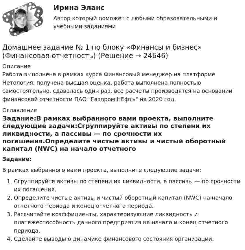      
          Описание
          Работа выполнена в рамках курса Финансовый менеджер на платформе Нетология. получена высшая оценка. работа выполнена полностью самостоятельно, сдавалась один раз. все расчеты производятся  на основании финансовой  отчетности ПАО Газпром НЕфть на 2020 год.  
          Оглавление
          Задание:В рамках выбранного вами проекта, выполните следующие задачи:Сгруппируйте активы по степени их ликвидности, а пассивы — по срочности их погашения.Определите чистые активы и чистый оборотный капитал (NWC) на начало отчетного периода и конец отчетного периода.Рассчитайте коэффициенты, характеризующие ликвидность и платежеспособность данного предприятия на начало и конец отчетного периода.Сделайте выводы о динамике финансового состояния организации. 
            
            
            Домашнее Задание 6Домашнее задание № 1 по блоку «Финансы и бизнес» (Финансовая отчетность)Домашнее задание № 2 по блоку Финансы и бизнес (Финансовые коэффициенты)Домашнее задание № 3 по блоку «Финансовый менеджмент» (Финансовое моделирование)Домашнее задание № 4 по блоку «Риск-менеджмент» (Стратегия управления рисками)ДОМАШНЕЕ ЗАДАНИЕ № 5Домашнее задание № 5 по блоку Работа с инвестициями (оценка инвестиционной привлекательности)Должностное лицо Следственного комитета РФ, органов внутренних дел, Федеральной службы безопасности, назначенное в установленном законом порядке и наделенным полномочиями производства предварительного следствия, - это ...Должностной регламент государственного гражданского служащего согласуется:...Должность депутата представительного органа местного самоуправления:...Доля инвестиций в валовом национальном доходе обычно составляет …Доля общего дохода, идущая на потребление, называется…Доля организационных ресурсов задействованных для выполнения проекта – от 15 до 60%; руководитель проекта действует на постоянной основе и его полномочия находятся в диапазоне от слабых до средних; статус команды временный – это описание характерноДоля рынка определяется как …