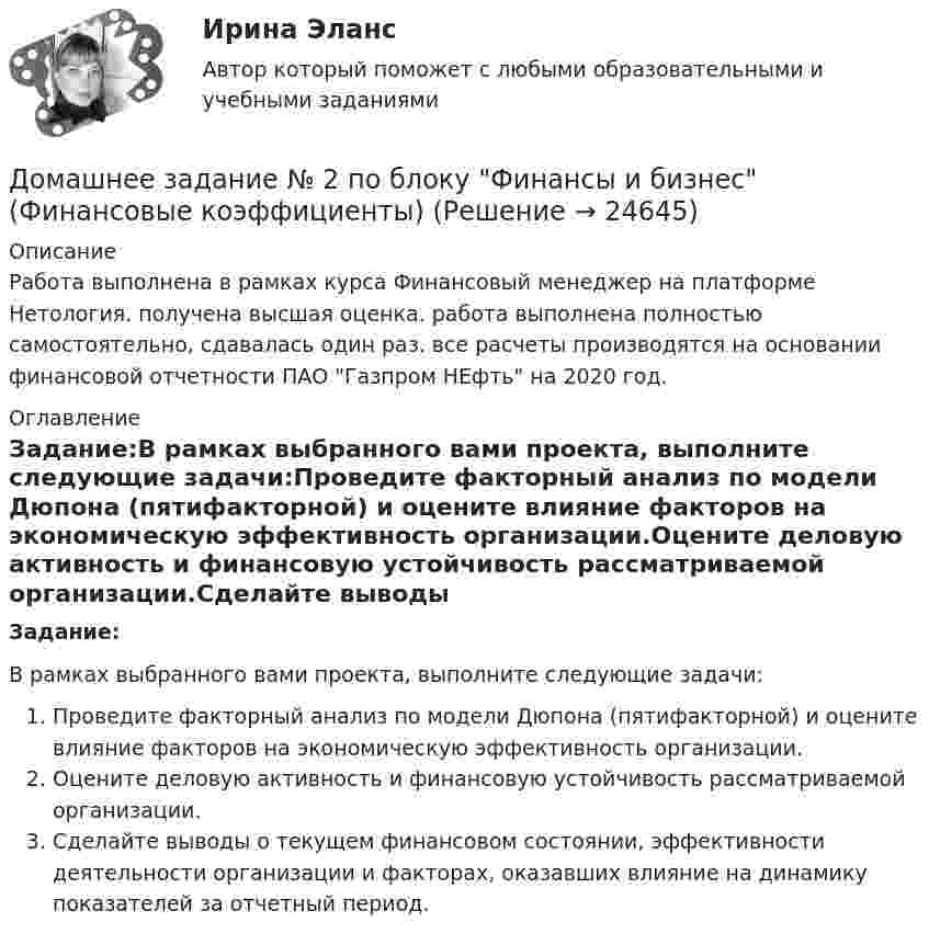      
          Описание
          Работа выполнена в рамках курса Финансовый менеджер на платформе Нетология. получена высшая оценка. работа выполнена полностью самостоятельно, сдавалась один раз. все расчеты производятся на основании финансовой отчетности ПАО Газпром НЕфть на 2020 год. 
          Оглавление
          Задание:В рамках выбранного вами проекта, выполните следующие задачи:Проведите факторный анализ по модели Дюпона (пятифакторной) и оцените влияние факторов на экономическую эффективность организации.Оцените деловую активность и финансовую устойчивость рассматриваемой организации.Сделайте выводы о текущем финансовом состоянии, эффективности деятельности организации и факторах, оказавших влияние на динамику показателей за отчетный период. 
            
            
            Домашнее задание № 1 по блоку «Финансы и бизнес» (Финансовая отчетность)Домашнее задание № 2 по блоку Финансы и бизнес (Финансовые коэффициенты)Домашнее задание № 3 по блоку «Финансовый менеджмент» (Финансовое моделирование)Домашнее задание № 4 по блоку «Риск-менеджмент» (Стратегия управления рисками)ДОМАШНЕЕ ЗАДАНИЕ № 5Домашнее задание № 5 по блоку Работа с инвестициями (оценка инвестиционной привлекательности)Домашнее задание № 6 по блоку Управление и развитие (Бизнес-модели цифровой экономики)Должностной регламент государственного гражданского служащего согласуется:...Должность депутата представительного органа местного самоуправления:...Доля инвестиций в валовом национальном доходе обычно составляет …Доля общего дохода, идущая на потребление, называется…Доля организационных ресурсов задействованных для выполнения проекта – от 15 до 60%; руководитель проекта действует на постоянной основе и его полномочия находятся в диапазоне от слабых до средних; статус команды временный – это описание характерноДоля рынка определяется как …ДОМАШНЕЕ ЗАДАНИЕ 1 и 2 по русскому языку