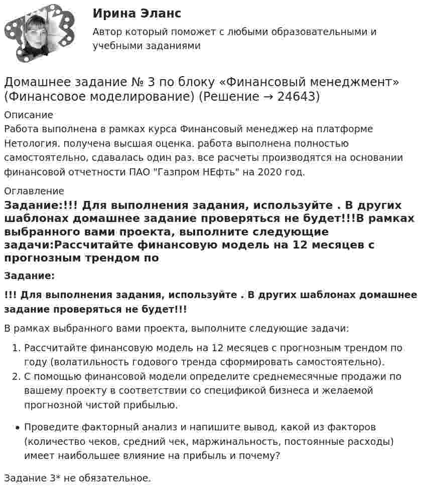      
          Описание
          Работа выполнена в рамках курса Финансовый менеджер на платформе Нетология. получена высшая оценка. работа выполнена полностью самостоятельно, сдавалась один раз. все расчеты производятся на основании финансовой отчетности ПАО Газпром НЕфть на 2020 год. 
          Оглавление
          Задание:!!! Для выполнения задания, используйте . В других шаблонах домашнее задание проверяться не будет!!!В рамках выбранного вами проекта, выполните следующие задачи:Рассчитайте финансовую модель на 12 месяцев с прогнозным трендом по году (волатильность годового тренда сформировать самостоятельно).С помощью финансовой модели определите среднемесячные продажи по вашему проекту в соответствии со спецификой бизнеса и желаемой прогнозной чистой прибылью.Проведите факторный анализ и напишите вывод, какой из факторов (количество чеков, средний чек, маржинальность, постоянные расходы) имеет наибольшее влияние на прибыль и почему?Задание 3* не обязательное. 
            
            
            Домашнее задание № 2 по блоку Финансы и бизнес (Финансовые коэффициенты)Домашнее задание № 3 по блоку «Финансовый менеджмент» (Финансовое моделирование)Домашнее задание № 4 по блоку «Риск-менеджмент» (Стратегия управления рисками)ДОМАШНЕЕ ЗАДАНИЕ № 5Домашнее задание № 5 по блоку Работа с инвестициями (оценка инвестиционной привлекательности)Домашнее задание № 6 по блоку Управление и развитие (Бизнес-модели цифровой экономики)Домашнее задание ДинамикаДолжность депутата представительного органа местного самоуправления:...Доля инвестиций в валовом национальном доходе обычно составляет …Доля общего дохода, идущая на потребление, называется…Доля организационных ресурсов задействованных для выполнения проекта – от 15 до 60%; руководитель проекта действует на постоянной основе и его полномочия находятся в диапазоне от слабых до средних; статус команды временный – это описание характерноДоля рынка определяется как …ДОМАШНЕЕ ЗАДАНИЕ 1 и 2 по русскому языкуДомашнее Задание 6