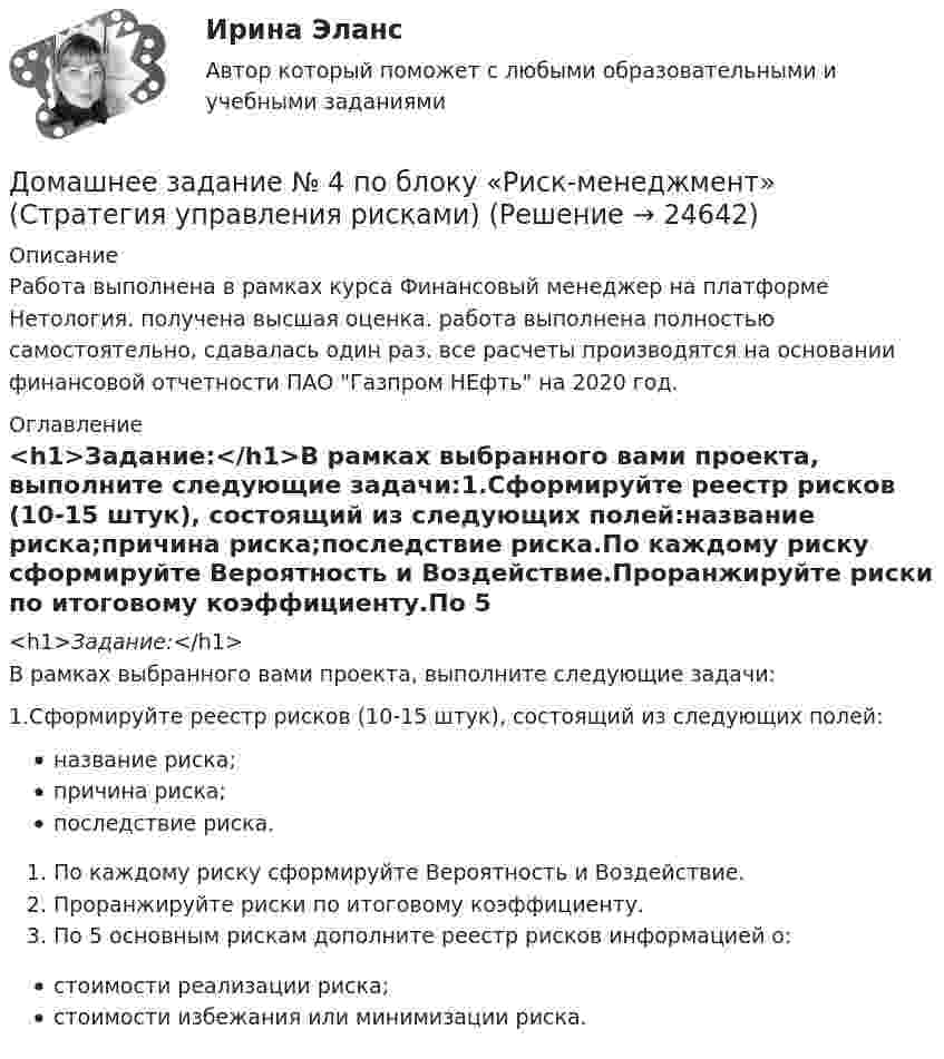      
          Описание
          Работа выполнена в рамках курса Финансовый менеджер на платформе Нетология. получена высшая оценка. работа выполнена полностью самостоятельно, сдавалась один раз. все расчеты производятся на основании финансовой отчетности ПАО Газпром НЕфть на 2020 год. 
          Оглавление
          <h1>Задание:</h1>В рамках выбранного вами проекта, выполните следующие задачи:1.Сформируйте реестр рисков (10-15 штук), состоящий из следующих полей:название риска;причина риска;последствие риска.По каждому риску сформируйте Вероятность и Воздействие.Проранжируйте риски по итоговому коэффициенту.По 5 основным рискам дополните реестр рисков информацией о:стоимости реализации риска;стоимости избежания или минимизации риска. 
            
            
            Домашнее задание № 3 по блоку «Финансовый менеджмент» (Финансовое моделирование)Домашнее задание № 4 по блоку «Риск-менеджмент» (Стратегия управления рисками)ДОМАШНЕЕ ЗАДАНИЕ № 5Домашнее задание № 5 по блоку Работа с инвестициями (оценка инвестиционной привлекательности)Домашнее задание № 6 по блоку Управление и развитие (Бизнес-модели цифровой экономики)Домашнее задание Динамикадомашнее задание основной капиталДоля инвестиций в валовом национальном доходе обычно составляет …Доля общего дохода, идущая на потребление, называется…Доля организационных ресурсов задействованных для выполнения проекта – от 15 до 60%; руководитель проекта действует на постоянной основе и его полномочия находятся в диапазоне от слабых до средних; статус команды временный – это описание характерноДоля рынка определяется как …ДОМАШНЕЕ ЗАДАНИЕ 1 и 2 по русскому языкуДомашнее Задание 6Домашнее задание № 1 по блоку «Финансы и бизнес» (Финансовая отчетность)