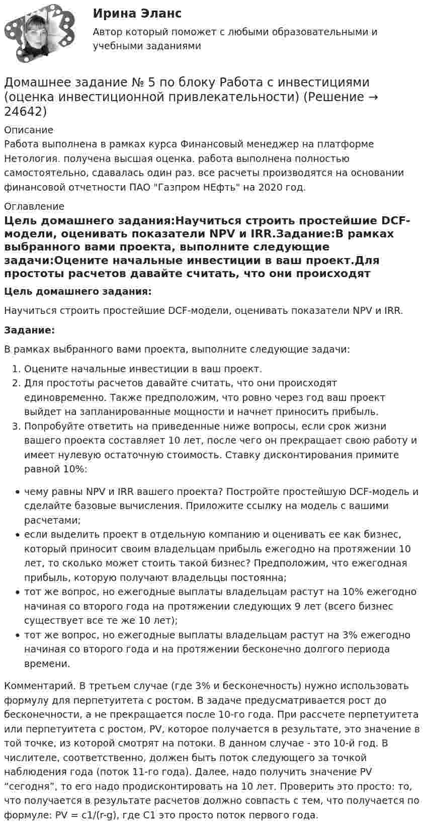      
          Описание
          Работа выполнена в рамках курса Финансовый менеджер на платформе Нетология. получена высшая оценка. работа выполнена полностью самостоятельно, сдавалась один раз. все расчеты производятся на основании финансовой отчетности ПАО Газпром НЕфть на 2020 год. 
          Оглавление
          Цель домашнего задания:Научиться строить простейшие DCF-модели, оценивать показатели NPV и IRR.Задание:В рамках выбранного вами проекта, выполните следующие задачи:Оцените начальные инвестиции в ваш проект.Для простоты расчетов давайте считать, что они происходят единовременно. Также предположим, что ровно через год ваш проект выйдет на запланированные мощности и начнет приносить прибыль.Попробуйте ответить на приведенные ниже вопросы, если срок жизни вашего проекта составляет 10 лет, после чего он прекращает свою работу и имеет нулевую остаточную стоимость. Ставку дисконтирования примите равной 10%:чему равны NPV и IRR вашего проекта? Постройте простейшую DCF-модель и сделайте базовые вычисления. Приложите ссылку на модель с вашими расчетами;если выделить проект в отдельную компанию и оценивать ее как бизнес, который приносит своим владельцам прибыль ежегодно на протяжении 10 лет, то сколько может стоить такой бизнес? Предположим, что ежегодная прибыль, которую получают владельцы постоянна;тот же вопрос, но ежегодные выплаты владельцам растут на 10% ежегодно начиная со второго года на протяжении следующих 9 лет (всего бизнес существует все те же 10 лет);тот же вопрос, но ежегодные выплаты владельцам растут на 3% ежегодно начиная со второго года и на протяжении бесконечно долгого периода времени.Комментарий. В третьем случае (где 3% и бесконечность) нужно использовать формулу для перпетуитета с ростом. В задаче предусматривается рост до бесконечности, а не прекращается после 10-го года. При рассчете перпетуитета или перпетуитета с ростом, PV, которое получается в результате, это значение в той точке, из которой смотрят на потоки. В данном случае - это 10-й год. В числителе, соответственно, должен быть поток следующего за точкой наблюдения года (поток 11-го года). Далее, надо получить значение PV “сегодня”, то его надо продисконтировать на 10 лет. Проверить это просто: то, что получается в результате расчетов должно совпасть с тем, что получается по формуле: PV = c1/(r-g), где С1 это просто поток первого года. 
            
            
            ДОМАШНЕЕ ЗАДАНИЕ № 5Домашнее задание № 5 по блоку Работа с инвестициями (оценка инвестиционной привлекательности)Домашнее задание № 6 по блоку Управление и развитие (Бизнес-модели цифровой экономики)Домашнее задание Динамикадомашнее задание основной капиталДомашнее задание по биохимии Домашнее задание по ЕстествознаниюДоля организационных ресурсов задействованных для выполнения проекта – от 15 до 60%; руководитель проекта действует на постоянной основе и его полномочия находятся в диапазоне от слабых до средних; статус команды временный – это описание характерноДоля рынка определяется как …ДОМАШНЕЕ ЗАДАНИЕ 1 и 2 по русскому языкуДомашнее Задание 6Домашнее задание № 1 по блоку «Финансы и бизнес» (Финансовая отчетность)Домашнее задание № 2 по блоку Финансы и бизнес (Финансовые коэффициенты)Домашнее задание № 3 по блоку «Финансовый менеджмент» (Финансовое моделирование)