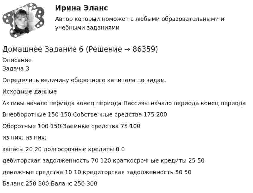      
            Описание
            Задача 3Определить величину оборотного капитала по видам. Исходные данные  Активы начало периода конец периода Пассивы начало периода  конец периода   Внеоборотные  150 150 Собственные средства 175 200   Оборотные 100 150 Заемные средства 75 100   из них:    из них:       запасы 20 20 долгосрочные кредиты 0 0   дебиторская задолженность 70 120 краткосрочные кредиты  25 50   денежные средства  10 10 кредиторская задолженность  50 50   Баланс 250 300 Баланс 250 300     
            
            
            ДОМАШНЕЕ ЗАДАНИЕ 1 и 2 по русскому языкуДомашнее Задание 6Домашнее задание № 1 по блоку «Финансы и бизнес» (Финансовая отчетность)Домашнее задание № 2 по блоку Финансы и бизнес (Финансовые коэффициенты)Домашнее задание № 3 по блоку «Финансовый менеджмент» (Финансовое моделирование)Домашнее задание № 4 по блоку «Риск-менеджмент» (Стратегия управления рисками)ДОМАШНЕЕ ЗАДАНИЕ № 5Должностное лицо, ответственное за реализацию стратегии цифровой трансформации и достижение определенных в стратегии цифровой трансформации целей, с необходимым уровнем полномочий:Должностное лицо Следственного комитета РФ, органов внутренних дел, Федеральной службы безопасности, назначенное в установленном законом порядке и наделенным полномочиями производства предварительного следствия, - это ...Должностной регламент государственного гражданского служащего согласуется:...Должность депутата представительного органа местного самоуправления:...Доля инвестиций в валовом национальном доходе обычно составляет …Доля общего дохода, идущая на потребление, называется…Доля организационных ресурсов задействованных для выполнения проекта – от 15 до 60%; руководитель проекта действует на постоянной основе и его полномочия находятся в диапазоне от слабых до средних; статус команды временный – это описание характерно