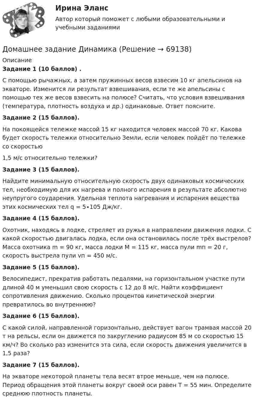      
            Описание
            Задание 1 (10 баллов) .С помощью рычажных, а затем пружинных весов взвесим 10 кг апельсинов на экваторе. Изменится ли результат взвешивания, если те же апельсины с помощью тех же весов взвесить на полюсе? Считать, что условия взвешивания (температура, плотность воздуха и др.) одинаковые. Ответ поясните.Задание 2 (15 баллов).На покоящейся тележке массой 15 кг находится человек массой 70 кг. Какова будет скорость тележки относительно Земли, если человек пойдёт по тележке со скоростью 1,5 м/с относительно тележки?Задание 3 (15 баллов).Найдите минимальную относительную скорость двух одинаковых космических тел, необходимую для их нагрева и полного испарения в результате абсолютно неупругого соударения. Удельная теплота нагревания и испарения вещества этих космических тел q = 5∙105 Дж/кг.Задание 4 (15 баллов).Охотник, находясь в лодке, стреляет из ружья в направлении движения лодки. С какой скоростью двигалась лодка, если она остановилась после трёх выстрелов? Масса охотника m = 90 кг, масса лодки M = 115 кг, масса пули mп = 20 г, скорость выстрела пули vп = 450 м/с.Задание 5 (15 баллов).Велосипедист, прекратив работать педалями, на горизонтальном участке пути длиной 40 м уменьшил свою скорость с 12 до 8 м/с. Найти коэффициент сопротивления движению. Сколько процентов кинетической энергии превратилось во внутреннюю?Задание 6 (15 баллов).С какой силой, направленной горизонтально, действует вагон трамвая массой 20 т на рельсы, если он движется по закруглению радиусом 85 м со скоростью 15 км/ч? Во сколько раз изменится эта сила, если скорость движения увеличится в 1,5 раза?Задание 7 (15 баллов).На экваторе некоторой планеты тела весят втрое меньше, чем на полюсе. Период обращения этой планеты вокруг своей оси равен T = 55 мин. Определите среднюю плотность планеты.   
            
            
            Домашнее задание № 6 по блоку Управление и развитие (Бизнес-модели цифровой экономики)Домашнее задание Динамикадомашнее задание основной капиталДомашнее задание по биохимии Домашнее задание по ЕстествознаниюДомашнее задание по уголовному процессуДомашние хозяйства в прошедшем году (базовый год) расходовали свой бюджет в следующей пропорции: 70 % на мясо и рыбопродукты и 30 % на крупяные и хлебопекарные продукты. В следующем году цены на мясо и рыбопродуктыДОМАШНЕЕ ЗАДАНИЕ 1 и 2 по русскому языкуДомашнее Задание 6Домашнее задание № 1 по блоку «Финансы и бизнес» (Финансовая отчетность)Домашнее задание № 2 по блоку Финансы и бизнес (Финансовые коэффициенты)Домашнее задание № 3 по блоку «Финансовый менеджмент» (Финансовое моделирование)Домашнее задание № 4 по блоку «Риск-менеджмент» (Стратегия управления рисками)ДОМАШНЕЕ ЗАДАНИЕ № 5