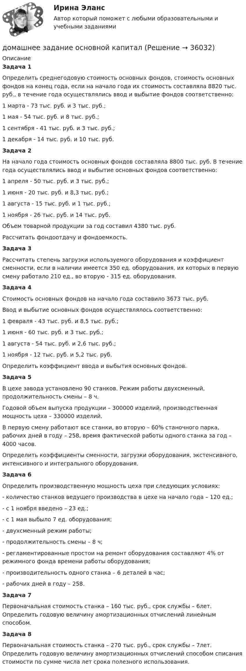      
          Описание
          Задача 1        Определить среднегодовую стоимость основных фондов, стоимость основных фондов на конец года, если на начало года их стоимость составляла 8820 тыс. руб., в течение года осуществлялись ввод и выбытие фондов соответственно:	1 марта - 73 тыс. руб. и 3 тыс. руб.;	1 мая - 54 тыс. руб. и 8 тыс. руб.;	1 сентября - 41 тыс. руб. и 3 тыс. руб.;	1 декабря - 14 тыс. руб. и 10 тыс. руб.Задача 2        На начало года стоимость основных фондов составляла 8800 тыс. руб. В течение года осуществлялись ввод и выбытие основных фондов соответственно:	1 апреля - 50 тыс. руб. и 3 тыс. руб.;	1 июня - 20 тыс. руб. и 8,3 тыс. руб.;	1 августа - 15 тыс. руб. и 1 тыс. руб.;	1 ноября - 26 тыс. руб. и 14 тыс. руб.        Объем товарной продукции за год составил 4380 тыс. руб.	        Рассчитать фондоотдачу и фондоемкость. Задача 3        Рассчитать степень загрузки используемого оборудования и коэффициент сменности, если в наличии имеется 350 ед. оборудования, их которых в первую смену работало 210 ед., во вторую - 315 ед. оборудования. Задача 4        Стоимость основных фондов на начало года составило 3673 тыс. руб.        Ввод и выбытие основных фондов осуществлялось соответственно:	1 февраля - 43 тыс. руб. и 8,5 тыс. руб.;	1 июня - 60 тыс. руб. и 3 тыс. руб.;	1 августа - 54 тыс. руб. и 2,6 тыс. руб.;	1 ноября - 12 тыс. руб. и 5,2 тыс. руб.	Определить коэффициент ввода и выбытия основных фондов.Задача 5        В цехе завода установлено 90 станков. Режим работы двухсменный, продолжительность смены – 8 ч.        Годовой объем выпуска продукции – 300000 изделий, производственная мощность цеха – 330000 изделий.        В первую смену работают все станки, во вторую – 60% станочного парка, рабочих дней в году – 258, время фактической работы одного станка за год – 4000 часов.        Определить коэффициенты сменности, загрузки оборудования, экстенсивного, интенсивного и интегрального оборудования.Задача 6        Определить производственную мощность цеха при следующих условиях:	-    количество станков ведущего производства в цехе на начало года – 120 ед.;	-    с 1 ноября введено – 23 ед.;	-    с 1 мая выбыло 7 ед. оборудования;	-    двухсменный режим работы;	-    продолжительность смены – 8 ч;	-    регламентированные простои на ремонт оборудования составляют 4% от режимного фонда времени работы оборудования;	-    производительность одного станка – 6 деталей в час;	-    рабочих дней в году – 258.Задача 7	Первоначальная стоимость станка – 160 тыс. руб., срок службы – 6лет. Определить годовую величину амортизационных отчислений линейным способом. Задача 8        Первоначальная стоимость станка – 270 тыс. руб., срок службы – 7лет. Определить годовую величину амортизационных отчислений способом списания стоимости по сумме числа лет срока полезного использования.   
            
            
            Домашнее задание Динамикадомашнее задание основной капиталДомашнее задание по биохимии Домашнее задание по ЕстествознаниюДомашнее задание по уголовному процессуДомашние хозяйства в прошедшем году (базовый год) расходовали свой бюджет в следующей пропорции: 70 % на мясо и рыбопродукты и 30 % на крупяные и хлебопекарные продукты. В следующем году цены на мясо и рыбопродуктыДомашние хозяйства платят налог на ...Домашнее Задание 6Домашнее задание № 1 по блоку «Финансы и бизнес» (Финансовая отчетность)Домашнее задание № 2 по блоку Финансы и бизнес (Финансовые коэффициенты)Домашнее задание № 3 по блоку «Финансовый менеджмент» (Финансовое моделирование)Домашнее задание № 4 по блоку «Риск-менеджмент» (Стратегия управления рисками)ДОМАШНЕЕ ЗАДАНИЕ № 5Домашнее задание № 5 по блоку Работа с инвестициями (оценка инвестиционной привлекательности)