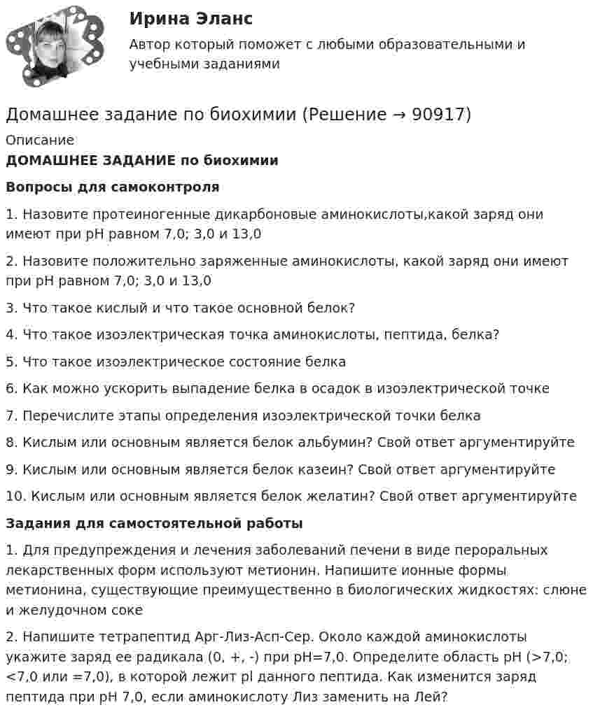      
            Описание
            ДОМАШНЕЕ ЗАДАНИЕ по биохимииВопросы для самоконтроля1. Назовите протеиногенные дикарбоновые аминокислоты,какой заряд они имеют при pH равном 7,0; 3,0 и 13,02. Назовите положительно заряженные аминокислоты, какой заряд они имеют при pH равном 7,0; 3,0 и 13,03. Что такое кислый и что такое основной белок?4. Что такое изоэлектрическая точка аминокислоты, пептида, белка?5. Что такое изоэлектрическое состояние белка6. Как можно ускорить выпадение белка в осадок в изоэлектрической точке7. Перечислите этапы определения изоэлектрической точки белка8. Кислым или основным является белок альбумин? Свой ответ аргументируйте9. Кислым или основным является белок казеин? Свой ответ аргументируйте10. Кислым или основным является белок желатин? Свой ответ аргументируйтеЗадания для самостоятельной работы 1. Для предупреждения и лечения заболеваний печени в виде пероральных лекарственных форм используют метионин. Напишите ионные формы метионина, существующие преимущественно в биологических жидкостях: слюне и желудочном соке2. Напишите тетрапептид Арг-Лиз-Асп-Сер. Около каждой аминокислоты укажите заряд ее радикала (0, +, -) при pH=7,0. Определите область pH (>7,0; <7,0 или =7,0), в которой лежит pl данного пептида. Как изменится заряд пептида при pH 7,0, если аминокислоту Лиз заменить на Лей?   
            
            
            домашнее задание основной капиталДомашнее задание по биохимии Домашнее задание по ЕстествознаниюДомашнее задание по уголовному процессуДомашние хозяйства в прошедшем году (базовый год) расходовали свой бюджет в следующей пропорции: 70 % на мясо и рыбопродукты и 30 % на крупяные и хлебопекарные продукты. В следующем году цены на мясо и рыбопродуктыДомашние хозяйства платят налог на ...Домашние хозяйства потребляют 75% располагаемого дохода. Спрос предпринимателей на инвестиции отображается функцией I = 400 – 4 * r , где r – процентная ставка. Спрос на деньги для сделок (трансакционный спрос) составляет 10% производимого дохода, а спекулятивный спрос на деньги отображается функцией Lspec = 200 – 10 * r.Домашнее задание № 1 по блоку «Финансы и бизнес» (Финансовая отчетность)Домашнее задание № 2 по блоку Финансы и бизнес (Финансовые коэффициенты)Домашнее задание № 3 по блоку «Финансовый менеджмент» (Финансовое моделирование)Домашнее задание № 4 по блоку «Риск-менеджмент» (Стратегия управления рисками)ДОМАШНЕЕ ЗАДАНИЕ № 5Домашнее задание № 5 по блоку Работа с инвестициями (оценка инвестиционной привлекательности)Домашнее задание № 6 по блоку Управление и развитие (Бизнес-модели цифровой экономики)