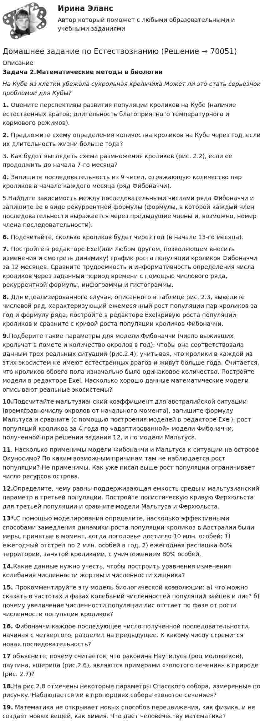      
            Описание
            Задача 2.Математические методы в биологии На Кубе из клетки убежала сукрольная крольчиха.Может ли это стать серьезной проблемой для Кубы? 1. Оцените перспективы развития популяции кроликов на Кубе (наличие естественных врагов; длительность благоприятного температурного и кормового режимов). 2. Предложите схему определения количества кроликов на Кубе через год, если их длительность жизни больше года?	3. Как будет выглядеть схема размножения кроликов (рис. 2.2), если ее продолжить до начала 7-го месяца?  4. Запишите последовательность из 9 чисел, отражающую количество пар кроликов в начале каждого месяца (ряд Фибоначчи).	5.Найдите зависимость между последовательными числами ряда Фибоначчи и запишите ее в виде рекуррентной формулы (формулы, в которой каждый член последовательности выражается через предыдущие члены и, возможно, номер члена последовательности). 6. Подсчитайте, сколько кроликов будет через год (в начале 13-го месяца). 7. Постройте в редакторе Exel(или любом другом, позволяющем вносить изменения и смотреть динамику) график роста популяции кроликов Фибоначчи за 12 месяцев. Сравните трудоемкость и информативность определения числа кроликов через заданный период времени с помощью числового ряда, рекуррентной формулы, инфограммы и гистограммы. 8. Для идеализированного случая, описанного в таблице рис. 2.3, выведите числовой ряд, характеризующий ежемесячный рост популяции пар кроликов за год и формулу ряда; постройте в редакторе Exelкривую роста популяции кроликов и сравните с кривой роста популяции кроликов Фибоначчи. 9.Подберите такие параметры для модели Фибоначчи (число выживших крольчат в помете и количество окролов в год), чтобы она соответствовала данным трех реальных ситуаций (рис.2.4), учитывая, что кролики в каждой из этих экосистем не имеют естественных врагов и живут больше года. Считается, что кроликов обоего пола изначально было одинаковое количество. Постройте модели в редакторе Exel. Насколько хорошо данные математические модели описывают реальные экосистемы? 10.Подсчитайте мальтузианский коэффициент для австралийской ситуации (времяtравночислу окролов от начального момента), запишите формулу Мальтуса и сравните (с помощью построения моделей в редакторе Exel), рост популяций кроликов за 4 года по «адаптированной» модели Фибоначчи, полученной при решении задания 12, и по модели Мальтуса.  11. Насколько применимы модели Фибоначчи и Мальтуса к ситуации на острове Окуносимо? По каким возможным причинам там не наблюдается рост популяции? Не применимы. Как уже писал выше рост популяции ограничивает число ресурсов острова. 12.Определите, чему равны поддерживающая емкость среды и мальтузианский параметр в третьей популяции. Постройте логистическую кривую Ферхюльста для третьей популяции и сравните модели Мальтуса и Ферхюльста.13*.С помощью моделирования определите, насколько эффективными способами замедления динамики роста популяции кроликов в Австралии были меры, принятые в момент, когда поголовье достигло 10 млн. особей: 1) ежегодный отстрел по 2 млн. особей в год, 2) ежегодная распашка 60% территории, занятой кроликами, с уничтожением 80% особей.14.Какие данные нужно учесть, чтобы построить уравнения изменения колебания численности жертвы и численности хищника? 15. Прокомментируйте эту модель биологической коэволюции: а) что можно сказать о частотах и фазах колебаний численностей популяций зайцев и лис? б) почему увеличение численности популяции лис отстает по фазе от роста численности популяции кроликов? 16. Фибоначчи каждое последующее число полученной последовательности, начиная с четвертого, разделил на предыдущее. К какому числу стремится новая последовательность? 17 объясните, почему считается, что раковина Наутилуса (род моллюсков), паутина, ящерица (рис.2.6), являются примерами «золотого сечения» в природе (рис. 2.7)? 18.На рис.2.8 отмечены некоторые параметры Спасского собора, измеренные по рисунку. Наблюдается ли в пропорциях собора «золотое сечение»?	19. Математика не открывает новых способов передвижения, как физика, и не создает новых вещей, как химия. Что дает человечеству математика?    
            
            
            Домашнее задание по биохимии Домашнее задание по ЕстествознаниюДомашнее задание по уголовному процессуДомашние хозяйства в прошедшем году (базовый год) расходовали свой бюджет в следующей пропорции: 70 % на мясо и рыбопродукты и 30 % на крупяные и хлебопекарные продукты. В следующем году цены на мясо и рыбопродуктыДомашние хозяйства платят налог на ...Домашние хозяйства потребляют 75% располагаемого дохода. Спрос предпринимателей на инвестиции отображается функцией I = 400 – 4 * r , где r – процентная ставка. Спрос на деньги для сделок (трансакционный спрос) составляет 10% производимого дохода, а спекулятивный спрос на деньги отображается функцией Lspec = 200 – 10 * r.Домашние хозяйства потребляют 75% располагаемого дохода. Спрос предпринимателей на инвестиции отображается функцией I = 400 – 4*r , где r - процентная ставка. Спрос на деньги для сделок (трансакционный спрос) составляет 4% производимого дохода, а спекулятивный спрос на деньги отображается функцией Lspec = 180 – 6*r Государственные закупки G = 160, ставка подоходного налога равна 28%.Домашнее задание № 2 по блоку Финансы и бизнес (Финансовые коэффициенты)Домашнее задание № 3 по блоку «Финансовый менеджмент» (Финансовое моделирование)Домашнее задание № 4 по блоку «Риск-менеджмент» (Стратегия управления рисками)ДОМАШНЕЕ ЗАДАНИЕ № 5Домашнее задание № 5 по блоку Работа с инвестициями (оценка инвестиционной привлекательности)Домашнее задание № 6 по блоку Управление и развитие (Бизнес-модели цифровой экономики)Домашнее задание Динамика