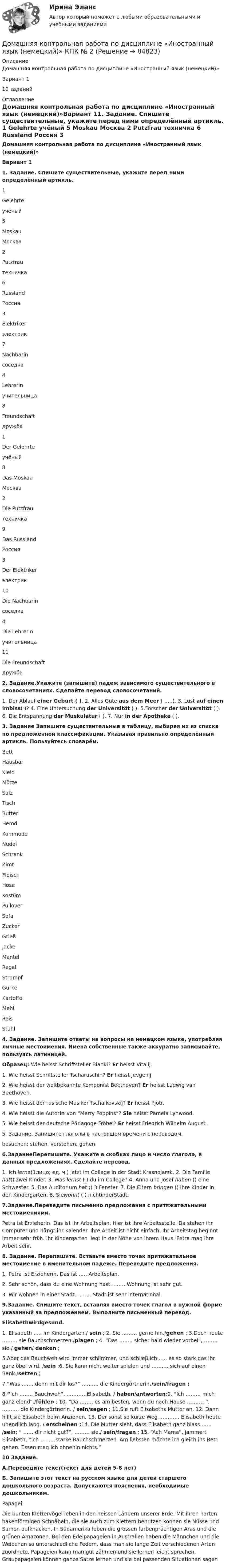     
            Описание
            Домашняя контрольная работа по дисциплине «Иностранный язык (немецкий)»Вариант 110 заданий  
            Оглавление
            Домашняя контрольная работа по дисциплине «Иностранный язык (немецкий)»Вариант 11. Задание. Спишите существительные, укажите перед ними определённый артикль.  1 Gelehrte учёный 5 Moskau Москва   2 Putzfrau техничка 6 Russland Россия   3 Elektriker электрик 7 Nachbarin соседка   4 Lehrerin учительница 8 Freundschaft дружба  1 Der Gelehrte учёный 8 Das Moskau Москва   2 Die Putzfrau техничка 9 Das Russland Россия   3 Der Elektriker электрик 10 Die Nachbarin соседка   4 Die Lehrerin учительница 11 Die Freundschaft дружба 2. Задание.Укажите (запишите) падеж зависимого существительного в словосочетаниях. Сделайте перевод словосочетаний.	1. Der Ablauf einer Geburt ( ). 2. Alles Gute aus dem Meer ( …..). 3. Lust auf einen Imbiss( )? 4. Eine Untersuchung der Universitἂt ( ). 5.Forscher der Universitἂt ( ). 6. Die Entspannung der Muskulatur ( ). 7. Nur in der Apotheke ( ). 3. Задание Запишите существительные в таблицу, выбирая их из списка по предложенной классификации. Указывая правильно определённый артикль. Пользуйтесь словарём.  Bett Hausbar Kleid Mὔtze Salz Tisch   Butter Hemd Kommode Nudel Schrank Zimt   Fleisch Hose Kostὔm Pullover Sofa Zucker   Grieß Jacke Mantel Regal Strumpf    Gurke Kartoffel Mehl Reis Stuhl 4. Задание. Запишите ответы на вопросы на немецком языке, употребляя личные местоимения. Имена собственные также аккуратно записывайте, пользуясь латиницей. Образец: Wie heisst Schriftsteller Bianki? Er heisst Vitalij.1. Wie heisst Schriftsteller Tscharuschin? Er heisst Jevgenij2. Wie heisst der weltbekannte Komponist Beethoven? Er heisst Ludwig van Beethoven. 3. Wie heisst der rusische Musiker Tschaikovskij? Er heisst Pjotr.4. Wie heisst die Autorin von “Merry Poppins”? Sie heisst Pamela Lynwood.5. Wie heisst der deutsche Pἂdagoge Frὂbel? Er heisst Friedrich Wilhelm August .5. Задание. Запишите глаголы в настоящем времени с переводом.besuchen; stehen, verstehen, gehen 6.ЗаданиеПерепишите. Укажите в скобках лицо и число глагола, в данных предложениях. Сделайте перевод.	1. Ich lerne(1лицо; ед. ч.) jetzt im College in der Stadt Krasnojarsk. 2. Die Familie hat() zwei Kinder. 3. Was lernst ( ) du im College?  4. Anna und Josef haben () eine Schwester. 5. Das Auditorium hat () 3 Fenster. 7. Die Eltern bringen  () ihre Kinder in den Kindergarten. 8. Siewohnt ( ) nichtinderStadt.   7.Задание.Переведите письменно предложения с притяжательными местоимениями.	Petra ist Erzieherin. Das ist ihr Arbeitsplan. Hier ist ihre Arbeitsstelle. Da stehen ihr Computer und hἂngt ihr Kalender. Ihre Arbeit ist nicht einfach. Ihr Arbeitstag beginnt immer sehr frὕh. Ihr Kindergarten liegt in der Nἂhe von ihrem Haus. Petra mag ihre Arbeit sehr.  8. Задание. Перепишите. Вставьте вместо точек притяжательное местоимение в именительном падеже. Переведите предложения.	1. Petra ist Erzieherin. Das ist ….. Arbeitsplan. 	2. Sehr schὅn, dass du eine Wohnung hast. ……. Wohnung ist sehr gut.	3. Wir wohnen in einer Stadt. …….. Stadt ist sehr international. 9.Задание. Спишите текст, вставляя вместо точек глагол в нужной форме указанный за предложением. Выполните письменный перевод. Elisabethwirdgesund.	1. Elisabeth ….. im Kindergarten./ sein ; 2. Sie ……… gerne hin./gehen ; 3.Doch heute ……… sie Bauchschmerzen./plagen ; 4. “Das …….. sicher bald wieder vorbei”, …….. sie./ gehen/ denken ;	5.Aber das Bauchweh wird immer schlimmer, und schlieβlich ….. es so stark,das ihr ganz ὕbel wird. /sein ;6. Sie kann nicht weiter spielen und ………. sich auf einen Bank./setzen ;	7.“Was ……. denn mit dir los?” ………. die Kindergἂrtnerin./sein/fragen ;	8.“Ich …….. Bauchweh”, …………Elisabeth. / haben/antworten;9. “Ich ……… mich ganz elend”./fὕhlen ; 10. “Da …….. es am besten, wenn du nach Hause ………. ”, ………. die Kindergἂrtnerin. / sein/sagen ; 11.Sie ruft Elisabeths Mutter an. 12. Dann hilft sie Elisabeth beim Anziehen. 13. Der sonst so kurze Weg ………… Elisabeth heute unendlich lang. / erscheinen ;14. Die Mutter sieht, dass Elisabeth ganz blass …… /sein; “ …… dir nicht gut?”, ……… sie./ sein/fragen ; 15. “Ach Mama”, jammert Elisabeth, ”ich ………starke Bauchschmerzen. Am liebsten mὅchte ich gleich ins Bett gehen. Essen mag ich ohnehin nichts.” 10 Задание.  А.Переведите текст(текст для детей 5-8 лет) Б. Запишите этот текст на русском языке для детей старшего дошкольного возраста. Допускаются пояснения, необходимые дошкольникам.	Papagei	Die bunten Klettervögel leben in den heissen Lӓndern unserer Erde. Mit ihren harten hakenförmigen Schnӓbeln, die sie auch zum Klettern benutzen können sie Nüsse und Samen aufknacken. In Südamerika leben die grossen farbenprӓchtigen Aras und die grünen Amazonen. Bei den Edelpapageien in Australien haben die Mӓnnchen und die Weibchen so unterschiedliche Federn, dass man sie lange Zeit verschiedenen Arten zuordnete. Papageien kann man gut zӓhmen und sie lernen leicht sprechen. Graupapageien können ganze Sӓtze lernen und sie bei passenden Situationen sagen  
            
            
            Домашняя контрольная работа по дисциплине «Иностранный язык (немецкий)» Вариант 4Домашняя контрольная работа по дисциплине «Иностранный язык (немецкий)» КПК № 2 Домашняя контрольная работа по дисциплине «Коммуникационный менеджмент» студента 5 курса специальности 09.02.05 «Прикладная информатика (по отраслям)»Домашняя контрольная работа  по МДК 02 07 «Детская литература с практикумом по выразительному чтению» для студентов ОЗО, обучающихся по специальности Специальное дошкольное образование. ВАРИАНТ 1.Домашняя контрольная работа по учебной дисциплине ЕН.02 Информатика. Вариант 27Домашняя работа (вместо КР №2)Домашняя работа  ДинамикаДомашнее задание по биохимии Домашнее задание по ЕстествознаниюДомашнее задание по уголовному процессуДомашние хозяйства в прошедшем году (базовый год) расходовали свой бюджет в следующей пропорции: 70 % на мясо и рыбопродукты и 30 % на крупяные и хлебопекарные продукты. В следующем году цены на мясо и рыбопродуктыДомашние хозяйства платят налог на ...Домашние хозяйства потребляют 75% располагаемого дохода. Спрос предпринимателей на инвестиции отображается функцией I = 400 – 4 * r , где r – процентная ставка. Спрос на деньги для сделок (трансакционный спрос) составляет 10% производимого дохода, а спекулятивный спрос на деньги отображается функцией Lspec = 200 – 10 * r.Домашние хозяйства потребляют 75% располагаемого дохода. Спрос предпринимателей на инвестиции отображается функцией I = 400 – 4*r , где r - процентная ставка. Спрос на деньги для сделок (трансакционный спрос) составляет 4% производимого дохода, а спекулятивный спрос на деньги отображается функцией Lspec = 180 – 6*r Государственные закупки G = 160, ставка подоходного налога равна 28%.