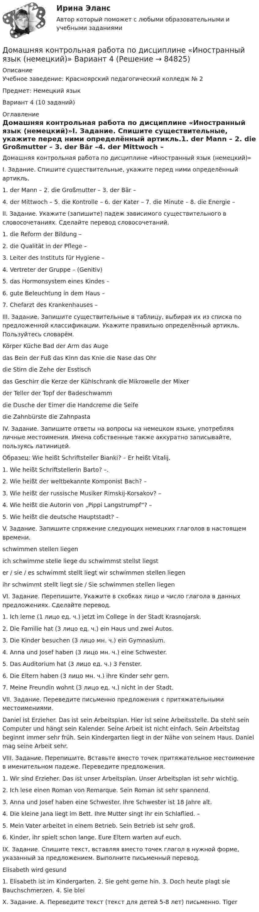     
            Описание
            Учебное заведение: Красноярский педагогический колледж № 2Предмет: Немецкий языкВариант 4 (10 заданий) 
            Оглавление
            Домашняя контрольная работа по дисциплине «Иностранный язык (немецкий)»I. Задание. Спишите существительные, укажите перед ними определённый артикль.1. der Mann – 2. die Großmutter – 3. der Bär –4. der Mittwoch – 5. die Kontrolle – 6. der Kater – 7. die Minute – 8. die Energie –II. Задание. Укажите (запишите) падеж зависимого существительного в словосочетаниях. Сделайте перевод словосочетаний.1. die Reform der Bildung –2. die Qualität in der Pflege –3. Leiter des Instituts für Hygiene –4. Vertreter der Gruppe – (Genitiv)5. das Hormonsystem eines Kindes –6. gute Beleuchtung in dem Haus –7. Chefarzt des Krankenhauses –III. Задание. Запишите существительные в таблицу, выбирая их из списка по предложенной классификации. Укажите правильно определённый артикль. Пользуйтесь словарём.Körper Küche Bad der Arm das Augedas Bein der Fuß das Kinn das Knie die Nase das Ohrdie Stirn die Zehe der Esstischdas Geschirr die Kerze der Kühlschrank die Mikrowelle der Mixerder Teller der Topf der Badeschwammdie Dusche der Eimer die Handcreme die Seifedie Zahnbürste die ZahnpastaIV. Задание. Запишите ответы на вопросы на немецком языке, употребляя личные местоимения. Имена собственные также аккуратно записывайте, пользуясь латиницей.Образец: Wie heißt Schriftsteller Bianki? – Er heißt Vitalij.1. Wie heißt Schriftstellerin Barto? –.2. Wie heißt der weltbekannte Komponist Bach? –3. Wie heißt der russische Musiker Rimskij-Korsakov? –4. Wie heißt die Autorin von „Pippi Langstrumpf“? –5. Wie heißt die deutsche Hauptstadt? –V. Задание. Запишите спряжение следующих немецких глаголов в настоящем времени.schwimmen stellen liegenich schwimme stelle liege du schwimmst stellst liegster / sie / es schwimmt stellt liegt wir schwimmen stellen liegenihr schwimmt stellt liegt sie / Sie schwimmen stellen liegenVI. Задание. Перепишите. Укажите в скобках лицо и число глагола в данных предложениях. Сделайте перевод.1. Ich lerne (1 лицо ед. ч.) jetzt im College in der Stadt Krasnojarsk.2. Die Familie hat (3 лицо ед. ч.) ein Haus und zwei Autos.3. Die Kinder besuchen (3 лицо мн. ч.) ein Gymnasium.4. Anna und Josef haben (3 лицо мн. ч.) eine Schwester.5. Das Auditorium hat (3 лицо ед. ч.) 3 Fenster.6. Die Eltern haben (3 лицо мн. ч.) ihre Kinder sehr gern.7. Meine Freundin wohnt (3 лицо ед. ч.) nicht in der Stadt.VII. Задание. Переведите письменно предложения с притяжательными местоимениями.Daniel ist Erzieher. Das ist sein Arbeitsplan. Hier ist seine Arbeitsstelle. Da steht sein Computer und hängt sein Kalender. Seine Arbeit ist nicht einfach. Sein Arbeitstag beginnt immer sehr früh. Sein Kindergarten liegt in der Nähe von seinem Haus. Daniel mag seine Arbeit sehr.VIII. Задание. Перепишите. Вставьте вместо точек притяжательное местоимение в именительном падеже. Переведите предложения.1. Wir sind Erzieher. Das ist unser Arbeitsplan. Unser Arbeitsplan ist sehr wichtig.2. Ich lese einen Roman von Remarque. Sein Roman ist sehr spannend.3. Anna und Josef haben eine Schwester. Ihre Schwester ist 18 Jahre alt.4. Die kleine Jana liegt im Bett. Ihre Mutter singt ihr ein Schlaflied. –5. Mein Vater arbeitet in einem Betrieb. Sein Betrieb ist sehr groß.6. Kinder, ihr spielt schon lange. Eure Eltern warten auf euch.IX. Задание. Спишите текст, вставляя вместо точек глагол в нужной форме, указанный за предложением. Выполните письменный перевод.Elisabeth wird gesund1. Elisabeth ist im Kindergarten. 2. Sie geht gerne hin. 3. Doch heute plagt sie Bauchschmerzen. 4. Sie bleiX. Задание. А. Переведите текст (текст для детей 5-8 лет) письменно. Tiger  
            
            
            Домашняя контрольная работа№1. Дисциплина: Английский язык. Вариант 5. 1. Поставьте слова в верном порядке. 1) are You a manager good.Домашняя контрольная работа по дисциплине «Иностранный язык (немецкий)» Вариант 4Домашняя контрольная работа по дисциплине «Иностранный язык (немецкий)» КПК № 2 Домашняя контрольная работа по дисциплине «Коммуникационный менеджмент» студента 5 курса специальности 09.02.05 «Прикладная информатика (по отраслям)»Домашняя контрольная работа  по МДК 02 07 «Детская литература с практикумом по выразительному чтению» для студентов ОЗО, обучающихся по специальности Специальное дошкольное образование. ВАРИАНТ 1.Домашняя контрольная работа по учебной дисциплине ЕН.02 Информатика. Вариант 27Домашняя работа (вместо КР №2)домашнее задание основной капиталДомашнее задание по биохимии Домашнее задание по ЕстествознаниюДомашнее задание по уголовному процессуДомашние хозяйства в прошедшем году (базовый год) расходовали свой бюджет в следующей пропорции: 70 % на мясо и рыбопродукты и 30 % на крупяные и хлебопекарные продукты. В следующем году цены на мясо и рыбопродуктыДомашние хозяйства платят налог на ...Домашние хозяйства потребляют 75% располагаемого дохода. Спрос предпринимателей на инвестиции отображается функцией I = 400 – 4 * r , где r – процентная ставка. Спрос на деньги для сделок (трансакционный спрос) составляет 10% производимого дохода, а спекулятивный спрос на деньги отображается функцией Lspec = 200 – 10 * r.