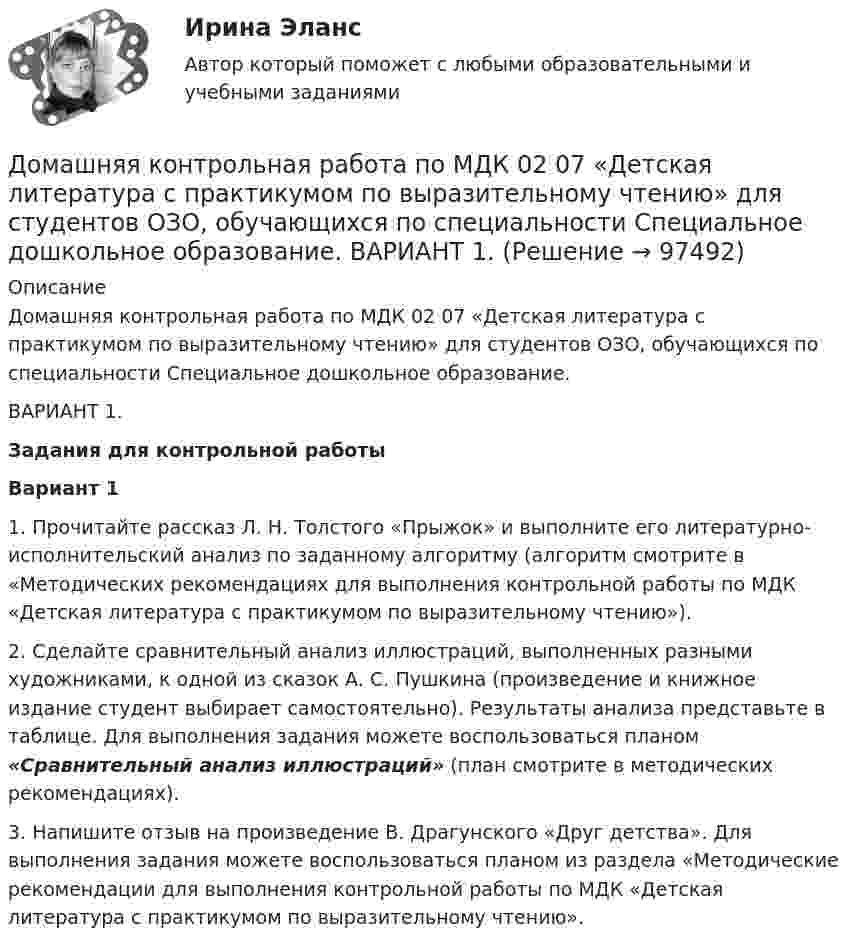      
            Описание
            Домашняя контрольная работа по МДК 02 07 «Детская литература с практикумом по выразительному чтению» для студентов ОЗО, обучающихся по специальности Специальное дошкольное образование. ВАРИАНТ 1.Задания для контрольной работыВариант 1 1.    Прочитайте рассказ Л. Н. Толстого «Прыжок» и выполните его литературно-исполнительский анализ по заданному алгоритму (алгоритм смотрите в «Методических рекомендациях для выполнения контрольной работы по МДК «Детская литература с практикумом по выразительному чтению»).  2.    Сделайте сравнительный анализ иллюстраций, выполненных разными художниками, к одной из сказок А. С. Пушкина (произведение и книжное издание студент выбирает самостоятельно). Результаты анализа представьте в таблице. Для выполнения задания можете воспользоваться планом «Сравнительный анализ иллюстраций» (план смотрите в методических рекомендациях). 3.    Напишите  отзыв на произведение  В. Драгунского «Друг детства».    Для выполнения задания можете воспользоваться планом из раздела «Методические рекомендации для выполнения контрольной работы по МДК «Детская литература с практикумом по выразительному чтению».    
            
            
            Домашняя контрольная работа по дисциплине «Коммуникационный менеджмент» студента 5 курса специальности 09.02.05 «Прикладная информатика (по отраслям)»Домашняя контрольная работа  по МДК 02 07 «Детская литература с практикумом по выразительному чтению» для студентов ОЗО, обучающихся по специальности Специальное дошкольное образование. ВАРИАНТ 1.Домашняя контрольная работа по учебной дисциплине ЕН.02 Информатика. Вариант 27Домашняя работа (вместо КР №2)Домашняя работа  Динамикадомашняя работа оборотный капиталдомашняя  работа. Прибыль и рентабельностьДомашнее задание по уголовному процессуДомашние хозяйства в прошедшем году (базовый год) расходовали свой бюджет в следующей пропорции: 70 % на мясо и рыбопродукты и 30 % на крупяные и хлебопекарные продукты. В следующем году цены на мясо и рыбопродуктыДомашние хозяйства платят налог на ...Домашние хозяйства потребляют 75% располагаемого дохода. Спрос предпринимателей на инвестиции отображается функцией I = 400 – 4 * r , где r – процентная ставка. Спрос на деньги для сделок (трансакционный спрос) составляет 10% производимого дохода, а спекулятивный спрос на деньги отображается функцией Lspec = 200 – 10 * r.Домашние хозяйства потребляют 75% располагаемого дохода. Спрос предпринимателей на инвестиции отображается функцией I = 400 – 4*r , где r - процентная ставка. Спрос на деньги для сделок (трансакционный спрос) составляет 4% производимого дохода, а спекулятивный спрос на деньги отображается функцией Lspec = 180 – 6*r Государственные закупки G = 160, ставка подоходного налога равна 28%.Домашняя контрольная работа№1. Дисциплина: Английский язык. Вариант 5. 1. Поставьте слова в верном порядке. 1) are You a manager good.Домашняя контрольная работа по дисциплине «Иностранный язык (немецкий)» Вариант 4
