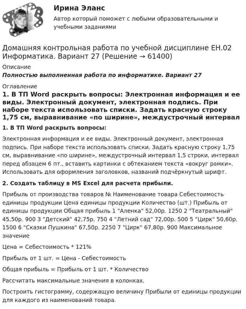     
            Описание
            Полностью выполненная работа по информатике. Вариант 27 
            Оглавление
            1. В ТП Word раскрыть вопросы: Электронная информация и ее виды. Электронный документ, электронная подпись. При наборе текста использовать списки. Задать красную строку 1,75 см, выравнивание «по ширине», междустрочный интервал 1,5 строки, интервал перед абзацем 6 пт., вставить картинки с обтеканием текста «вокруг рамки». Использовать для оформления заголовков, названий подчёркнутый шрифт. 2. Создать таблицу в MS Excel для расчета прибыли.Прибыль от производства товаров № Наименование товара Себестоимость единицы продукции Цена единицы продукции Количество (шт.) Прибыль от единицы продукции Общая прибыль 1 Аленка 52,00р. 1250 2 Театральный 45,50р. 900 3 Детский 42,75р. 750 4 Летний сад 72,00р. 500 5 Цирк 50,60р. 1500 6 Сказки Пушкина 67,50р. 2250 7 Цирк 67,80р. 900 Максимальное значение Цена = Себестоимость * 121% Прибыль от 1 шт. = Цена - Себестоимость Общая прибыль = Прибыль от 1 шт. * Количество Рассчитать максимальные значения в колонках. Построить гистограмму, содержащую величину Прибыли от единицы продукции для каждого из наименований товара.  
            
            
            Домашняя контрольная работа  по МДК 02 07 «Детская литература с практикумом по выразительному чтению» для студентов ОЗО, обучающихся по специальности Специальное дошкольное образование. ВАРИАНТ 1.Домашняя контрольная работа по учебной дисциплине ЕН.02 Информатика. Вариант 27Домашняя работа (вместо КР №2)Домашняя работа  Динамикадомашняя работа оборотный капиталдомашняя  работа. Прибыль и рентабельностьдомашняя работа трудовые ресурсыДомашние хозяйства в прошедшем году (базовый год) расходовали свой бюджет в следующей пропорции: 70 % на мясо и рыбопродукты и 30 % на крупяные и хлебопекарные продукты. В следующем году цены на мясо и рыбопродуктыДомашние хозяйства платят налог на ...Домашние хозяйства потребляют 75% располагаемого дохода. Спрос предпринимателей на инвестиции отображается функцией I = 400 – 4 * r , где r – процентная ставка. Спрос на деньги для сделок (трансакционный спрос) составляет 10% производимого дохода, а спекулятивный спрос на деньги отображается функцией Lspec = 200 – 10 * r.Домашние хозяйства потребляют 75% располагаемого дохода. Спрос предпринимателей на инвестиции отображается функцией I = 400 – 4*r , где r - процентная ставка. Спрос на деньги для сделок (трансакционный спрос) составляет 4% производимого дохода, а спекулятивный спрос на деньги отображается функцией Lspec = 180 – 6*r Государственные закупки G = 160, ставка подоходного налога равна 28%.Домашняя контрольная работа№1. Дисциплина: Английский язык. Вариант 5. 1. Поставьте слова в верном порядке. 1) are You a manager good.Домашняя контрольная работа по дисциплине «Иностранный язык (немецкий)» Вариант 4Домашняя контрольная работа по дисциплине «Иностранный язык (немецкий)» КПК № 2 