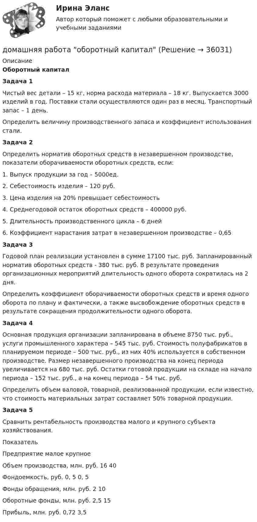      
          Описание
          Оборотный капиталЗадача 1             Чистый вес детали – 15 кг, норма расхода материала – 18 кг. Выпускается 3000 изделий в год. Поставки стали осуществляются один раз в месяц. Транспортный запас – 1 день.    Определить величину производственного запаса и коэффициент использования стали. Задача 2        Определить норматив оборотных средств в незавершенном производстве, показатели оборачиваемости оборотных средств, если:1.    Выпуск продукции за год – 5000ед.2.    Себестоимость изделия – 120 руб.3.    Цена изделия на 20% превышает себестоимость4.    Среднегодовой остаток оборотных средств – 400000 руб.5.    Длительность производственного цикла – 6 дней6.    Коэффициент нарастания затрат в незавершенном производстве – 0,65Задача 3	Годовой план реализации установлен в сумме 17100 тыс. руб. Запланированный норматив оборотных средств - 380 тыс. руб. В результате проведения организационных мероприятий длительность одного оборота сократилась на 2 дня.        Определить коэффициент оборачиваемости оборотных средств и время одного оборота по плану и фактически, а также высвобождение оборотных средств в результате сокращения продолжительности одного оборота. Задача 4	Основная продукция организации запланирована в объеме 8750 тыс. руб., услуги промышленного характера – 545 тыс. руб. Стоимость полуфабрикатов в планируемом периоде – 500 тыс. руб., из них 40% используется в собственном производстве. Размер незавершенного производства на конец периода увеличивается на 680 тыс. руб. Остатки готовой продукции на складе на начало периода – 152 тыс. руб., а на конец периода – 54 тыс. руб.        Определить объем валовой, товарной, реализованной продукции, если известно, что стоимость материальных затрат составляет 50% товарной продукции.Задача 5	Сравнить рентабельность производства малого и крупного субъекта хозяйствования.  Показатель Предприятие   малое крупное   Объем производства, млн. руб.    16   40   Фондоемкость, руб.   0, 5    0, 5   Фонды обращения, млн. руб.    2  10   Оборотные фонды, млн. руб.    2,5     15   Прибыль, млн. руб.    0,72    3,5   
            
            
            Домашняя работа  Динамикадомашняя работа оборотный капиталдомашняя  работа. Прибыль и рентабельностьдомашняя работа трудовые ресурсыДомен безопасности определяет набор …Домкрат гидровинтовой Домохозяйка имеет 100 ден. ед. и решает  сберечь их или потратить. Если она положит деньги в банк, то через год получит 112 ден. ед. Инфляция составляет 14   в год.Домашние хозяйства потребляют 75% располагаемого дохода. Спрос предпринимателей на инвестиции отображается функцией I = 400 – 4*r , где r - процентная ставка. Спрос на деньги для сделок (трансакционный спрос) составляет 4% производимого дохода, а спекулятивный спрос на деньги отображается функцией Lspec = 180 – 6*r Государственные закупки G = 160, ставка подоходного налога равна 28%.Домашняя контрольная работа№1. Дисциплина: Английский язык. Вариант 5. 1. Поставьте слова в верном порядке. 1) are You a manager good.Домашняя контрольная работа по дисциплине «Иностранный язык (немецкий)» Вариант 4Домашняя контрольная работа по дисциплине «Иностранный язык (немецкий)» КПК № 2 Домашняя контрольная работа по дисциплине «Коммуникационный менеджмент» студента 5 курса специальности 09.02.05 «Прикладная информатика (по отраслям)»Домашняя контрольная работа  по МДК 02 07 «Детская литература с практикумом по выразительному чтению» для студентов ОЗО, обучающихся по специальности Специальное дошкольное образование. ВАРИАНТ 1.Домашняя контрольная работа по учебной дисциплине ЕН.02 Информатика. Вариант 27