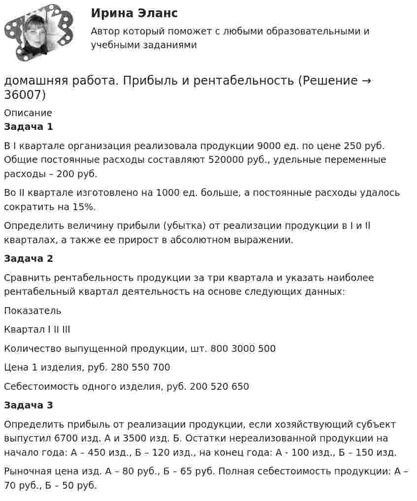      
          Описание
          Задача 1	В I квартале организация реализовала продукции 9000 ед. по цене 250 руб. Общие постоянные расходы составляют 520000 руб., удельные переменные расходы – 200 руб.        Во II квартале изготовлено на 1000 ед. больше, а постоянные расходы удалось сократить на 15%.        Определить величину прибыли (убытка) от реализации продукции в I и II кварталах, а также ее прирост в абсолютном выражении.Задача 2        Сравнить рентабельность продукции за три квартала и указать наиболее рентабельный квартал деятельность на основе следующих данных:  Показатель  Квартал    I   II   III   Количество выпущенной продукции, шт. 800  3000   500   Цена 1 изделия, руб.  280    550    700   Себестоимость одного изделия, руб.    200    520    650  Задача 3        Определить прибыль от реализации продукции, если хозяйствующий субъект выпустил 6700 изд. А и 3500 изд. Б. Остатки нереализованной продукции на начало года: А – 450 изд., Б – 120 изд., на конец года: А - 100 изд., Б – 150 изд.        Рыночная цена изд. А – 80 руб., Б – 65 руб. Полная себестоимость продукции: А – 70 руб., Б – 50 руб.  
            
            
            домашняя работа оборотный капиталдомашняя  работа. Прибыль и рентабельностьдомашняя работа трудовые ресурсыДомен безопасности определяет набор …Домкрат гидровинтовой Домохозяйка имеет 100 ден. ед. и решает  сберечь их или потратить. Если она положит деньги в банк, то через год получит 112 ден. ед. Инфляция составляет 14   в год.До начала проверки фактического наличия имущества инвентаризационной комиссии …Домашняя контрольная работа№1. Дисциплина: Английский язык. Вариант 5. 1. Поставьте слова в верном порядке. 1) are You a manager good.Домашняя контрольная работа по дисциплине «Иностранный язык (немецкий)» Вариант 4Домашняя контрольная работа по дисциплине «Иностранный язык (немецкий)» КПК № 2 Домашняя контрольная работа по дисциплине «Коммуникационный менеджмент» студента 5 курса специальности 09.02.05 «Прикладная информатика (по отраслям)»Домашняя контрольная работа  по МДК 02 07 «Детская литература с практикумом по выразительному чтению» для студентов ОЗО, обучающихся по специальности Специальное дошкольное образование. ВАРИАНТ 1.Домашняя контрольная работа по учебной дисциплине ЕН.02 Информатика. Вариант 27Домашняя работа (вместо КР №2)