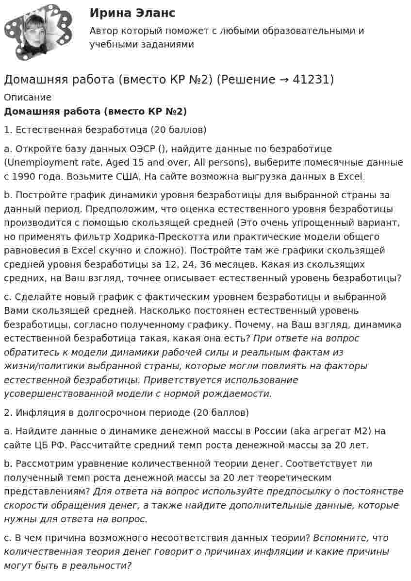      
          Описание
          Домашняя работа (вместо КР №2)1.     Естественная безработица (20 баллов)a. Откройте базу данных ОЭСР (), найдите данные по безработице (Unemployment rate, Aged 15 and over, All persons), выберите помесячные данные с 1990 года. Возьмите США. На сайте возможна выгрузка данных в Excel.b. Постройте график динамики уровня безработицы для выбранной страны за данный период. Предположим, что оценка естественного уровня безработицы производится с помощью скользящей средней (Это очень упрощенный вариант, но применять фильтр Ходрика-Прескотта или практические модели общего равновесия в Excel скучно и сложно). Постройте там же графики скользящей средней уровня безработицы за 12, 24, 36 месяцев. Какая из скользящих средних, на Ваш взгляд, точнее описывает естественный уровень безработицы?c. Сделайте новый график с фактическим уровнем безработицы и выбранной Вами скользящей средней. Насколько постоянен естественный уровень безработицы, согласно полученному графику. Почему, на Ваш взгляд, динамика естественной безработица такая, какая она есть? При ответе на вопрос обратитесь к модели динамики рабочей силы и реальным фактам из жизни/политики выбранной страны, которые могли повлиять на факторы естественной безработицы. Приветствуется использование усовершенствованной модели с нормой рождаемости.2.     Инфляция в долгосрочном периоде (20 баллов)a.      Найдите данные о динамике денежной массы в России (aka агрегат М2) на сайте ЦБ РФ. Рассчитайте средний темп роста денежной массы за 20 лет.b.     Рассмотрим уравнение количественной теории денег. Соответствует ли полученный темп роста денежной массы за 20 лет теоретическим представлениям? Для ответа на вопрос используйте предпосылку о постоянстве скорости обращения денег, а также найдите дополнительные данные, которые нужны для ответа на вопрос. c.      В чем причина возможного несоответствия данных теории? Вспомните, что количественная теория денег говорит о причинах инфляции и какие причины могут быть в реальности?   
            
            
            Домашняя контрольная работа по учебной дисциплине ЕН.02 Информатика. Вариант 27Домашняя работа (вместо КР №2)Домашняя работа  Динамикадомашняя работа оборотный капиталдомашняя  работа. Прибыль и рентабельностьдомашняя работа трудовые ресурсыДомен безопасности определяет набор …Домашние хозяйства платят налог на ...Домашние хозяйства потребляют 75% располагаемого дохода. Спрос предпринимателей на инвестиции отображается функцией I = 400 – 4 * r , где r – процентная ставка. Спрос на деньги для сделок (трансакционный спрос) составляет 10% производимого дохода, а спекулятивный спрос на деньги отображается функцией Lspec = 200 – 10 * r.Домашние хозяйства потребляют 75% располагаемого дохода. Спрос предпринимателей на инвестиции отображается функцией I = 400 – 4*r , где r - процентная ставка. Спрос на деньги для сделок (трансакционный спрос) составляет 4% производимого дохода, а спекулятивный спрос на деньги отображается функцией Lspec = 180 – 6*r Государственные закупки G = 160, ставка подоходного налога равна 28%.Домашняя контрольная работа№1. Дисциплина: Английский язык. Вариант 5. 1. Поставьте слова в верном порядке. 1) are You a manager good.Домашняя контрольная работа по дисциплине «Иностранный язык (немецкий)» Вариант 4Домашняя контрольная работа по дисциплине «Иностранный язык (немецкий)» КПК № 2 Домашняя контрольная работа по дисциплине «Коммуникационный менеджмент» студента 5 курса специальности 09.02.05 «Прикладная информатика (по отраслям)»