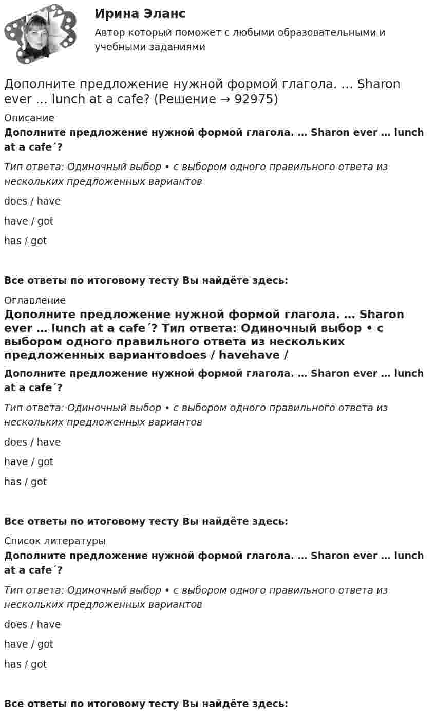      
            Описание
            Дополните предложение нужной формой глагола. … Sharon ever … lunch at a cafe´? Тип ответа: Одиночный выбор • с выбором одного правильного ответа из нескольких предложенных вариантовdoes / havehave / gothas / gotВсе ответы по итоговому тесту Вы найдёте здесь:  
            Оглавление
            Дополните предложение нужной формой глагола. … Sharon ever … lunch at a cafe´? Тип ответа: Одиночный выбор • с выбором одного правильного ответа из нескольких предложенных вариантовdoes / havehave / gothas / gotВсе ответы по итоговому тесту Вы найдёте здесь:  
            Список литературы
            Дополните предложение нужной формой глагола. … Sharon ever … lunch at a cafe´? Тип ответа: Одиночный выбор • с выбором одного правильного ответа из нескольких предложенных вариантовdoes / havehave / gothas / gotВсе ответы по итоговому тесту Вы найдёте здесь:  
            
            
            Дополните предложение нужной формой глагола. My friend … at an office.Дополните предложение нужной формой глагола. … Sharon ever … lunch at a cafe? Дополните предложение нужной формой глагола. There ... any trouble, ... there?Дополните предложение нужной формой глагола.Usually he … much.Дополните предложение нужной формой глагола. What do you want to do?  I want … a small break.Дополните предложение нужной формой глагола. What ... like in the year 2025?Дополните предложение нужной формой глагола. You … your father s nose and mouth. Дополните предложение нужной формой глагола.… an intelligent man?Дополните предложение нужной формой глагола. Are you … a bath?  No, not a bath. I m … a shower.Дополните предложение нужной формой глагола. He … to the Ministry by car every Дополните предложение нужной формой глагола. If you ... hard, you ... to pass the test.Дополните предложение нужной формой глагола. I … music and pictures.Дополните предложение нужной формой глагола.… in Bristol?Дополните предложение нужной формой глагола. I ve already broken two plates. ...  washing up?