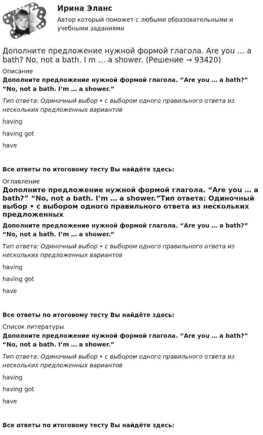      
            Описание
            Дополните предложение нужной формой глагола. “Are you … a bath?” “No, not a bath. I’m … a shower.”Тип ответа: Одиночный выбор • с выбором одного правильного ответа из нескольких предложенных вариантовhavinghaving gothaveВсе ответы по итоговому тесту Вы найдёте здесь:  
            Оглавление
            Дополните предложение нужной формой глагола. “Are you … a bath?” “No, not a bath. I’m … a shower.”Тип ответа: Одиночный выбор • с выбором одного правильного ответа из нескольких предложенных вариантовhavinghaving gothaveВсе ответы по итоговому тесту Вы найдёте здесь:  
            Список литературы
            Дополните предложение нужной формой глагола. “Are you … a bath?” “No, not a bath. I’m … a shower.”Тип ответа: Одиночный выбор • с выбором одного правильного ответа из нескольких предложенных вариантовhavinghaving gothaveВсе ответы по итоговому тесту Вы найдёте здесь:  
            
            
            Дополните предложение нужной формой глагола.… an intelligent man?Дополните предложение нужной формой глагола. Are you … a bath?  No, not a bath. I m … a shower.Дополните предложение нужной формой глагола. He … to the Ministry by car every Дополните предложение нужной формой глагола. If you ... hard, you ... to pass the test.Дополните предложение нужной формой глагола. I … music and pictures.Дополните предложение нужной формой глагола.… in Bristol?Дополните предложение нужной формой глагола. I ve already broken two plates. ...  washing up?Дополнительное питание для занимающихся тяжелым физическим трудом, или силовыми видами спортаДополнительные выгоды или издержки, возникающие как побочный эффект от деятельности других лиц или организаций, называются …Дополнительные главы анализа 1 (Росдистант) ТГУДополнительные главы анализа 1 (Росдитсант Вариант 1 )Дополнительные главы анализа 2Дополнительные требования к кандидатуре арбитражного управляющего в деле о банкротстве вправе заявлять …Дополнительным элементом налога является ...