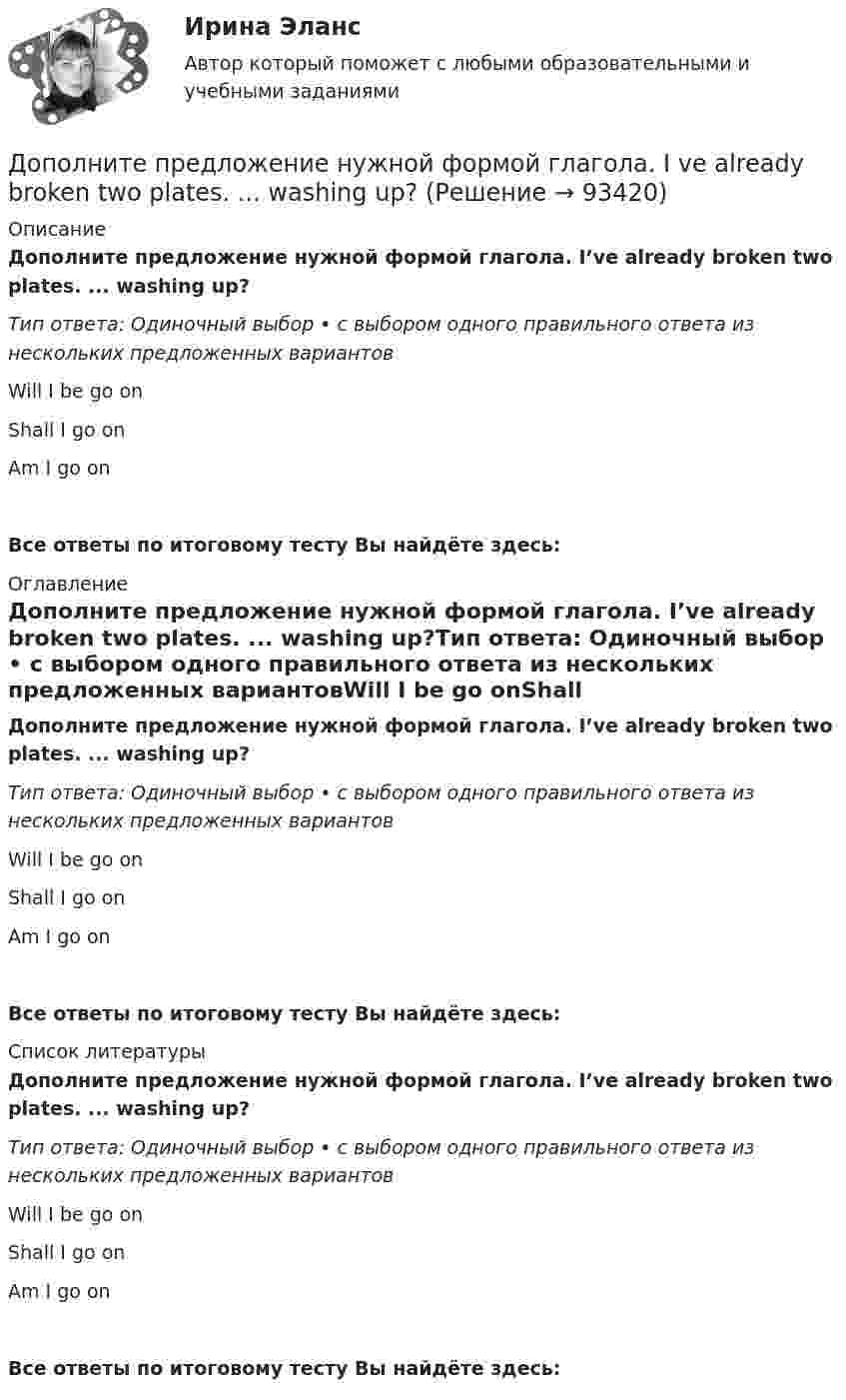      
            Описание
            Дополните предложение нужной формой глагола. I’ve already broken two plates. ...  washing up?Тип ответа: Одиночный выбор • с выбором одного правильного ответа из нескольких предложенных вариантовWill I be go onShall I go onAm I go onВсе ответы по итоговому тесту Вы найдёте здесь:  
            Оглавление
            Дополните предложение нужной формой глагола. I’ve already broken two plates. ...  washing up?Тип ответа: Одиночный выбор • с выбором одного правильного ответа из нескольких предложенных вариантовWill I be go onShall I go onAm I go onВсе ответы по итоговому тесту Вы найдёте здесь:  
            Список литературы
            Дополните предложение нужной формой глагола. I’ve already broken two plates. ...  washing up?Тип ответа: Одиночный выбор • с выбором одного правильного ответа из нескольких предложенных вариантовWill I be go onShall I go onAm I go onВсе ответы по итоговому тесту Вы найдёте здесь:  
            
            
            Дополните предложение нужной формой глагола.… in Bristol?Дополните предложение нужной формой глагола. I ve already broken two plates. ...  washing up?Дополните предложение нужной формой глагола.… many friends in Moscow?Дополните предложение нужной формой глагола. My friend … at an office.Дополните предложение нужной формой глагола. … Sharon ever … lunch at a cafe? Дополните предложение нужной формой глагола. There ... any trouble, ... there?Дополните предложение нужной формой глагола.Usually he … much.Дополнительные требования к кандидатуре арбитражного управляющего в деле о банкротстве вправе заявлять …Дополнительным элементом налога является ...Дополнительным элементом налога является … Дополните предложение нужной формой глагола.… an intelligent man?Дополните предложение нужной формой глагола. Are you … a bath?  No, not a bath. I m … a shower.Дополните предложение нужной формой глагола. He … to the Ministry by car every Дополните предложение нужной формой глагола. If you ... hard, you ... to pass the test.