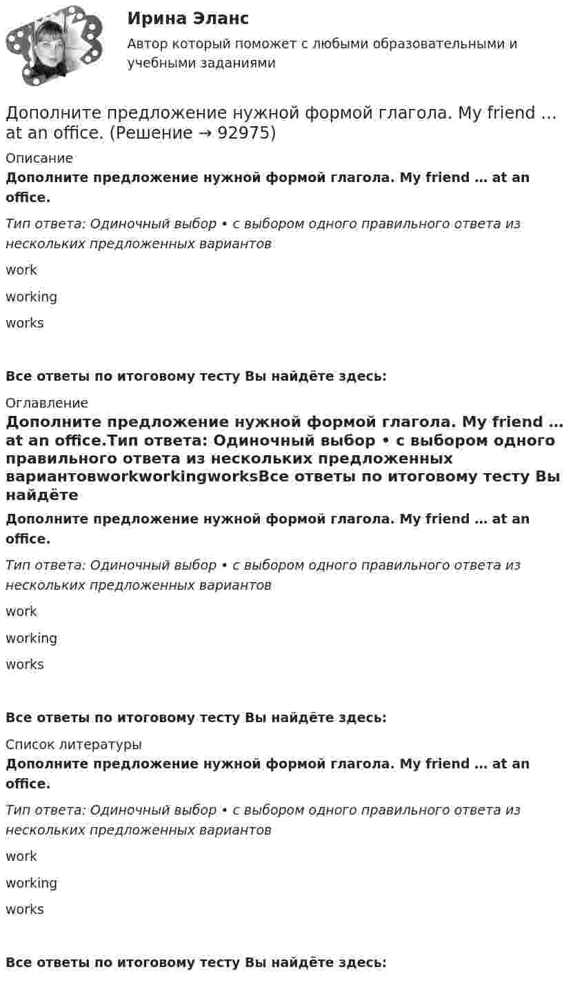      
            Описание
            Дополните предложение нужной формой глагола. My friend … at an office.Тип ответа: Одиночный выбор • с выбором одного правильного ответа из нескольких предложенных вариантовworkworkingworksВсе ответы по итоговому тесту Вы найдёте здесь:  
            Оглавление
            Дополните предложение нужной формой глагола. My friend … at an office.Тип ответа: Одиночный выбор • с выбором одного правильного ответа из нескольких предложенных вариантовworkworkingworksВсе ответы по итоговому тесту Вы найдёте здесь:  
            Список литературы
            Дополните предложение нужной формой глагола. My friend … at an office.Тип ответа: Одиночный выбор • с выбором одного правильного ответа из нескольких предложенных вариантовworkworkingworksВсе ответы по итоговому тесту Вы найдёте здесь:  
            
            
            Дополните предложение нужной формой глагола.… many friends in Moscow?Дополните предложение нужной формой глагола. My friend … at an office.Дополните предложение нужной формой глагола. … Sharon ever … lunch at a cafe? Дополните предложение нужной формой глагола. There ... any trouble, ... there?Дополните предложение нужной формой глагола.Usually he … much.Дополните предложение нужной формой глагола. What do you want to do?  I want … a small break.Дополните предложение нужной формой глагола. What ... like in the year 2025?Дополнительным элементом налога является … Дополните предложение нужной формой глагола.… an intelligent man?Дополните предложение нужной формой глагола. Are you … a bath?  No, not a bath. I m … a shower.Дополните предложение нужной формой глагола. He … to the Ministry by car every Дополните предложение нужной формой глагола. If you ... hard, you ... to pass the test.Дополните предложение нужной формой глагола. I … music and pictures.Дополните предложение нужной формой глагола.… in Bristol?