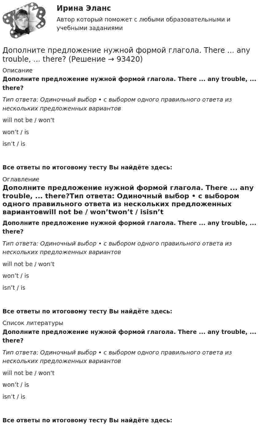      
            Описание
            Дополните предложение нужной формой глагола. There ... any trouble, ... there?Тип ответа: Одиночный выбор • с выбором одного правильного ответа из нескольких предложенных вариантовwill not be / won’twon’t / isisn’t / isВсе ответы по итоговому тесту Вы найдёте здесь:  
            Оглавление
            Дополните предложение нужной формой глагола. There ... any trouble, ... there?Тип ответа: Одиночный выбор • с выбором одного правильного ответа из нескольких предложенных вариантовwill not be / won’twon’t / isisn’t / isВсе ответы по итоговому тесту Вы найдёте здесь:  
            Список литературы
            Дополните предложение нужной формой глагола. There ... any trouble, ... there?Тип ответа: Одиночный выбор • с выбором одного правильного ответа из нескольких предложенных вариантовwill not be / won’twon’t / isisn’t / isВсе ответы по итоговому тесту Вы найдёте здесь:  
            
            
            Дополните предложение нужной формой глагола. … Sharon ever … lunch at a cafe? Дополните предложение нужной формой глагола. There ... any trouble, ... there?Дополните предложение нужной формой глагола.Usually he … much.Дополните предложение нужной формой глагола. What do you want to do?  I want … a small break.Дополните предложение нужной формой глагола. What ... like in the year 2025?Дополните предложение нужной формой глагола. You … your father s nose and mouth. Допрошенный в судебном заседании подсудимый Матвеев виновным себя не признал и пояснил, что 16 августа с 18 до 22 часов, когда было совершено преступление, вместе с братьями Рамзановыми находился у их родственника АртамоноваДополните предложение нужной формой глагола. Are you … a bath?  No, not a bath. I m … a shower.Дополните предложение нужной формой глагола. He … to the Ministry by car every Дополните предложение нужной формой глагола. If you ... hard, you ... to pass the test.Дополните предложение нужной формой глагола. I … music and pictures.Дополните предложение нужной формой глагола.… in Bristol?Дополните предложение нужной формой глагола. I ve already broken two plates. ...  washing up?Дополните предложение нужной формой глагола.… many friends in Moscow?