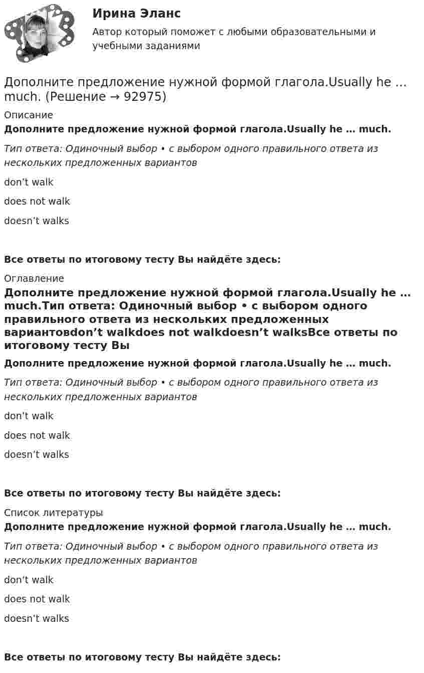      
            Описание
            Дополните предложение нужной формой глагола.Usually he … much.Тип ответа: Одиночный выбор • с выбором одного правильного ответа из нескольких предложенных вариантовdon’t walkdoes not walkdoesn’t walksВсе ответы по итоговому тесту Вы найдёте здесь:  
            Оглавление
            Дополните предложение нужной формой глагола.Usually he … much.Тип ответа: Одиночный выбор • с выбором одного правильного ответа из нескольких предложенных вариантовdon’t walkdoes not walkdoesn’t walksВсе ответы по итоговому тесту Вы найдёте здесь:  
            Список литературы
            Дополните предложение нужной формой глагола.Usually he … much.Тип ответа: Одиночный выбор • с выбором одного правильного ответа из нескольких предложенных вариантовdon’t walkdoes not walkdoesn’t walksВсе ответы по итоговому тесту Вы найдёте здесь:  
            
            
            Дополните предложение нужной формой глагола. There ... any trouble, ... there?Дополните предложение нужной формой глагола.Usually he … much.Дополните предложение нужной формой глагола. What do you want to do?  I want … a small break.Дополните предложение нужной формой глагола. What ... like in the year 2025?Дополните предложение нужной формой глагола. You … your father s nose and mouth. Допрошенный в судебном заседании подсудимый Матвеев виновным себя не признал и пояснил, что 16 августа с 18 до 22 часов, когда было совершено преступление, вместе с братьями Рамзановыми находился у их родственника АртамоноваДопрошенный на предварительном следствии В.,  пояснял, что 14 января 2016 года после совместного употребления спиртных напитков и ссоры с женой, находясь в состоянии нервного возбуждения, поджег куртку женыДополните предложение нужной формой глагола. He … to the Ministry by car every Дополните предложение нужной формой глагола. If you ... hard, you ... to pass the test.Дополните предложение нужной формой глагола. I … music and pictures.Дополните предложение нужной формой глагола.… in Bristol?Дополните предложение нужной формой глагола. I ve already broken two plates. ...  washing up?Дополните предложение нужной формой глагола.… many friends in Moscow?Дополните предложение нужной формой глагола. My friend … at an office.