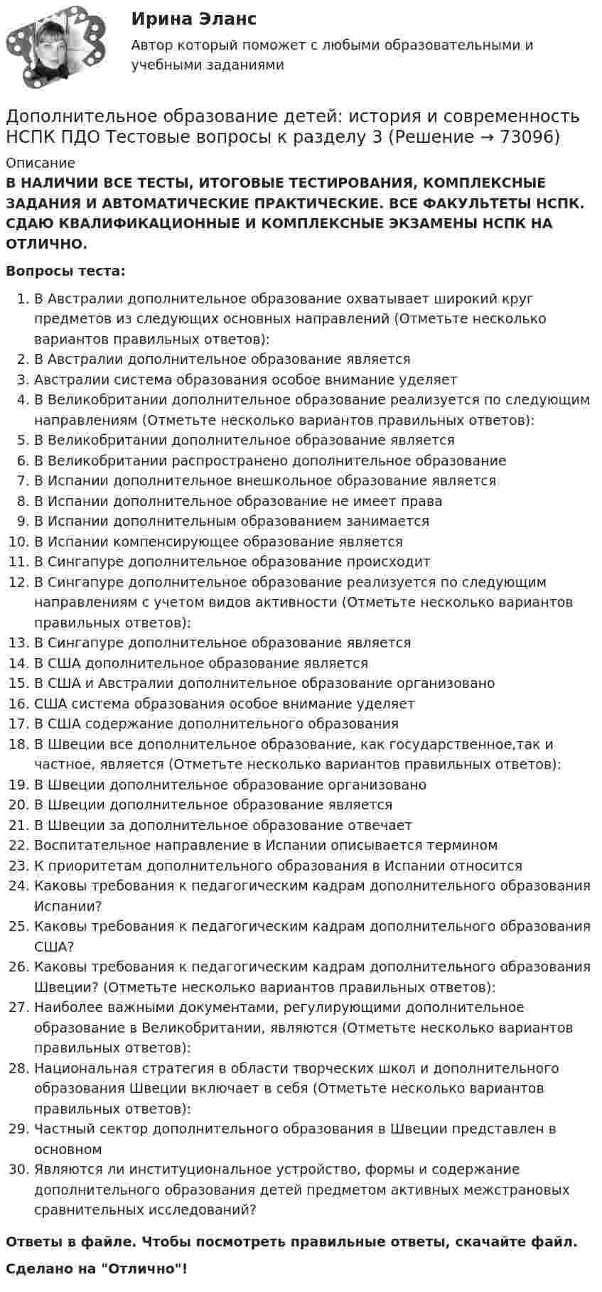      
            Описание
            В НАЛИЧИИ ВСЕ ТЕСТЫ, ИТОГОВЫЕ ТЕСТИРОВАНИЯ, КОМПЛЕКСНЫЕ ЗАДАНИЯ И АВТОМАТИЧЕСКИЕ ПРАКТИЧЕСКИЕ. ВСЕ ФАКУЛЬТЕТЫ НСПК. СДАЮ КВАЛИФИКАЦИОННЫЕ И КОМПЛЕКСНЫЕ ЭКЗАМЕНЫ НСПК НА ОТЛИЧНО.Вопросы теста:В Австралии дополнительное образование охватывает широкий круг предметов из следующих основных направлений (Отметьте несколько вариантов правильных ответов):В Австралии дополнительное образование являетсяАвстралии система образования особое внимание уделяет В Великобритании дополнительное образование реализуется по следующим направлениям (Отметьте несколько вариантов правильных ответов): В Великобритании дополнительное образование является В Великобритании распространено дополнительное образованиеВ Испании дополнительное внешкольное образование является В Испании дополнительное образование не имеет права В Испании дополнительным образованием занимается В Испании компенсирующее образование является В Сингапуре дополнительное образование происходитВ Сингапуре дополнительное образование реализуется по следующим направлениям с учетом видов активности (Отметьте несколько вариантов правильных ответов): В Сингапуре дополнительное образование являетсяВ США дополнительное образование является В США и Австралии дополнительное образование организовано США система образования особое внимание уделяет В США содержание дополнительного образования В Швеции все дополнительное образование, как государственное,так и частное, является (Отметьте несколько вариантов правильных ответов): В Швеции дополнительное образование организовано В Швеции дополнительное образование является В Швеции за дополнительное образование отвечаетВоспитательное направление в Испании описывается терминомК приоритетам дополнительного образования в Испании относитсяКаковы требования к педагогическим кадрам дополнительного образования Испании?Каковы требования к педагогическим кадрам дополнительного образования США? Каковы требования к педагогическим кадрам дополнительного образования Швеции? (Отметьте несколько вариантов правильных ответов): Наиболее важными документами, регулирующими дополнительное образование в Великобритании, являются (Отметьте несколько вариантов правильных ответов): Национальная стратегия в области творческих школ и дополнительного образования Швеции включает в себя (Отметьте несколько вариантов правильных ответов): Частный сектор дополнительного образования в Швеции представлен в основном Являются ли институциональное устройство, формы и содержание дополнительного образования детей предметом активных межстрановых сравнительных исследований? Ответы в файле. Чтобы посмотреть правильные ответы, скачайте файл.Сделано на Отлично!   
            
            
            Дополнительное образование детей: история и современность НСПК ПДО Тестовые вопросы к разделу 2Дополнительное образование детей: история и современность НСПК ПДО Тестовые вопросы к разделу 3Дополнительное образование детей: история и современность НСПК ПДО Тестовые вопросы к разделу 4Дополнительное образование детей: история и современность (ПДО, 1 часть)Дополнительное образование детей: история и современность (ПДО, 1 часть)Дополнительное образование детей: история и современность (ПДО, 1 часть)Дополнительное образование детей: история и современность (ПДО, 1 часть)Домен безопасности определяет набор …Домкрат гидровинтовой Домохозяйка имеет 100 ден. ед. и решает  сберечь их или потратить. Если она положит деньги в банк, то через год получит 112 ден. ед. Инфляция составляет 14   в год.До начала проверки фактического наличия имущества инвентаризационной комиссии …Дополнительная заработная плата начисляется для ...Дополнительная помощь курящим женщинамДополнительная потребность в кадрах на прирост должностей - это ...