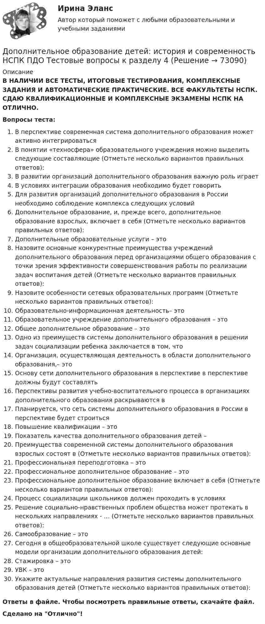      
            Описание
            В НАЛИЧИИ ВСЕ ТЕСТЫ, ИТОГОВЫЕ ТЕСТИРОВАНИЯ, КОМПЛЕКСНЫЕ ЗАДАНИЯ И АВТОМАТИЧЕСКИЕ ПРАКТИЧЕСКИЕ. ВСЕ ФАКУЛЬТЕТЫ НСПК. СДАЮ КВАЛИФИКАЦИОННЫЕ И КОМПЛЕКСНЫЕ ЭКЗАМЕНЫ НСПК НА ОТЛИЧНО.Вопросы теста:В перспективе современная система дополнительного образования может активно интегрироватьсяВ понятии «техносфера» образовательного учреждения можно выделить следующие составляющие (Отметьте несколько вариантов правильных ответов): В развитии организаций дополнительного образования важную роль играетВ условиях интеграции образования необходимо будет говорить Для развития организаций дополнительного образования в России необходимо соблюдение комплекса следующих условийДополнительное образование, и, прежде всего, дополнительное образование взрослых, включает в себя (Отметьте несколько вариантов правильных ответов): Дополнительные образовательные услуги – этоНазовите основные конкурентные преимущества учреждений дополнительного образования перед организациями общего образования с точки зрения эффективности совершенствования работы по реализации задач воспитания детей (Отметьте несколько вариантов правильных ответов):Назовите особенности сетевых образовательных программ (Отметьте несколько вариантов правильных ответов):Образовательно-информационная деятельность– этоОбразовательное учреждение дополнительного образования – этоОбщее дополнительное образование – это Одно из преимуществ системы дополнительного образования в решении задач социализации ребенка заключается в том, чтоОрганизация, осуществляющая деятельность в области дополнительного образования,– этоОснову сети дополнительного образования в перспективе в перспективе должны будут составлятьПерспективы развития учебно-воспитательного процесса в организациях дополнительного образования раскрываются вПланируется, что сеть системы дополнительного образования в России в перспективе будет строитьсяПовышение квалификации – этоПоказатель качества дополнительного образования детей –Преимущества современной системы дополнительного образования взрослых состоят в (Отметьте несколько вариантов правильных ответов):Профессиональная переподготовка – это Профессиональное дополнительное образование – этоПрофессиональное дополнительное образование включает в себя (Отметьте несколько вариантов правильных ответов):Процесс социализации школьников должен проходить в условиях Решение социально-нравственных проблем общества может протекать в нескольких направлениях - … (Отметьте несколько вариантов правильных ответов): Самообразование – этоСегодня в общеобразовательной школе существует следующие основные модели организации дополнительного образования детей: Стажировка – этоУВК – это Укажите актуальные направления развития системы дополнительного образования детей (Отметьте несколько вариантов правильных ответов): Ответы в файле. Чтобы посмотреть правильные ответы, скачайте файл.Сделано на Отлично!   
            
            
            Дополнительное образование детей: история и современность НСПК ПДО Тестовые вопросы к разделу 3Дополнительное образование детей: история и современность НСПК ПДО Тестовые вопросы к разделу 4Дополнительное образование детей: история и современность (ПДО, 1 часть)Дополнительное образование детей: история и современность (ПДО, 1 часть)Дополнительное образование детей: история и современность (ПДО, 1 часть)Дополнительное образование детей: история и современность (ПДО, 1 часть)Дополнительное образование детей: история и современность (ПДО, 1 часть)Домкрат гидровинтовой Домохозяйка имеет 100 ден. ед. и решает  сберечь их или потратить. Если она положит деньги в банк, то через год получит 112 ден. ед. Инфляция составляет 14   в год.До начала проверки фактического наличия имущества инвентаризационной комиссии …Дополнительная заработная плата начисляется для ...Дополнительная помощь курящим женщинамДополнительная потребность в кадрах на прирост должностей - это ...Дополнительное образование детей: история и современность НСПК ПДО Тестовые вопросы к разделу 1