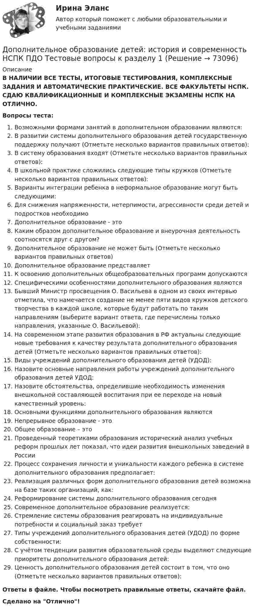      
            Описание
            В НАЛИЧИИ ВСЕ ТЕСТЫ, ИТОГОВЫЕ ТЕСТИРОВАНИЯ, КОМПЛЕКСНЫЕ ЗАДАНИЯ И АВТОМАТИЧЕСКИЕ ПРАКТИЧЕСКИЕ. ВСЕ ФАКУЛЬТЕТЫ НСПК. СДАЮ КВАЛИФИКАЦИОННЫЕ И КОМПЛЕКСНЫЕ ЭКЗАМЕНЫ НСПК НА ОТЛИЧНО.Вопросы теста:Возможными формами занятий в дополнительном образовании являются:В развитии системы дополнительного образования детей государственную поддержку получают (Отметьте несколько вариантов правильных ответов): В систему образования входят (Отметьте несколько вариантов правильных ответов): В школьной практике сложились следующие типы кружков (Отметьте несколько вариантов правильных ответов): Варианты интеграции ребенка в неформальное образование могут быть следующими: Для снижения напряженности, нетерпимости, агрессивности среди детей и подростков необходимо Дополнительное образование - этоКаким образом дополнительное образование и внеурочная деятельность соотносятся друг с другом? Дополнительное образование не может быть (Отметьте несколько вариантов правильных ответов) Дополнительное образование представляетК освоению дополнительных общеобразовательных программ допускаются Специфическими особенностями дополнительного образования являются Бывший Министр просвещения О. Васильева в одном из своих интервью отметила, что намечается создание не менее пяти видов кружков детского творчества в каждой школе, которые будут работать по таким направлениям (выберите вариант ответа, где перечислены только направления, указанные О. Васильевой): На современном этапе развития образования в РФ актуальны следующие новые требования к качеству результата дополнительного образования детей (Отметьте несколько вариантов правильных ответов): Виды учреждений дополнительного образования детей (УДОД): Назовите основные направления работы учреждений дополнительного образования детей УДОД: Назовите обстоятельства, определившие необходимость изменения внешкольной составляющей воспитания при ее переходе на новый качественный уровень: Основными функциями дополнительного образования являютсяНепрерывное образование - этоОбщее образование – этоПроведенный теоретиками образования исторический анализ учебных реформ прошлых лет показал, что идеи развития внешкольных заведений в России Процесс сохранения личности и уникальности каждого ребенка в системе дополнительного образования предполагает: Реализация различных форм дополнительного образования детей возможна на базе таких организаций, как: Реформирование системы дополнительного образования сегодняСовременное дополнительное образование реализуется:Стремление системы образования реагировать на индивидуальные потребности и социальный заказ требует Типы учреждений дополнительного образования детей (УДОД) по форме собственности: С учётом тенденции развития образовательной среды выделяют следующие приоритеты дополнительного образования детей: Ценность дополнительного образования детей состоит в том, что оно (Отметьте несколько вариантов правильных ответов): Ответы в файле. Чтобы посмотреть правильные ответы, скачайте файл.Сделано на Отлично!   
            
            
            Дополнительная потребность в кадрах на прирост должностей - это ...Дополнительное образование детей: история и современность НСПК ПДО Тестовые вопросы к разделу 1Дополнительное образование детей: история и современность НСПК ПДО Тестовые вопросы к разделу 2Дополнительное образование детей: история и современность НСПК ПДО Тестовые вопросы к разделу 3Дополнительное образование детей: история и современность НСПК ПДО Тестовые вопросы к разделу 4Дополнительное образование детей: история и современность (ПДО, 1 часть)Дополнительное образование детей: история и современность (ПДО, 1 часть)домашняя  работа. Прибыль и рентабельностьдомашняя работа трудовые ресурсыДомен безопасности определяет набор …Домкрат гидровинтовой Домохозяйка имеет 100 ден. ед. и решает  сберечь их или потратить. Если она положит деньги в банк, то через год получит 112 ден. ед. Инфляция составляет 14   в год.До начала проверки фактического наличия имущества инвентаризационной комиссии …Дополнительная заработная плата начисляется для ...