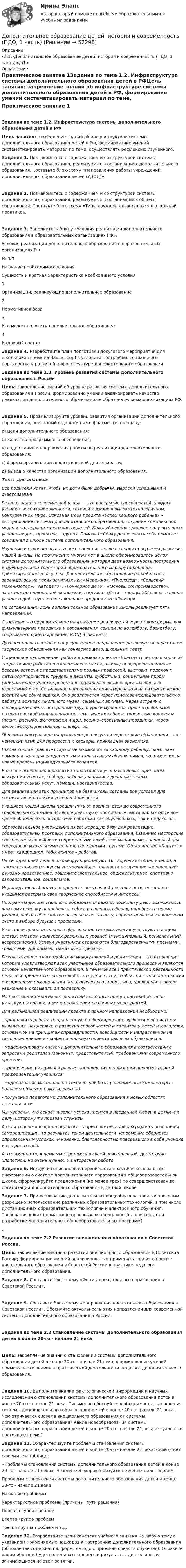      
            Описание
            <h1>Дополнительное образование детей: история и современность (ПДО, 1 часть)</h1> 
            Оглавление
            Практическое занятие 1Задания по теме 1.2. Инфраструктура системы дополнительного образования детей в РФЦель занятия: закрепление знаний об инфраструктуре системы дополнительного образования детей в РФ, формирование умений систематизировать материал по теме, осуществлять рефлексию изученного. Задание 1. Познакомьтесь с содержанием и со структурой системы дополнительного образования, реализуемых в организациях дополнительного образования. Составьте блок-схему «Направления работы учреждений дополнительного образования детей (УДОД)».  Задание 2. Познакомьтесь с содержанием и со структурой системы дополнительного образования, реализуемых в организациях общего образования. Составьте блок-схему «Типы кружков, сложившихся в школьной практике».  Задание 3. Заполните таблицу «Условия реализации дополнительного образования в образовательных организациях РФ». Условия реализации дополнительного образования в образовательных организациях РФ№ п/пНазвание необходимого условияСущность и краткая характеристика необходимого условия1Организации, реализующие дополнительное образование 2Нормативная база 3Кто может получить дополнительное образование 4Кадровый состав  Задание 4. Разработайте план подготовки досугового мероприятия для школьников (тема на Ваш выбор) в условиях построения социального партнерства в развитой инфраструктуре дополнительного образования Задания по теме 1.3. Уровень развития системы дополнительного образования в РоссииЦель: закрепление знаний об уровне развития системы дополнительного образования в России; формирование умений анализировать качество реализации дополнительного образования в образовательных организациях РФ. Задание 5. Проанализируйте уровень развития организации дополнительного образования, описанный в данном ниже фрагменте, по плану:а) цели дополнительного образования;б) качество программного обеспечения;в) содержание и направления работы по реализации дополнительного образования;г) формы организации педагогической деятельности;д) вывод о качестве организации дополнительного образования.Текст для анализа:Все родители хотят, чтобы их дети были добрыми, выросли успешными и счастливыми! Главная задача современной школы – это раскрытие способностей каждого ученика, воспитание личности, готовой к жизни в высокотехнологичном, конкурентном мире. Основная идея проекта «Успех каждого ребенка» – выстраивание системы дополнительного образования, создание комплексной модели поддержки талантливых детей. Каждый ребёнок должен получить опыт успешных дел, проектов, задумок. Помочь ребёнку реализовать себя помогает созданная в школе система дополнительного образования.Изучение и освоение культурного наследия легло в основу программы развития нашей школы. На протяжении многих лет в школе сформировалась целая система дополнительного образования, которая дает возможность построения индивидуальной траектории образовательного маршрута ребёнка, ориентированного на успех. Дополнительное образование нашей школы зарождалось на таких занятиях как «Мережка», «Пчеловод», «Сельский механизатор», «Автодело», «Гончарное дело», «Основы с/х производства», занятиях по прикладной экономики, в кружке «Дети – творцы XXI века», в школе успешно действует малое школьное предприятие «Гончар».На сегодняшний день дополнительное образование школы реализует пять направлений.Спортивно – оздоровительное направление реализуется через такие формы как физкультурные праздники и соревнования, секции по волейболу, баскетболу, спортивного ориентирования, ЮИД и шахматы.Духовно-нравственное и общекультурное направление реализуется через такие творческие объединения как гончарное дело, школьный театр.Социальное направление: работа в рамках проекта «Благоустройство школьной территории»; работа по озеленению классов, школы; профориентационные беседы, встречи с представителями разных профессий; выставки поделок и детского творчества; трудовые десанты, субботники; социальные пробы (инициативное участие ребенка в социальных акциях, организованных взрослыми) и др. Социальное направление ориентировано и на патриотическое воспитание обучающихся. Оно реализуется через поисково-исследовательскую работу в архивах школьного музея, семейных архивах. Через встречи с очевидцами войны, ветеранами труда, уроки мужества, просмотр фильмов патриотической направленности, тематические сборы, творческие конкурсы (песни, рисунка, фотографии и др.), военно–спортивные праздники, через волонтёрскую деятельность, шефство.Общеинтелектуальное направление реализуется через такие объединения, как немецкий язык для профессии и карьеры, прикладная экономика.Школа создаёт равные стартовые возможности каждому ребенку, оказывает помощь и поддержку одаренным и талантливым обучающимся, поднимая их на новый уровень индивидуального развития.В основе выявления и развития талантливых учащихся лежат принципы «ситуации успеха», свободы выбора учащимися дополнительных образовательных услуг, помощи, наставничества.Для реализации этих принципов на базе школы созданы все условия для воспитания и развития успешной личности.Учащиеся нашей школы прошли путь от росписи стен до современного графического дизайна. В школе действуют постоянные выставки, которые все время обновляются авторскими работами как обучающихся, так и педагогов.Образовательное учреждение имеет хорошую базу для реализации образовательных программ дополнительного образования. Швейные мастерские обеспеченны новейшими современными швейными машинками, гончарный цех оборудован муфельными печами, гончарными кругами. Объединение «Картинг» имеет квадроцикл. Роботехника – роботов.На сегодняшний день в школе функционируют 16 творческих объединений, а также реализуются курсы внеурочной деятельности следующих направлений: духовно-нравственное, общеинтеллектуальное, общекультурное, спортивно-оздоровительное, социальное.Индивидуальный подход в процессе внеурочной деятельности, позволяет учащимся раскрыть свои творческие способности и интересы.Программы дополнительного образования важны, поскольку дают возможность каждому ребёнку попробовать себя в различных сферах, приобрести новые умения, найти себе занятие по душе и по таланту, сориентироваться в конечном счёте в выборе будущей профессии.Участники дополнительного образования систематически участвуют в акциях, слетах, смотрах, конкурсах различных уровней (муниципальный, региональный, всероссийский). Успехи участников отражаются благодарственными письмами, грамотами, дипломами, памятными призами.Результативное взаимодействие между школой и родителями - это отношения, которые удовлетворяют всех участников образовательного процесса и являются основой качественного образования. В течение всей практической деятельности педагоги привлекают родителей к сотрудничеству, чтобы они стали настоящими и искренними помощниками педагогического коллектива, проявляли к школе уважение и оказывали ей поддержку.На протяжении многих лет родители (законные представители) активно участвуют в организации и проведении различных мероприятий.Для дальнейшей реализации проекта в данном направлении необходимо:- продолжить работу, направленную на формирование эффективной системы выявления, поддержки и развития способностей и талантов у детей и молодежи, основанной на принципах справедливости, всеобщности и направленной на самоопределение и профессиональную ориентацию всех обучающихся;- модернизировать систему дополнительного образования в соответствии с запросами родителей (законных представителей), требованиями современного времени;- привлечение учащихся в разные направления реализации проектов ранней профориентации учащихся;- модернизация материально-технической базы (современные компьютеры с большим объемом памяти, роботы)- получение педагогами дополнительного образования в новых областях деятельности.Мы уверены, что секрет и залог успеха кроится в преданной любви к детям и к делу, которому ты призван служить.А если творческое кредо педагога - дарить воспитанникам радость познания и самореализации, то результат такой деятельности непременно обернется определенным успехом, и конечно, благодарностью поверившего в себя ученика и его родителей.А это именно то, к чему мы стремимся в своей повседневной, достаточно хлопотной, но очень нужной и интересной работе. Задание 6. Исходя из описанной в первой части практического занятия информации о системе дополнительного образования в общеобразовательной школе, сформулируйте предложения (не менее трех) по совершенствованию организации дополнительного образования в данной школе. Задание 7. При реализации дополнительных общеобразовательных программ разрешено использование различных образовательных технологий, в том числе дистанционных образовательных технологий и электронного обучения. Требования каких нормативно-правовых актов должны быть учтены при разработке дополнительных общеобразовательных программ?. Задания по теме 2.2 Развитие внешкольного образования в Советской России. Цель: закрепление знаний о развитии внешкольного образования в Советской России; формирование умений анализировать и применять знания об опыте внешкольного образования в Советской России в практике педагога дополнительного образования. Задание 8. Составьте блок-схему «Формы внешкольного образования в Советской России». Задание 9. Составьте блок-схему «Направления внешкольного образования в Советской России». Обоснуйте актуальность этих направлений для современной системы дополнительного образования в России.  Задания по теме 2.3 Становление системы дополнительного образования детей в конце 20-го - начале 21 векаЦель: закрепление знаний о становлении системы дополнительного образования детей в конце 20-го - начале 21 века; формирование умений применять эти знания в практической деятельности педагога дополнительного образования. Задание 10. Выполните анализ фактологической информации и научных исследований о становлении системы дополнительного образования детей в конце 20-го - начале 21 века. Письменно обоснуйте необходимость становления системы дополнительного образования детей в конце 20-го - начале 21 века. Чем отличается система внешкольного образования от системы дополнительного образования? Какие новообразования системы дополнительного образования детей в конце 20-го - начале 21 века актуальны в настоящее время? Задание 11. Охарактеризуйте проблемы становления системы дополнительного образования детей в конце 20-го - начале 21 века. Свой ответ оформите в таблице:«Проблемы становления системы дополнительного образования детей в конце 20-го - начале 21 века». Назовите и охарактеризуйте не менее трех проблем. Проблемы становления системы дополнительного образования детей в конце 20-го - начале 21 века Название проблемыХарактеристика проблемы (причины, пути решения)Первая группа проблем  Вторая группа проблем  Третья группа проблем и т.д.   Задание 12. Разработайте план-конспект учебного занятия на любую тему с указанием применяемых подходов к построению дополнительного образования (обновление содержания, форм, методов, приемов, средств обучения). Отразите каким образом будете оценивать процесс и результаты деятельности занимающихся на этом занятии. 
            
            
            Дополнительное образование детей: история и современность (ПДО, 1 часть)Дополнительное образование детей: история и современность (ПДО, 1 часть)Дополнительное образование детей: история и современность (ПДО, 1 часть)Дополнительное образование детей: история и современность (ПДО, 1 часть)Дополнительное образование детей: история и современность (ПДО, 1 часть)Дополнительное образование детей: история и современность (ПДО, 1 часть)Дополнительное образование детей: история и современность (ПДО, 1 часть)До начала проверки фактического наличия имущества инвентаризационной комиссии …Дополнительная заработная плата начисляется для ...Дополнительная помощь курящим женщинамДополнительная потребность в кадрах на прирост должностей - это ...Дополнительное образование детей: история и современность НСПК ПДО Тестовые вопросы к разделу 1Дополнительное образование детей: история и современность НСПК ПДО Тестовые вопросы к разделу 2Дополнительное образование детей: история и современность НСПК ПДО Тестовые вопросы к разделу 3