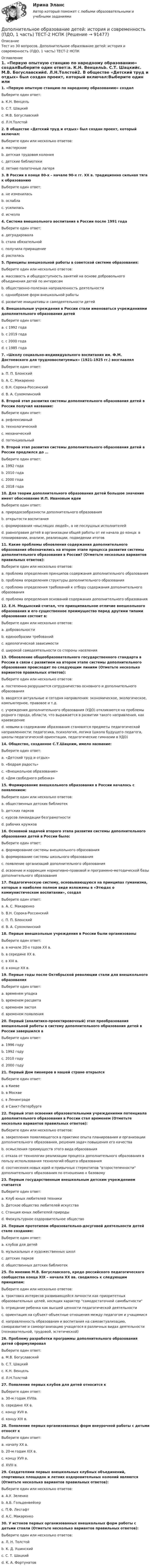      
            Описание
            Тест из 30 вопросов. Дополнительное образование детей: история и современность (ПДО, 1 часть) ТЕСТ-2 НСПК 
            Оглавление
            1.     «Первую опытную станцию по народному образованию» создалВыберите один ответ:a. К.Н. Венцельb. С.Т. Шацкийc. М.В. Богуславскийd. Л.Н.Толстой2.  В обществе «Детский труд и отдых» был создан проект, который включал:Выберите один или несколько ответов:a. мастерскиеb. детская трудовая колонияc. детские библиотекиd. летние палаточные лагеря3. В России в конце 80-х – начале 90-х гг. XX в. традиционно сильная тяга к образованиюВыберите один ответ:a. не измениласьb. ослаблаc. усилиласьd. исчезла4. Система внешкольного воспитания в России после 1991 годаВыберите один ответ:a. деградировалаb. стала обязательнойc. получила приращениеd. распалась5. Принципы внешкольной работы в советской системе образования:Выберите один или несколько ответов:a. массовость и общедоступность занятий на основе добровольного объединения детей по интересамb. общественно-полезная направленность деятельностиc. однообразие форм внешкольной работыd. развитие инициативы и самодеятельности детей6. Внешкольные учреждения в России стали именоваться учреждениями дополнительного образования детейВыберите один ответ:a. с 1992 годаb. с 2019 годаc. с 2000 годаd. с 1985 года7.  «Школу социально-индивидуального воспитания им. Ф.М. Достоевского для трудновоспитуемых» (1921-1925 гг.) возглавлялВыберите один ответ:a. П. П. Блонскийb. А. С. Макаренкоc. В.Н. Сорока-Россинскийd. В. А. Сухомлинский8. Второй этап развития системы дополнительного образования детей в России получил название:Выберите один ответ:a. рефлексивныйb. технологическийc. механическийd. потенциальный9. Второй этап развития системы дополнительного образования детей в России продлился до …Выберите один ответ:a. 1992 годаb. 2010 годаc. 2000 годаd. 2018 года10. Для теории дополнительного образования детей большое значение имеет обоснование И.П. Ивановым идеиВыберите один ответ:a. природосообразности дополнительного образованияb. открытости воспитанияc. формирования «мыслящих людей», а не послушных исполнителейd. равноправия детей в организации общей работы от ее начала до конца: в планировании, анализе, реализации, подведении итогов11. Какие проблемы обновления содержания дополнительного образования обозначились на втором этапе процесса развития системы дополнительного образования в России? (Отметьте несколько вариантов правильных ответов):Выберите один или несколько ответов:a. проблема определения принципов содержания дополнительного образованияb. проблема определения структуры дополнительного образованияc. проблема определения требований к отбору содержания дополнительного образованияd. проблема определения оснований содержания дополнительного образования12. Е.Н. Медынский считал, что принципиальное отличие внешкольного образования и его существенное преимущество перед другими типами образования состоит в:Выберите один или несколько ответов:a. добровольностиb. единообразии требованийc. идеологической зависимостиd. широкой самодеятельности со стороны населения13. Обновление общеобразовательного государственного стандарта в России в связи с развитием на втором этапе системы дополнительного образования происходит по следующим линиям (Отметьте несколько вариантов правильных ответов):Выберите один или несколько ответов:a. постепенно разрушается сотрудничество основного и дополнительного образованияb. вводятся актуальные и сегодня направления: экономическое, экологическое, компьютерное, правовое и т.д.c. учреждения дополнительного образования (УДО) откликаются на проблемы родного города, области, что выражается в развитии такого направления, как краеведениеd. новыми в содержании образования становятся предметы педагогической направленности: педагогика, психология, логика (школа будущего педагога, школы педагогической ориентации, педагогические гимназии в УДО)14. Общество, созданное С.Т.Шацким, имело название:Выберите один ответ:a. «Детский труд и отдых»b. «Бодрая радость»c. «Внешкольное образование»d. «Дом свободного ребенка»15. Формирование внешкольного образования в России началось с появлением:Выберите один или несколько ответов:a. общественных детских библиотекb. детских парковc. курсов ликвидации безграмотностиd. рабочих кружков16. Основной задачей второго этапа развития системы дополнительного образования детей в России было:Выберите один ответ:a. формирование системы внешкольного образованияb. формирование системы школьного образованияc. появление организаций дополнительного образованияd. освоение и коррекция ноpмативно-пpавовой и программно-методической базы дополнительного образования17. Педагогическую систему, основывающуюся на принципах гуманизма, которые в наиболее полном виде изложены в «Этюдах о коммунистическом воспитании», создалВыберите один ответ:a. А. С. Макаренкоb. В.Н. Сорока-Россинскийc. П. П. Блонскийd. В. А. Сухомлинский18. Первые внешкольные учреждения в России были организованыВыберите один ответ:a. в начале 20-х годов XX в.b. в середине XX в.c. в XIX в.d. в конце XX в.19. Первые годы после Октябрьской революции стали для внешкольного образованияВыберите один ответ:a. временем упадкаb. временем расцветаc. временем застояd. временем появления20. Первый (аналитико-проектировочный) этап преобразования внешкольной работы в систему дополнительного образования детей в России завершился вВыберите один ответ:a. 1996 годуb. 1992 годуc. 2010 годуd. 2000 году21. Первый Дом пионеров в нашей стране открылсяВыберите один ответ:a. в Киевеb. в Москвеc. в Ленинградеd. в Санкт-Петербурге22. Первый этап освоения образовательными учреждениями потенциала дополнительного образования в России стал временем (Отметьте несколько вариантов правильных ответов):Выберите один или несколько ответов:a. закрепления появляющегося в практике опыта планирования и организации дополнительного образования, решения задач повышения его качестваb. осмысления преимуществ этого вида образованияc. отказа от технологии реализации процесса дополнительного образования в пользу использования технологий общего образованияd. соотнесения новых идей и привычных стереотипов второстепенности дополнительного образования по отношению к базовому23. Первым государственным внешкольным детским учреждением считаетсяВыберите один ответ:a. Клуб юных любителей техникиb. Детское общество любителей искусстваc. Станция юных любителей природыd. Физкультурное оздоровительное общество24. Первым прототипом образовательно-досуговой деятельности детей стало создание:Выберите один ответ:a. клубов для детейb. музыкальных и художественных школc. детских парковd. общественных детских библиотек25. По мнению М.В. Богуславского, кредо российского педагогического сообщества конца ХIХ – начала ХХ вв. сводилось к следующим принципам:Выберите один или несколько ответов:a. трактовка интересов развивающейся личности как приоритетных образовательных целей, носящих характер самодостаточной самобытностиb. отрицание ребенка как высшей ценности педагогической деятельностиc. ориентация на субъект-объектные отношения между педагогом и учащимисяd. направленность образования и воспитания на самоактуализацию, саморазвитие и самоорганизацию учащегося в различных видах деятельности (познавательной, трудовой, эстетической)26. Проблему разработки программы дополнительного образования детей сформулировалВыберите один ответ:a. М.В. Богуславскийb. С.Т. Шацкийc. К.Н. Венцельd. Л.Н.Толстой27. Появление первых клубов для детей относится кВыберите один ответ:a. 30-м годам XVIIIв.b. середине XX в.c. концу XVII в.d. концу XIX в.28. Появление первых организованных форм внеурочной работы с детьми относят кВыберите один ответ:a. началу XX в.b. 20-м годам XIX в.c. концу XVII в.d. XVIII в.29. Создателями первых внешкольных клубных объединений, спортивных площадок и летних оздоровительных колоний являются (Отметьте несколько вариантов правильных ответов):Выберите один или несколько ответов:a. А.У. Зеленкоb. А.Б. Гольденвейзерc. П.Ф. Лесгафтd. А.С. Макаренко30. У истоков первых организованных внешкольных форм работы с детьми стояли (Отметьте несколько вариантов правильных ответов):Выберите один или несколько ответов:a. Л. Н. Толстойb. К. Д. Ушинскийc. С. Т. Шацкийd. К. А. Фортунатов  
            
            
            Дополнительное образование детей: история и современность (ПДО, 1 часть) Тест 1   НСПКДополнительное образование детей: история и современность (ПДО, 1 часть) ТЕСТ-2 НСПКДополнительное образование детей: история и современность (ПДО, 1 часть)  ТЕСТ-2  НСПКДополнительное образование детей: история и современность (ПДО, 1 часть) Тест №2Дополнительное образование детей: история и современность (ПДО, 1 часть) Тестовые вопросы к разделу 2 НСПКДополнительное образование детей: история и современность (ПДО, 2 часть)Дополнительное образование детей: история и современность (ПДО, 2 часть)Дополнительное образование детей: история и современность (ПДО, 1 часть)Дополнительное образование детей: история и современность (ПДО, 1 часть)Дополнительное образование детей: история и современность (ПДО, 1 часть)Дополнительное образование детей: история и современность (ПДО, 1 часть)Дополнительное образование детей: история и современность (ПДО, 1 часть)Дополнительное образование детей: история и современность (ПДО, 1 часть) 1 тестДополнительное образование детей: история и современность (ПДО, 1 часть) НСПК Тестовые вопросы к разделу 1