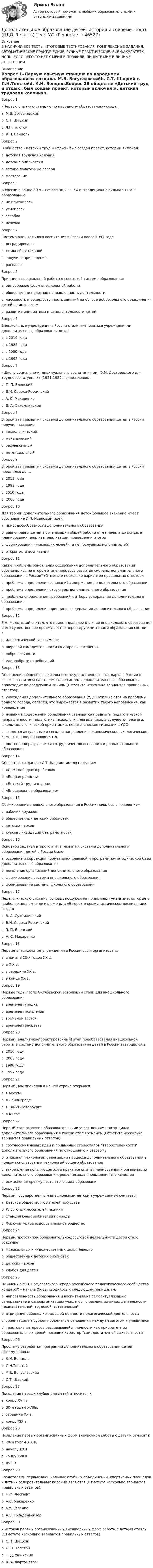     
            Описание
            В НАЛИЧИИ ВСЕ ТЕСТЫ, ИТОГОВЫЕ ТЕСТИРОВАНИЯ, КОМПЛЕКСНЫЕ ЗАДАНИЯ, АВТОМАТИЧЕСКИЕ ПРАКТИЧЕСКИЕ, РУЧНЫЕ ПРАКТИЧЕСКИЕ. ВСЕ ФАКУЛЬТЕТЫ НСПК. ЕСЛИ ЧЕГО-ТО НЕТ У МЕНЯ В ПРОФИЛЕ, ПИШИТЕ МНЕ В ЛИЧНЫЕ СООБЩЕНИЯ. 
            Оглавление
            Вопрос 1«Первую опытную станцию по народному образованию» создалa. М.В. Богуславскийb. С.Т. Шацкий c. Л.Н.Толстойd. К.Н. ВенцельВопрос 2В обществе «Детский труд и отдых» был создан проект, который включал:a. детская трудовая колонияb. детские библиотеки c. летние палаточные лагеря d. мастерские Вопрос 3В России в конце 80-х – начале 90-х гг. XX в. традиционно сильная тяга к образованию a. не измениласьb. усилиласьc. ослабла d. исчезлаВопрос 4Система внешкольного воспитания в России после 1991 годаa. деградировалаb. стала обязательнойc. получила приращение d. распаласьВопрос 5Принципы внешкольной работы в советской системе образования:a. однообразие форм внешкольной работыb. общественно-полезная направленность деятельности c. массовость и общедоступность занятий на основе добровольного объединения детей по интересам d. развитие инициативы и самодеятельности детей Вопрос 6Внешкольные учреждения в России стали именоваться учреждениями дополнительного образования детейa. с 2019 годаb. с 1985 годаc. с 2000 годаd. с 1992 года Вопрос 7 «Школу социально-индивидуального воспитания им. Ф.М. Достоевского для трудновоспитуемых» (1921-1925 гг.) возглавлялa. П. П. Блонскийb. В.Н. Сорока-Россинский c. А. С. Макаренкоd. В. А. СухомлинскийВопрос 8Второй этап развития системы дополнительного образования детей в России получил название:a. технологический b. механическийc. рефлексивныйd. потенциальныйВопрос 9Второй этап развития системы дополнительного образования детей в России продлился до …a. 2018 годаb. 1992 года c. 2010 годаd. 2000 годаВопрос 10Для теории дополнительного образования детей большое значение имеет обоснование И.П. Ивановым идеиa. природосообразности дополнительного образованияb. равноправия детей в организации общей работы от ее начала до конца: в планировании, анализе, реализации, подведении итогов c. формирования «мыслящих людей», а не послушных исполнителейd. открытости воспитанияВопрос 11Какие проблемы обновления содержания дополнительного образования обозначились на втором этапе процесса развития системы дополнительного образования в России? (Отметьте несколько вариантов правильных ответов):a. проблема определения оснований содержания дополнительного образованияb. проблема определения структуры дополнительного образования c. проблема определения требований к отбору содержания дополнительного образования d. проблема определения принципов содержания дополнительного образования Вопрос 12Е.Н. Медынский считал, что принципиальное отличие внешкольного образования и его существенное преимущество перед другими типами образования состоит в: a. идеологической зависимостиb. широкой самодеятельности со стороны населения c. добровольности d. единообразии требованийВопрос 13Обновление общеобразовательного государственного стандарта в России в связи с развитием на втором этапе системы дополнительного образования происходит по следующим линиям (Отметьте несколько вариантов правильных ответов):a. учреждения дополнительного образования (УДО) откликаются на проблемы родного города, области, что выражается в развитии такого направления, как краеведение b. новыми в содержании образования становятся предметы педагогической направленности: педагогика, психология, логика (школа будущего педагога, школы педагогической ориентации, педагогические гимназии в УДО) c. вводятся актуальные и сегодня направления: экономическое, экологическое, компьютерное, правовое и т.д. d. постепенно разрушается сотрудничество основного и дополнительного образованияВопрос 14Общество, созданное С.Т.Шацким, имело название:a. «Дом свободного ребенка»b. «Бодрая радость»c. «Детский труд и отдых» d. «Внешкольное образование»Вопрос 15Формирование внешкольного образования в России началось с появлением:a. рабочих кружков b. общественных детских библиотекc. детских парковd. курсов ликвидации безграмотности Вопрос 16Основной задачей второго этапа развития системы дополнительного образования детей в России было:a. освоение и коррекция ноpмативно-пpавовой и программно-методической базы дополнительного образования b. появление организаций дополнительного образованияc. формирование системы внешкольного образованияd. формирование системы школьного образованияВопрос 17Педагогическую систему, основывающуюся на принципах гуманизма, которые в наиболее полном виде изложены в «Этюдах о коммунистическом воспитании», создалa. В. А. Сухомлинский b. В.Н. Сорока-Россинскийc. П. П. Блонскийd. А. С. МакаренкоВопрос 18Первые внешкольные учреждения в России были организованыa. в начале 20-х годов XX в. b. в XIX в.c. в середине XX в.d. в конце XX в.Вопрос 19Первые годы после Октябрьской революции стали для внешкольного образованияa. временем упадкаb. временем появленияc. временем застояd. временем расцвета Вопрос 20Первый (аналитико-проектировочный) этап преобразования внешкольной работы в систему дополнительного образования детей в России завершился вa. 2010 годуb. 2000 годуc. 1996 году d. 1992 годуВопрос 21Первый Дом пионеров в нашей стране открылсяa. в Москве b. в Ленинградеc. в Санкт-Петербургеd. в КиевеВопрос 22Первый этап освоения образовательными учреждениями потенциала дополнительного образования в России стал временем (Отметьте несколько вариантов правильных ответов):a. соотнесения новых идей и привычных стереотипов второстепенности дополнительного образования по отношению к базовому b. отказа от технологии реализации процесса дополнительного образования в пользу использования технологий общего образованияc. закрепления появляющегося в практике опыта планирования и организации дополнительного образования, решения задач повышения его качества d. осмысления преимуществ этого вида образования Вопрос 23Первым государственным внешкольным детским учреждением считаетсяa. Детское общество любителей искусстваb. Клуб юных любителей техникиc. Станция юных любителей природы d. Физкультурное оздоровительное обществоВопрос 24Первым прототипом образовательно-досуговой деятельности детей стало создание:a. музыкальных и художественных школ Неверноb. общественных детских библиотекc. детских парковd. клубов для детейВопрос 25По мнению М.В. Богуславского, кредо российского педагогического сообщества конца ХIХ – начала ХХ вв. сводилось к следующим принципам: a. направленность образования и воспитания на самоактуализацию, саморазвитие и самоорганизацию учащегося в различных видах деятельности (познавательной, трудовой, эстетической) b. отрицание ребенка как высшей ценности педагогической деятельностиc. ориентация на субъект-объектные отношения между педагогом и учащимисяd. трактовка интересов развивающейся личности как приоритетных образовательных целей, носящих характер самодостаточной самобытности Вопрос 26Проблему разработки программы дополнительного образования детей сформулировалa. К.Н. Венцельb. Л.Н.Толстойc. М.В. Богуславскийd. С.Т. Шацкий Вопрос 27Появление первых клубов для детей относится кa. концу XVII в.b. 30-м годам XVIIIв. c. середине XX в.d. концу XIX в.Вопрос 28Появление первых организованных форм внеурочной работы с детьми относят кa. 20-м годам XIX в.b. началу XX в.c. концу XVII в.d. XVIII в. Вопрос 29Создателями первых внешкольных клубных объединений, спортивных площадок и летних оздоровительных колоний являются (Отметьте несколько вариантов правильных ответов):a. П.Ф. Лесгафт b. А.С. Макаренко c. А.У. Зеленко d. А.Б. ГольденвейзерВопрос 30У истоков первых организованных внешкольных форм работы с детьми стояли (Отметьте несколько вариантов правильных ответов):a. С. Т. Шацкий b. Л. Н. Толстой c. К. Д. Ушинскийd. К. А. Фортунатов 
            
            
            Дополнительное образование детей: история и современность (ПДО, 1 часть)  ТЕСТ-2  НСПКДополнительное образование детей: история и современность (ПДО, 1 часть) Тест №2Дополнительное образование детей: история и современность (ПДО, 1 часть) Тестовые вопросы к разделу 2 НСПКДополнительное образование детей: история и современность (ПДО, 2 часть)Дополнительное образование детей: история и современность (ПДО, 2 часть)Дополнительное образование детей: история и современность (ПДО, 2 часть)Дополнительное образование детей: история и современность (ПДО, 2 часть)Дополнительное образование детей: история и современность (ПДО, 1 часть)Дополнительное образование детей: история и современность (ПДО, 1 часть)Дополнительное образование детей: история и современность (ПДО, 1 часть)Дополнительное образование детей: история и современность (ПДО, 1 часть) 1 тестДополнительное образование детей: история и современность (ПДО, 1 часть) НСПК Тестовые вопросы к разделу 1Дополнительное образование детей: история и современность (ПДО, 1 часть) Практическое занятие 1   НСПКДополнительное образование детей: история и современность (ПДО, 1 часть) Тест 1   НСПК
