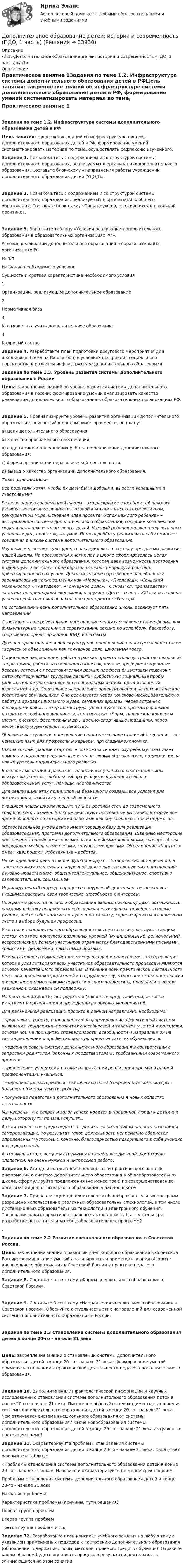     
          Описание
          <h1>Дополнительное образование детей: история и современность (ПДО, 1 часть)</h1> 
          Оглавление
          Практическое занятие 1Задания по теме 1.2. Инфраструктура системы дополнительного образования детей в РФЦель занятия: закрепление знаний об инфраструктуре системы дополнительного образования детей в РФ, формирование умений систематизировать материал по теме, осуществлять рефлексию изученного. Задание 1. Познакомьтесь с содержанием и со структурой системы дополнительного образования, реализуемых в организациях дополнительного образования. Составьте блок-схему «Направления работы учреждений дополнительного образования детей (УДОД)».  Задание 2. Познакомьтесь с содержанием и со структурой системы дополнительного образования, реализуемых в организациях общего образования. Составьте блок-схему «Типы кружков, сложившихся в школьной практике».  Задание 3. Заполните таблицу «Условия реализации дополнительного образования в образовательных организациях РФ». Условия реализации дополнительного образования в образовательных организациях РФ№ п/пНазвание необходимого условияСущность и краткая характеристика необходимого условия1Организации, реализующие дополнительное образование 2Нормативная база 3Кто может получить дополнительное образование 4Кадровый состав  Задание 4. Разработайте план подготовки досугового мероприятия для школьников (тема на Ваш выбор) в условиях построения социального партнерства в развитой инфраструктуре дополнительного образования Задания по теме 1.3. Уровень развития системы дополнительного образования в РоссииЦель: закрепление знаний об уровне развития системы дополнительного образования в России; формирование умений анализировать качество реализации дополнительного образования в образовательных организациях РФ. Задание 5. Проанализируйте уровень развития организации дополнительного образования, описанный в данном ниже фрагменте, по плану:а) цели дополнительного образования;б) качество программного обеспечения;в) содержание и направления работы по реализации дополнительного образования;г) формы организации педагогической деятельности;д) вывод о качестве организации дополнительного образования.Текст для анализа:Все родители хотят, чтобы их дети были добрыми, выросли успешными и счастливыми! Главная задача современной школы – это раскрытие способностей каждого ученика, воспитание личности, готовой к жизни в высокотехнологичном, конкурентном мире. Основная идея проекта «Успех каждого ребенка» – выстраивание системы дополнительного образования, создание комплексной модели поддержки талантливых детей. Каждый ребёнок должен получить опыт успешных дел, проектов, задумок. Помочь ребёнку реализовать себя помогает созданная в школе система дополнительного образования.Изучение и освоение культурного наследия легло в основу программы развития нашей школы. На протяжении многих лет в школе сформировалась целая система дополнительного образования, которая дает возможность построения индивидуальной траектории образовательного маршрута ребёнка, ориентированного на успех. Дополнительное образование нашей школы зарождалось на таких занятиях как «Мережка», «Пчеловод», «Сельский механизатор», «Автодело», «Гончарное дело», «Основы с/х производства», занятиях по прикладной экономики, в кружке «Дети – творцы XXI века», в школе успешно действует малое школьное предприятие «Гончар».На сегодняшний день дополнительное образование школы реализует пять направлений.Спортивно – оздоровительное направление реализуется через такие формы как физкультурные праздники и соревнования, секции по волейболу, баскетболу, спортивного ориентирования, ЮИД и шахматы.Духовно-нравственное и общекультурное направление реализуется через такие творческие объединения как гончарное дело, школьный театр.Социальное направление: работа в рамках проекта «Благоустройство школьной территории»; работа по озеленению классов, школы; профориентационные беседы, встречи с представителями разных профессий; выставки поделок и детского творчества; трудовые десанты, субботники; социальные пробы (инициативное участие ребенка в социальных акциях, организованных взрослыми) и др. Социальное направление ориентировано и на патриотическое воспитание обучающихся. Оно реализуется через поисково-исследовательскую работу в архивах школьного музея, семейных архивах. Через встречи с очевидцами войны, ветеранами труда, уроки мужества, просмотр фильмов патриотической направленности, тематические сборы, творческие конкурсы (песни, рисунка, фотографии и др.), военно–спортивные праздники, через волонтёрскую деятельность, шефство.Общеинтелектуальное направление реализуется через такие объединения, как немецкий язык для профессии и карьеры, прикладная экономика.Школа создаёт равные стартовые возможности каждому ребенку, оказывает помощь и поддержку одаренным и талантливым обучающимся, поднимая их на новый уровень индивидуального развития.В основе выявления и развития талантливых учащихся лежат принципы «ситуации успеха», свободы выбора учащимися дополнительных образовательных услуг, помощи, наставничества.Для реализации этих принципов на базе школы созданы все условия для воспитания и развития успешной личности.Учащиеся нашей школы прошли путь от росписи стен до современного графического дизайна. В школе действуют постоянные выставки, которые все время обновляются авторскими работами как обучающихся, так и педагогов.Образовательное учреждение имеет хорошую базу для реализации образовательных программ дополнительного образования. Швейные мастерские обеспеченны новейшими современными швейными машинками, гончарный цех оборудован муфельными печами, гончарными кругами. Объединение «Картинг» имеет квадроцикл. Роботехника – роботов.На сегодняшний день в школе функционируют 16 творческих объединений, а также реализуются курсы внеурочной деятельности следующих направлений: духовно-нравственное, общеинтеллектуальное, общекультурное, спортивно-оздоровительное, социальное.Индивидуальный подход в процессе внеурочной деятельности, позволяет учащимся раскрыть свои творческие способности и интересы.Программы дополнительного образования важны, поскольку дают возможность каждому ребёнку попробовать себя в различных сферах, приобрести новые умения, найти себе занятие по душе и по таланту, сориентироваться в конечном счёте в выборе будущей профессии.Участники дополнительного образования систематически участвуют в акциях, слетах, смотрах, конкурсах различных уровней (муниципальный, региональный, всероссийский). Успехи участников отражаются благодарственными письмами, грамотами, дипломами, памятными призами.Результативное взаимодействие между школой и родителями - это отношения, которые удовлетворяют всех участников образовательного процесса и являются основой качественного образования. В течение всей практической деятельности педагоги привлекают родителей к сотрудничеству, чтобы они стали настоящими и искренними помощниками педагогического коллектива, проявляли к школе уважение и оказывали ей поддержку.На протяжении многих лет родители (законные представители) активно участвуют в организации и проведении различных мероприятий.Для дальнейшей реализации проекта в данном направлении необходимо:- продолжить работу, направленную на формирование эффективной системы выявления, поддержки и развития способностей и талантов у детей и молодежи, основанной на принципах справедливости, всеобщности и направленной на самоопределение и профессиональную ориентацию всех обучающихся;- модернизировать систему дополнительного образования в соответствии с запросами родителей (законных представителей), требованиями современного времени;- привлечение учащихся в разные направления реализации проектов ранней профориентации учащихся;- модернизация материально-технической базы (современные компьютеры с большим объемом памяти, роботы)- получение педагогами дополнительного образования в новых областях деятельности.Мы уверены, что секрет и залог успеха кроится в преданной любви к детям и к делу, которому ты призван служить.А если творческое кредо педагога - дарить воспитанникам радость познания и самореализации, то результат такой деятельности непременно обернется определенным успехом, и конечно, благодарностью поверившего в себя ученика и его родителей.А это именно то, к чему мы стремимся в своей повседневной, достаточно хлопотной, но очень нужной и интересной работе. Задание 6. Исходя из описанной в первой части практического занятия информации о системе дополнительного образования в общеобразовательной школе, сформулируйте предложения (не менее трех) по совершенствованию организации дополнительного образования в данной школе. Задание 7. При реализации дополнительных общеобразовательных программ разрешено использование различных образовательных технологий, в том числе дистанционных образовательных технологий и электронного обучения. Требования каких нормативно-правовых актов должны быть учтены при разработке дополнительных общеобразовательных программ?. Задания по теме 2.2 Развитие внешкольного образования в Советской России. Цель: закрепление знаний о развитии внешкольного образования в Советской России; формирование умений анализировать и применять знания об опыте внешкольного образования в Советской России в практике педагога дополнительного образования. Задание 8. Составьте блок-схему «Формы внешкольного образования в Советской России». Задание 9. Составьте блок-схему «Направления внешкольного образования в Советской России». Обоснуйте актуальность этих направлений для современной системы дополнительного образования в России.  Задания по теме 2.3 Становление системы дополнительного образования детей в конце 20-го - начале 21 векаЦель: закрепление знаний о становлении системы дополнительного образования детей в конце 20-го - начале 21 века; формирование умений применять эти знания в практической деятельности педагога дополнительного образования. Задание 10. Выполните анализ фактологической информации и научных исследований о становлении системы дополнительного образования детей в конце 20-го - начале 21 века. Письменно обоснуйте необходимость становления системы дополнительного образования детей в конце 20-го - начале 21 века. Чем отличается система внешкольного образования от системы дополнительного образования? Какие новообразования системы дополнительного образования детей в конце 20-го - начале 21 века актуальны в настоящее время? Задание 11. Охарактеризуйте проблемы становления системы дополнительного образования детей в конце 20-го - начале 21 века. Свой ответ оформите в таблице:«Проблемы становления системы дополнительного образования детей в конце 20-го - начале 21 века». Назовите и охарактеризуйте не менее трех проблем. Проблемы становления системы дополнительного образования детей в конце 20-го - начале 21 века Название проблемыХарактеристика проблемы (причины, пути решения)Первая группа проблем  Вторая группа проблем  Третья группа проблем и т.д.   Задание 12. Разработайте план-конспект учебного занятия на любую тему с указанием применяемых подходов к построению дополнительного образования (обновление содержания, форм, методов, приемов, средств обучения). Отразите каким образом будете оценивать процесс и результаты деятельности занимающихся на этом занятии. 
            
            
            Дополнительное образование детей: история и современность (ПДО, 1 часть)Дополнительное образование детей: история и современность (ПДО, 1 часть)Дополнительное образование детей: история и современность (ПДО, 1 часть)Дополнительное образование детей: история и современность (ПДО, 1 часть) 1 тестДополнительное образование детей: история и современность (ПДО, 1 часть) НСПК Тестовые вопросы к разделу 1Дополнительное образование детей: история и современность (ПДО, 1 часть) Практическое занятие 1   НСПКДополнительное образование детей: история и современность (ПДО, 1 часть) Тест 1   НСПКДополнительное образование детей: история и современность НСПК ПДО Тестовые вопросы к разделу 1Дополнительное образование детей: история и современность НСПК ПДО Тестовые вопросы к разделу 2Дополнительное образование детей: история и современность НСПК ПДО Тестовые вопросы к разделу 3Дополнительное образование детей: история и современность НСПК ПДО Тестовые вопросы к разделу 4Дополнительное образование детей: история и современность (ПДО, 1 часть)Дополнительное образование детей: история и современность (ПДО, 1 часть)Дополнительное образование детей: история и современность (ПДО, 1 часть)