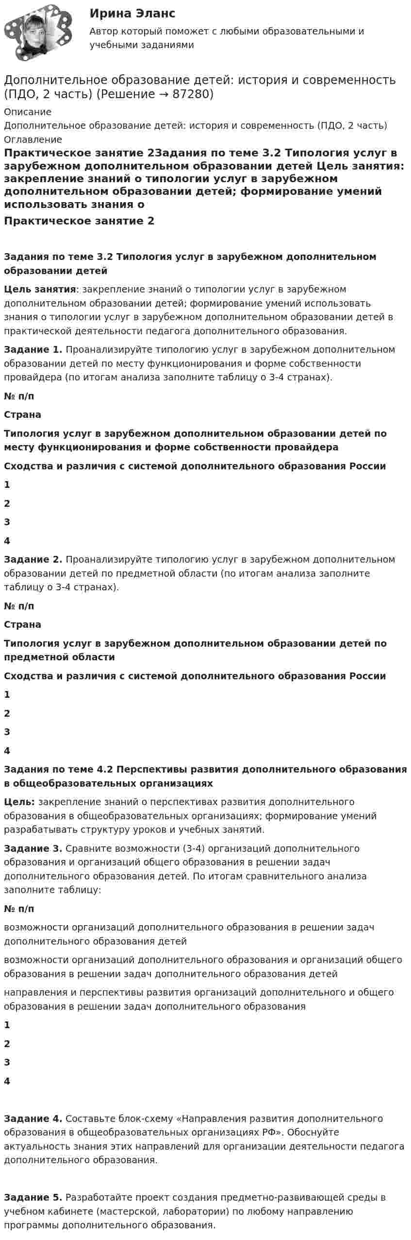      
            Описание
            Дополнительное образование детей: история и современность (ПДО, 2 часть) 
            Оглавление
            Практическое занятие 2Задания по теме 3.2 Типология услуг в зарубежном дополнительном образовании детей Цель занятия: закрепление знаний о типологии услуг в зарубежном дополнительном образовании детей; формирование умений использовать знания о типологии услуг в зарубежном дополнительном образовании детей в практической деятельности педагога дополнительного образования. Задание 1. Проанализируйте типологию услуг в зарубежном дополнительном образовании детей по месту функционирования и форме собственности провайдера (по итогам анализа заполните таблицу о 3-4 странах). № п/пСтранаТипология услуг в зарубежном дополнительном образовании детей по месту функционирования и форме собственности провайдераСходства и различия с системой дополнительного образования России1   2   3   4    Задание 2. Проанализируйте типологию услуг в зарубежном дополнительном образовании детей по предметной области (по итогам анализа заполните таблицу о 3-4 странах). № п/пСтранаТипология услуг в зарубежном дополнительном образовании детей по предметной областиСходства и различия с системой дополнительного образования России1   2   3   4    Задания по теме 4.2 Перспективы развития дополнительного образования в общеобразовательных организацияхЦель: закрепление знаний о перспективах развития дополнительного образования в общеобразовательных организациях; формирование умений разрабатывать структуру уроков и учебных занятий. Задание 3. Сравните возможности (3-4) организаций дополнительного образования и организаций общего образования в решении задач дополнительного образования детей. По итогам сравнительного анализа заполните таблицу: № п/пвозможности организаций дополнительного образования в решении задач дополнительного образования детейвозможности организаций дополнительного образования и организаций общего образования в решении задач дополнительного образования детейнаправления и перспективы развития организаций дополнительного и общего образования в решении задач дополнительного образования1   2   3   4   Задание 4. Составьте блок-схему «Направления развития дополнительного образования в общеобразовательных организациях РФ». Обоснуйте актуальность знания этих направлений для организации деятельности педагога дополнительного образования.  Задание 5. Разработайте проект создания предметно-развивающей среды в учебном кабинете (мастерской, лаборатории) по любому направлению программы дополнительного образования.  
            
            
            Дополнительное образование детей: история и современность (ПДО, 2 часть)Дополнительное образование детей: история и современность (ПДО, 2 часть)Дополнительное образование детей: история и современность (ПДО, 2 часть)Дополнительное образование детей: история и современность (ПДО, 2 часть) КомплексДополнительное образование детей: история и современность (ПДО, 2 часть) Практическая работа №2Дополнительное образование детей: история и современность (ПДО, 2 часть) Тестовые вопросы к разделу 3Дополнительное образование детей: история и современность (ПДО, 2 часть) Тестовые вопросы к разделу 4Дополнительное образование детей: история и современность (ПДО, 1 часть) Практическое занятие 1   НСПКДополнительное образование детей: история и современность (ПДО, 1 часть) Тест 1   НСПКДополнительное образование детей: история и современность (ПДО, 1 часть) ТЕСТ-2 НСПКДополнительное образование детей: история и современность (ПДО, 1 часть)  ТЕСТ-2  НСПКДополнительное образование детей: история и современность (ПДО, 1 часть) Тест №2Дополнительное образование детей: история и современность (ПДО, 1 часть) Тестовые вопросы к разделу 2 НСПКДополнительное образование детей: история и современность (ПДО, 2 часть)