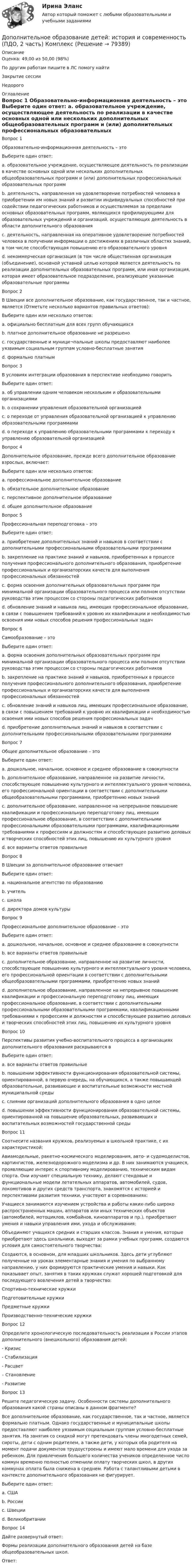      
            Описание
            Оценка: 49,00 из 50,00 (98%)По другим работам пишите в ЛС помогу найтиЗакрытие сессииНедорого 
            Оглавление
            Вопрос 1
Образовательно-информационная деятельность – это
Выберите один ответ:
a. образовательное учреждение, осуществляющее деятельность по реализации в качестве основных одной или нескольких дополнительных общеобразовательных программ и (или) дополнительных профессиональных образовательных программ
b. деятельность, направленная на удовлетворение потребностей человека в приобретении им новых знаний и развитии индивидуальных способностей при содействии педагогических работников и осуществляемая за пределами основных образовательных программ, являющихся профилирующими для образовательных учреждений и организаций, осуществляющих деятельность в области дополнительного образования
c. деятельность, направленная на оперативное удовлетворение потребностей человека в получении информации о достижениях в различных областях знаний, в том числе способствующая повышению его образовательного уровня 
d. некоммерческая организация (в том числе общественная организация (объединение), основной уставной целью которой является деятельность по реализации дополнительных образовательных программ, или иная организация, которая имеет образовательное подразделение, реализующее указанные образовательные программы
Вопрос 2
В Швеции все дополнительное образование, как государственное, так и частное, является (Отметьте несколько вариантов правильных ответов):
Выберите один или несколько ответов:
a. официально бесплатным для всех групп обучающихся
b. платное дополнительное образование не разрешено
c. государственные и муници¬пальные школы предоставляют наиболее уязвимым социальным группам условно-бесплатные занятия 
d. формально платным 
Вопрос 3
В условиях интеграции образования в перспективе необходимо говорить 
Выберите один ответ:
a. об управлении одним человеком нескольким и образовательными организациями
b. о сохранении управления образовательной организацией
c. о переходе от управления образовательной организацией к управлению образовательными программами 
d. о переходе к управлению образовательными программами к переходу к управлению образовательной организацией
Вопрос 4
Дополнительное образование, прежде всего дополнительное образование взрослых, включает:
Выберите один или несколько ответов:
a. профессиональное дополнительное образование 
b. обязательное дополнительное образование
c. перспективное дополнительное образование
d. общее дополнительное образование 
Вопрос 5
Профессиональная переподготовка – это
Выберите один ответ:
a. приобретение дополнительных знаний и навыков в соответствии с дополнительными профессиональными образовательными программами 
b. закрепление на практике знаний и навыков, приобретенных в процессе получения профессионального дополнительного образования, приобретение профессиональных и организаторских качеств для выполнения профессиональных обязанностей
c. форма освоения дополнительных образовательных программ при минимальной организации образовательного процесса или полном отсутствии руководства этим процессом со стороны педагогических работников
d. обновление знаний и навыков лиц, имеющих профессиональное образование, в связи с повышением требований к уровню их квалификации и необходимостью освоения ими новых способов решения профессиональных задач
Вопрос 6
Самообразование – это
Выберите один ответ:
a. форма освоения дополнительных образовательных программ при минимальной организации образовательного процесса или полном отсутствии руководства этим процессом со стороны педагогических работников 
b. закрепление на практике знаний и навыков, приобретенных в процессе получения профессионального дополнительного образования, приобретение профессиональных и организаторских качеств для выполнения профессиональных обязанностей
c. обновление знаний и навыков лиц, имеющих профессиональное образование, в связи с повышением требований к уровню их квалификации и необходимостью освоения ими новых способов решения профессиональных задач
d. приобретение дополнительных знаний и навыков в соответствии с дополнительными профессиональными образовательными программами
Вопрос 7
Общее дополнительное образование – это
Выберите один ответ:
a. дошкольное, начальное, основное и среднее образование в совокупности
b. дополнительное образование, направленное на развитие личности, способствующее повышению культурного и интеллектуального уровня человека, его профессиональной ориентации в соответствии с дополнительными общеобразовательными программами, приобретению новых знаний 
c. дополнительное образование, направленное на непрерывное повышение квалификации и профессиональную переподготовку лиц, имеющих профессиональное образование, в соответствии с дополнительными профессиональными образовательными программами, квалификационными требованиями к профессиям и должностям и способствующее развитию деловых и творческих способностей этих лиц, повышению их культурного уровня
d. все варианты ответов правильные
Вопрос 8
В Швеции за дополнительное образование отвечает
Выберите один ответ:
a. национальное агентство по образованию 
b. учитель
c. школа
d. директора домов культуры
Вопрос 9
Профессиональное дополнительное образование – это
Выберите один ответ:
a. дошкольное, начальное, основное и среднее образование в совокупности
b. все варианты ответов правильные
c. дополнительное образование, направленное на развитие личности, способствующее повышению культурного и интеллектуального уровня человека, его профессиональной ориентации в соответствии с дополнительными общеобразовательными программами, приобретению новых знаний
d. дополнительное образование, направленное на непрерывное повышение квалификации и профессиональную переподготовку лиц, имеющих профессиональное образование, в соответствии с дополнительными профессиональными образовательными программами, квалификационными требованиями к профессиям и должностям и способствующее развитию деловых и творческих способностей этих лиц, повышению их культурного уровня
Вопрос 10
Перспективы развития учебно-воспитательного процесса в организациях дополнительного образования раскрываются в
Выберите один ответ:
a. все варианты ответов правильные  
b. повышении эффективности функционирования образовательной системы, ориентированной, в первую очередь, на обучающихся, а также повышающей образовательные, развивающие и воспитательные возможности местной муниципальной среды
c. слиянии организаций дополнительного образования в одно целое
d. повышении эффективности функционирования образовательной системы, ориентированной на повышение образовательных, развивающих и воспитательных возможностей государственной среды
Вопрос 11
Соотнесите названия кружков, реализуемых в школьной практике, с их характеристикой:
Авиамодельные, ракетно-космического моделирования, авто- и судомоделистов, картингистов, железнодорожного моделизма и др. В них занимаются учащиеся, проявляющие интерес к спортивному моделированию, техническим видам спорта. Они изучают специальную технику, делают стендовые и функциональные модели летательных аппаратов, автомобилей, судов, локомотивов и других средств транспорта, знакомятся с историей и перспективами развития техники, участвуют в соревнованиях: 
 Учащиеся занимаются изучением устройства и работы каких-либо широко распространенных машин, аппаратов или иных технических объектов (автомобилей, мотоциклов, комбайнов, киноаппаратов и пр.), приобретают умения и навыки управления ими, ухода и обслуживания: 
Объединяют учащихся средних и старших классов. Знания и умения, которые приобретают здесь школьники, выходят за рамки учебных программ, создаются условия для самостоятельного творчества: 
Создаются, в основном, для младших школьников. Здесь дети углубляют полученные на уроках элементарные знания и умения по выбранному направлению, у них формируются практические умения и навыки. Как показывает опыт, занятия в таких кружках служат хорошей подготовкой для последующего вовлечения детей в творчество: Спортивно-технические кружкиПодготовительные кружкиПредметные кружкиПроизводственно-технические кружки
Вопрос 12
Определите хронологическую последовательность реализации в России этапов дополнительного (внешкольного) образования детей:
- Кризис
- Стабилизация
- Расцвет
– Становление
- Развитие
Вопрос 13
Решите педагогическую задачу. Особенности системы дополнительного образования какой страны описаны в данном фрагменте?
Все дополнительное образование, как государственное, так и частное, является формально платным. Однако государственные и муниципальные школы предоставляют наиболее уязвимым социальным группам условно-бесплатные занятия. На занятия со скидкой могут претендовать члены многодетных семей, сироты, дети с одним родителем, а также дети, у которых оба родителя на момент подачи документов трудоустроены и имеют мало времени для ухода за ребенком. Для привлечения большего количества учеников определенное число коммун временно полностью отменили оплату творческих школ, в других коммунах оплата была снижена в среднем. Работа с талантливыми детьми в контексте дополнительного образования не фигурирует.
Выберите один ответ:
a. США
b. России
c. Швеции 
d. Великобритании
Вопрос 14
Дайте развернутый ответ:
Формы реализации дополнительного образования детей на базе общеобразовательных школ.
Ответ: 
  
            
            
            Дополнительное образование детей: история и современность (ПДО, 2 часть)Дополнительное образование детей: история и современность (ПДО, 2 часть) КомплексДополнительное образование детей: история и современность (ПДО, 2 часть) Практическая работа №2Дополнительное образование детей: история и современность (ПДО, 2 часть) Тестовые вопросы к разделу 3Дополнительное образование детей: история и современность (ПДО, 2 часть) Тестовые вопросы к разделу 4Дополнительное образование детей: история и современность Практическое занятие 2Дополнительное образование детей: история и современность Практическое занятие №1 НСПКДополнительное образование детей: история и современность (ПДО, 1 часть) ТЕСТ-2 НСПКДополнительное образование детей: история и современность (ПДО, 1 часть)  ТЕСТ-2  НСПКДополнительное образование детей: история и современность (ПДО, 1 часть) Тест №2Дополнительное образование детей: история и современность (ПДО, 1 часть) Тестовые вопросы к разделу 2 НСПКДополнительное образование детей: история и современность (ПДО, 2 часть)Дополнительное образование детей: история и современность (ПДО, 2 часть)Дополнительное образование детей: история и современность (ПДО, 2 часть)