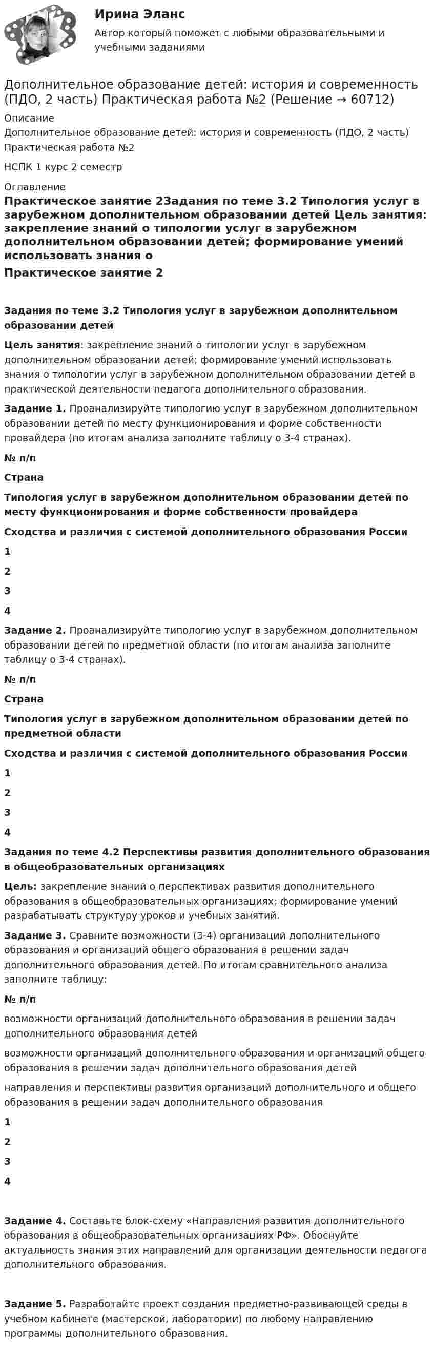      
            Описание
            Дополнительное образование детей: история и современность (ПДО, 2 часть) Практическая работа №2НСПК 1 курс 2 семестр  
            Оглавление
            Практическое занятие 2Задания по теме 3.2 Типология услуг в зарубежном дополнительном образовании детей Цель занятия: закрепление знаний о типологии услуг в зарубежном дополнительном образовании детей; формирование умений использовать знания о типологии услуг в зарубежном дополнительном образовании детей в практической деятельности педагога дополнительного образования. Задание 1. Проанализируйте типологию услуг в зарубежном дополнительном образовании детей по месту функционирования и форме собственности провайдера (по итогам анализа заполните таблицу о 3-4 странах). № п/пСтранаТипология услуг в зарубежном дополнительном образовании детей по месту функционирования и форме собственности провайдераСходства и различия с системой дополнительного образования России1   2   3   4    Задание 2. Проанализируйте типологию услуг в зарубежном дополнительном образовании детей по предметной области (по итогам анализа заполните таблицу о 3-4 странах). № п/пСтранаТипология услуг в зарубежном дополнительном образовании детей по предметной областиСходства и различия с системой дополнительного образования России1   2   3   4    Задания по теме 4.2 Перспективы развития дополнительного образования в общеобразовательных организацияхЦель: закрепление знаний о перспективах развития дополнительного образования в общеобразовательных организациях; формирование умений разрабатывать структуру уроков и учебных занятий. Задание 3. Сравните возможности (3-4) организаций дополнительного образования и организаций общего образования в решении задач дополнительного образования детей. По итогам сравнительного анализа заполните таблицу: № п/пвозможности организаций дополнительного образования в решении задач дополнительного образования детейвозможности организаций дополнительного образования и организаций общего образования в решении задач дополнительного образования детейнаправления и перспективы развития организаций дополнительного и общего образования в решении задач дополнительного образования1   2   3   4   Задание 4. Составьте блок-схему «Направления развития дополнительного образования в общеобразовательных организациях РФ». Обоснуйте актуальность знания этих направлений для организации деятельности педагога дополнительного образования.  Задание 5. Разработайте проект создания предметно-развивающей среды в учебном кабинете (мастерской, лаборатории) по любому направлению программы дополнительного образования.  
            
            
            Дополнительное образование детей: история и современность (ПДО, 2 часть) КомплексДополнительное образование детей: история и современность (ПДО, 2 часть) Практическая работа №2Дополнительное образование детей: история и современность (ПДО, 2 часть) Тестовые вопросы к разделу 3Дополнительное образование детей: история и современность (ПДО, 2 часть) Тестовые вопросы к разделу 4Дополнительное образование детей: история и современность Практическое занятие 2Дополнительное образование детей: история и современность Практическое занятие №1 НСПКДополнительное образование детей история и современность Тестовые вопросы к разделу 1 НСПК Дополнительное образование детей: история и современность (ПДО, 1 часть)  ТЕСТ-2  НСПКДополнительное образование детей: история и современность (ПДО, 1 часть) Тест №2Дополнительное образование детей: история и современность (ПДО, 1 часть) Тестовые вопросы к разделу 2 НСПКДополнительное образование детей: история и современность (ПДО, 2 часть)Дополнительное образование детей: история и современность (ПДО, 2 часть)Дополнительное образование детей: история и современность (ПДО, 2 часть)Дополнительное образование детей: история и современность (ПДО, 2 часть)