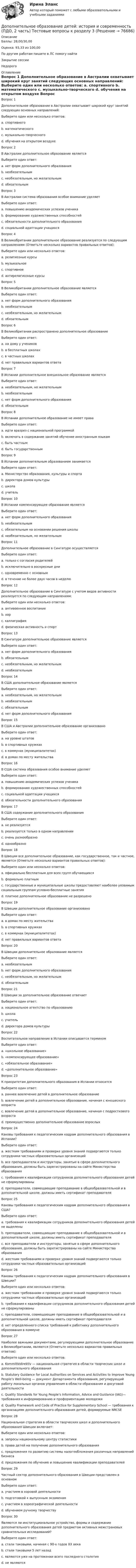      
            Описание
            Баллы: 28,00/30,00Оценка: 93,33 из 100,00По другим работам пишите в ЛС помогу найтиЗакрытие сессииНедорого 
            Оглавление
            Вопрос 1
Дополнительное образование в Австралии охватывает широкий круг занятий следующих основных направлений:
Выберите один или несколько ответов:
a. спортивного 
b. математического
c. музыкально-творческого 
d. обучения на открытом воздухе
Вопрос 2
В Австралии дополнительное образование является
Выберите один ответ:
a. нет форм дополнительного образования
b. необязательным
c. необязательным, но желательным 
d. обязательным
Вопрос 3
В Австралии система образования особое внимание уделяет
Выберите один ответ:
a. повышению академических успехов ученика
b. формированию художественных способностей
c. обязательности дополнительного образования  
d. социальной адаптации учащихся
Вопрос 4
В Великобритании дополнительное образование реализуется по следующим направлениям (Отметьте несколько вариантов правильных ответов):
Выберите один или несколько ответов:
a. религиозные курсы 
b. музыкальное 
c. спортивное 
d. антирелигиозные курсы
Вопрос 5
В Великобритании дополнительное образование является
Выберите один ответ:
a. нет форм дополнительного образования
b. необязательным
c. необязательным, но желательным 
d. обязательным
Вопрос 6
В Великобритании распространено дополнительное образование
Выберите один ответ:
a. на дому у учеников
b. в бесплатных школах
c. в частных школах 
d. нет правильных вариантов ответа
Вопрос 7
В Испании дополнительное внешкольное образование является
Выберите один ответ:
a. необязательным, но желательным
b. необязательным 
c. нет форм дополнительного образования
d. обязательным
Вопрос 8
В Испании дополнительное образование не имеет права
Выберите один ответ:
a. идти вразрез с национальной программой 
b. включать в содержание занятий обучение иностранным языкам
c. быть частным
d. быть государственным
Вопрос 9
В Испании дополнительным образованием занимается
Выберите один ответ:
a. Министерство образования, культуры и спорта 
b. директора домов культуры
c. школа
d. учитель
Вопрос 10
В Испании компенсирующее образование является
Выберите один ответ:
a. нет форм дополнительного образования
b. необязательным
c. обязательным на основании решения школы 
d. необязательным, но желательным
Вопрос 11
Дополнительное образование в Сингапуре осуществляется
Выберите один ответ:
a. только с согласия родителей
b. исключительно в воскресные дни
c. одновременно с основным 
d. в течение не более двух часов в неделю
Вопрос 12
Дополнительное образование в Сингапуре с учетом видов активности реализуется по следующим направлениям:
Выберите один или несколько ответов:
a. антивоенное воспитание
b. хор 
c. каллиграфия 
d. физическая активность и спорт
Вопрос 13
В Сингапуре дополнительное образование является
Выберите один ответ:
a. нет форм дополнительного образования
b. обязательным 
c. необязательным, но желательным
d. необязательным
Вопрос 14
В США дополнительное образование является
Выберите один ответ:
a. необязательным, но желательным 
b. необязательным
c. обязательным
d. нет форм дополнительного образования
Вопрос 15
В США и Австралии дополнительное образование организовано
Выберите один ответ:
a. на уровне штатов
b. в спортивных кружках
c. в коммунах (муниципалитетах) 
d. в домах по месту жительства
Вопрос 16
В США система образования особое внимание уделяет
Выберите один ответ:
a. повышению академических успехов ученика 
b. формированию художественных способностей
c. социальной адаптации учащихся
d. обязательности дополнительного образования
Вопрос 17
В США содержание дополнительного образования
Выберите один ответ:
a. не реализуется
b. реализуется только в одном направлении
c. очень разнообразно 
d. однообразно
Вопрос 18
В Швеции все дополнительное образование, как государственное, так и частное, является (Отметьте несколько вариантов правильных ответов):
Выберите один или несколько ответов:
a. официально бесплатным для всех групп обучающихся
b. формально платным 
c. государственные и муниципальные школы предоставляют наиболее уязвимым социальным группам условно-бесплатные занятия 
d. платное дополнительное образование не разрешено
Вопрос 19
В Швеции дополнительное образование организовано
Выберите один ответ:
a. в домах по месту жительства
b. в спортивных кружках
c. в коммунах (муниципалитетах) 
d. нет правильных вариантов ответа
Вопрос 20
В Швеции дополнительное образование является
Выберите один ответ:
a. необязательным 
b. нет форм дополнительного образования
c. необязательным, но желательным
d. обязательным
Вопрос 21
В Швеции за дополнительное образование отвечает
Выберите один ответ:
a. национальное агентство по образованию 
b. школа
c. учитель
d. директора домов культуры
Вопрос 22
Воспитательное направление в Испании описывается термином
Выберите один ответ:
a. «школьное образование»
b. «компенсирующее образование» 
c. «обязательное образование»
d. «дополнительное образование»
Вопрос 23
К приоритетам дополнительного образования в Испании относится
Выберите один ответ:
a. раннее вовлечение детей в дополнительное образование 
b. вовлечение детей в дополнительное образование, начиная с юношеского возраста
c. вовлечение детей в дополнительное образование, начиная с подросткового возраста
d. преимущественно дополнительное образование взрослых
Вопрос 24
Каковы требования к педагогическим кадрам дополнительного образования в Испании?
Выберите один ответ:
a. жестким требованиям и проверке уровня знаний подвергаются только сотрудники частных образовательных организаций
b. все преподаватели и инструкторы, занятые в сфере дополнительного образования, должны быть зарегистрированы на сайте Министерства образования
c. требования к квалификации сотрудников дополнительного образования детей не сформулированы 
d. преподаватели, совмещающие преподавание в общеобразовательной и в дополнительной школе, должны иметь сертификат преподавателя
Вопрос 25
Каковы требования к педагогическим кадрам дополнительного образования в США?
Выберите один ответ:
a. требования к квалификации сотрудников дополнительного образования детей не выделены
b. преподаватели, совмещающие преподавание в общеобразовательной и в дополнительной школе, должны иметь сертификат преподавателя
c. все преподаватели и инструкторы, занятые в сфере дополнительного образования, должны быть зарегистрированы на сайте Министерства образования  
d. жестким требованиям и проверке уровня знаний подвергаются только сотрудники частных образовательных организаций
Вопрос 26
Каковы требования к педагогическим кадрам дополнительного образования в Швеции?
Выберите один или несколько ответов:
a. жестким требованиям и проверке уровня знаний подвергаются только сотрудники частных образовательных организаций 
b. требования к квалификации сотрудников дополнительного образования детей не сформулированы
c. преподаватели, совмещающие преподавание в общеобразовательной и в дополнительной школе, должны иметь сертификат преподавателя 
d. нет определенного списка требований к работнику дополнительного образования в коммуне 
Вопрос 27
Наиболее важными документами, регулирующими дополнительное образование в Великобритании, являются (Отметьте несколько вариантов правильных ответов):
Выберите один или несколько ответов:
a. Kommittédirektiv — национальная стратегия в области творческих школ и дополнительного образования
b. Statutory Guidance for Local Authorities on Services and Activities to Improve Young People’s Well-being — документ Департамента образования, регулирующий работу локальных органов управления в области образования и досуговой деятельности 
c. Quality Standards for Young People’s Information, Advice and Guidance (IAG)— требования к информированию и профориентацию молодежи 
d. Quality Framework and Code of Practice for Supplementary School — требования к организациям дополнительного образования детей, формируемые NRCSE
Вопрос 28
Национальная стратегия в области творческих школ и дополнительного образования Швеции включает:
Выберите один или несколько ответов:
a. запросы национальному центру статистики 
b. права детей на получение дополнительного образования 
c. предложения по развитию системы налогообложения различных направлений бизнеса
d. предложения по обучению и повышению квалификации преподавателей 
Вопрос 29
Частный сектор дополнительного образования в Швеции представлен в основном
Выберите один ответ:
a. участием в хоровой деятельности
b. подготовкой к выпускным экзаменам 
c. участием в хореографической деятельности
d. обучением ручному творчеству
Вопрос 30
Являются ли институциональное устройство, формы и содержание дополнительного образования детей предметом активных межстрановых сравнительных исследований?
Выберите один ответ:
a. стали таковыми, начиная с 90-х годов XX века
b. стали таковыми 5 лет назад
c. являются уже на протяжении всего последнего столетия
d. не являются 


  
            
            
            Дополнительное образование детей: история и современность (ПДО, 2 часть) Практическая работа №2Дополнительное образование детей: история и современность (ПДО, 2 часть) Тестовые вопросы к разделу 3Дополнительное образование детей: история и современность (ПДО, 2 часть) Тестовые вопросы к разделу 4Дополнительное образование детей: история и современность Практическое занятие 2Дополнительное образование детей: история и современность Практическое занятие №1 НСПКДополнительное образование детей история и современность Тестовые вопросы к разделу 1 НСПК Дополнительное образование детей история и современность Тестовые вопросы к разделу 2 НСПКДополнительное образование детей: история и современность (ПДО, 1 часть) Тест №2Дополнительное образование детей: история и современность (ПДО, 1 часть) Тестовые вопросы к разделу 2 НСПКДополнительное образование детей: история и современность (ПДО, 2 часть)Дополнительное образование детей: история и современность (ПДО, 2 часть)Дополнительное образование детей: история и современность (ПДО, 2 часть)Дополнительное образование детей: история и современность (ПДО, 2 часть)Дополнительное образование детей: история и современность (ПДО, 2 часть)