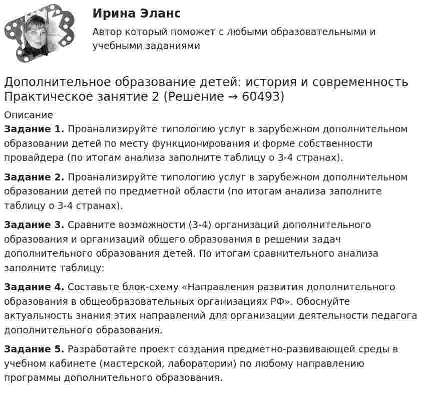      
            Описание
            Задание 1. Проанализируйте типологию услуг в зарубежном дополнительном образовании детей по месту функционирования и форме собственности провайдера (по итогам анализа заполните таблицу о 3-4 странах).Задание 2. Проанализируйте типологию услуг в зарубежном дополнительном образовании детей по предметной области (по итогам анализа заполните таблицу о 3-4 странах).Задание 3. Сравните возможности (3-4) организаций дополнительного образования и организаций общего образования в решении задач дополнительного образования детей. По итогам сравнительного анализа заполните таблицу:Задание 4. Составьте блок-схему «Направления развития дополнительного образования в общеобразовательных организациях РФ». Обоснуйте актуальность знания этих направлений для организации деятельности педагога дополнительного образования. Задание 5. Разработайте проект создания предметно-развивающей среды в учебном кабинете (мастерской, лаборатории) по любому направлению программы дополнительного образования.   
            
            
            Дополнительное образование детей: история и современность (ПДО, 2 часть) Тестовые вопросы к разделу 4Дополнительное образование детей: история и современность Практическое занятие 2Дополнительное образование детей: история и современность Практическое занятие №1 НСПКДополнительное образование детей история и современность Тестовые вопросы к разделу 1 НСПК Дополнительное образование детей история и современность Тестовые вопросы к разделу 2 НСПКДополнительное питание для занимающихся тяжелым физическим трудом, или силовыми видами спортаДополнительные выгоды или издержки, возникающие как побочный эффект от деятельности других лиц или организаций, называются …Дополнительное образование детей: история и современность (ПДО, 2 часть)Дополнительное образование детей: история и современность (ПДО, 2 часть)Дополнительное образование детей: история и современность (ПДО, 2 часть)Дополнительное образование детей: история и современность (ПДО, 2 часть)Дополнительное образование детей: история и современность (ПДО, 2 часть)Дополнительное образование детей: история и современность (ПДО, 2 часть) КомплексДополнительное образование детей: история и современность (ПДО, 2 часть) Практическая работа №2