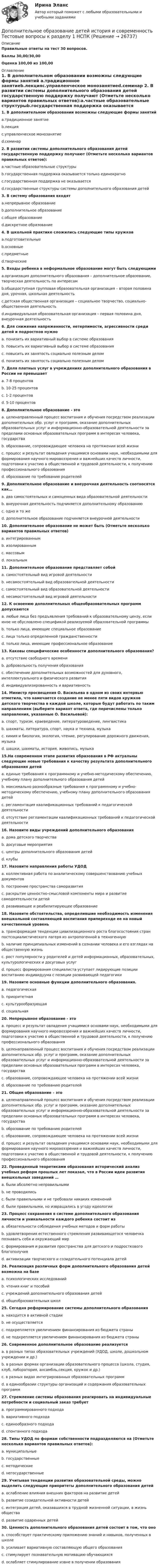     
          Описание
          Правильные ответы на тест 30 вопросов.Баллы 30,00/30,00Оценка 100,00 из 100,00 
          Оглавление
          1. В дополнительном образовании возможны следующие формы занятий a.традиционное занятиеb.лекцияc.управленческое монозанятиеd.семинар  2. В развитии системы дополнительного образования детей государственную поддержку получают (Отметьте несколько вариантов правильных ответов):a.частные образовательные структурыb.государственная поддержка оказывается только единократноc.государственная поддержка не оказываетсяd.государственные структуры системы дополнительного образования детей 3. В систему образования входят a.непрерывное образованиеb.дополнительное образованиеc.общее образованиеd.дискретное образование  4. В школьной практике сложились следующие типы кружков a.подготовительныеb.основныеc.предметныеd.творческие  5. Входы ребенка в неформальное образование могут быть следующими a.организация дополнительного образования – дополнительное образование, творческая деятельность по интересамb.общедоступная групповая образовательная организация – вторая половина дня, урочная, школьная деятельностьc.детская общественная организация – социальное творчество, социально-общественная деятельностьd.индивидуальная образовательная организация – первая половина дня, внеурочная деятельность    6. Для снижения напряженности, нетерпимости, агрессивности среди детей и подростков нужноa. понизить их вариативный выбор в системе образованияb. повысить их вариативный выбор в системе образованияc. повысить их занятость социально полезным деломd. понизить их занятость социально полезным делом7. Доля платных услуг в учреждениях дополнительного образования в России не превышаетa. 7-8 процентовb. 10-25 процентовc. 1-2 процентовd. 5-10 процентов8. Дополнительное образование - этоa. целенаправленный процесс воспитания и обучения посредством реализации дополнительных обр. услуг и программ, оказание дополнительных образовательных услуг и информационно-образовательной деятельности за пределами основных образовательных программ в интересах человека, государстваb. образование, сопровождающее человека на протяжении всей жизниc. процесс и результат овладения учащимися основами наук, необходимыми для формирования научного мировоззрения и важнейших качеств личности, подготовки к участию в общественной и трудовой деятельности, к получению профессионального образованияd. образование по требованию родителей9. Дополнительное образование и внеурочная деятельность соотносятся как…a. два самостоятельных и самоценных вида образовательной деятельностиb. внеурочная деятельность подчиняется дополнительному образованиюc. одно и то жеd. дополнительное образование подчиняется внеурочной деятельности10. Дополнительное образование не может быть (Отметьте несколько вариантов правильных ответов)a. интегрированнымb. изолированнымc. массовымd. локальным 11. Дополнительное образование представляет собойa. самостоятельный вид игровой деятельностиb. несамостоятельный вид образовательной деятельностиc. самостоятельный вид образовательной деятельностиd. несамостоятельный вид игровой деятельности 12. К освоению дополнительных общеобразовательных программ допускаютсяa. любые лица без предъявления требований к образовательному цензу, если иное не обусловлено спецификой реализуемой образовательной программыb. только лица, имеющие специальное образованиеc. лица только определенной гражданственностиd. только лица, имеющие профессиональное образование13. Каковы специфические особенности дополнительного образования? a. отсутствие свободного времениb. добровольность получения образованияc. обеспечение дополнительных возможностей для духовного, интеллектуального и физического развитияd. индивидуализированность и вариативность  14. Министр просвещения О. Васильева в одном из своих интервью отметила, что намечается создание не менее пяти видов кружков детского творчества в каждой школе, которые будут работать по таким направлениям (выберите вариант ответа, где перечислены только направления, указанные О. Васильевой):a. спорт, туризм, краеведение, литературоведение, лингвистикаb. шахматы, литература, спорт, наука и техника, музыкаc. химия и биология, экология, чтение, регулирование дорожного движения, музыкаd. шашки, шахматы, история, живопись, музыка15.На современном этапе развития образования в РФ актуальны следующие новые требования к качеству результата дополнительного образования детейa. единые требования к программному и учебно-методическому обеспечению, учебному плану дополнительного образования детейb. максимально разнообразные требования к программному и учебно-методическому обеспечению, учебному плану дополнительного образования детейc. регламентация квалификационных требований к педагогической деятельностиd. отсутствие регламентации квалификационных требований к педагогической деятельности 16. Назовите виды учреждений дополнительного образования a. дома детского творчестваb. досуговые мероприятияc. центры дополнительного образования детейd. клубы  17. Назовите направления работы УДОД a. коллективная работа по аналитическому совершенствованию учебных документовb. построение пространства саморазвитияc. раскрытие ценностно-смысловой компоненты мира и развитие самодеятельности детейd. развивающее и реабилитирующее образование    18. Назовите обстоятельства, определившие необходимость изменения внешкольной составляющей воспитания припереходе ее на новый качественный уровеньa. трансформация тенденции цивилизационного роста благосостояния стран постсоциалистического лагеря из антропогенной в техногеннуюb. наличие принципиальных изменений в сознании человека и его взглядах на общественную жизньc. рост популярности у родителей и детей информационных, образовательных, культурологических и досуговых услугd. процесс формирования специалиста уступает лидирующие позиции воспитанию индивидуума с позиции развивающей педагогики  19. Назовите основные функции дополнительного образования. a. педагогическаяb. приоритетнаяc. культурообразующаяd. социальная  20. Непрерывное образование - этоa. процесс и результат овладения учащимися основами наук, необходимыми для формирования научного мировоззрения и важнейших качеств личности, подготовки к участию в общественной и трудовой деятельности, к получению профессионального образованияb. целенаправленный процесс воспитания и обучения посредством реализации дополнительных обр. услуг и программ, оказание дополнительных образовательных услуг и информационно-образовательной деятельности за пределами основных образовательных программ в интересах человека, государстваc. образование, сопровождающее человека на протяжении всей жизниd. образование по требованию родителей21. Общее образование – этоa. целенаправленный процесс воспитания и обучения посредством реализации дополнительных обр. услуг и программ, оказание дополнительных образовательных услуг и информационно-образовательной деятельности за пределами основных образовательных программ в интересах человека, государстваb. образование по требованию родителейc. образование, сопровождающее человека на протяжении всей жизниd. процесс и результат овладения учащимися основами наук, необходимыми для формирования научного мировоззрения и важнейших качеств личности, подготовки к участию в общественной и трудовой деятельности, к получению профессионального образования22. Проведенный теоретиками образования исторический анализ учебных реформ прошлых лет показал, что в России идеи развития внешкольных заведений …a. были абсолютно неправильнымиb. не проводилисьc. были правильными и не требовали никаких измененийd. были правильными, но извращались в угоду идеологии   23. Процесс сохранения в системе дополнительного образования личности и уникальности каждого ребенка состоит из a. обязательности соблюдения учебных методов и форм работыb. удовлетворения естественного стремления развивающегося человечка познавать себя и окружающий мирc. формирования и развития пространства для детского и подросткового благополучияd. активизации творческого и созидательного потенциала детей  24. Реализация различных форм дополнительного образования детей возможна на базе  a. психологических исследованийb. чтения книг и пособийc. учреждений дополнительного образования детейd. общеобразовательных школ 25. Сегодня реформирование системы дополнительного образования a. находится в активной стадииb. не осуществляетсяc. подкрепляется увеличением финансирования из бюджета страныd. не подкрепляется увеличением финансирования из бюджета страны 26. Современное дополнительное образование реализуется a. в разных типах образовательных учреждений (УДОД, школе, дошкольном учреждении и др.)b. в разных формах организации образовательного процесса (школа, студия, клуб, лаборатория, ансамбль,секция, кружок и др.)c. в разных видах интегрированных образовательных программd. в единообразии структуры организаций и содержания образовательных программ  27. Стремление системы образования реагировать на индивидуальные потребности и социальный заказ требуетa. программированного подходаb. вариативного подходаc. единообразного подходаd. спонтанного подхода28. Типы УДОД по формам собственности подразделяются на (Отметьте несколько вариантов правильных ответов):a. муниципальныеb. государственныеc. методическиеd. негосударственные    29. Учитывая тенденции развития образовательной среды, можно выделить следующие приоритеты дополнительного образования детей   a. ослабление влияния внешних факторов на развитие детейb. развитие созидательной активности детейc. интеграция детей, оказавшихся в трудной жизненной ситуации, в жизнь обществаd. развитие одаренных детей  30. Ценность дополнительного образования детей состоит в том, что оноa. способствует практическому приложению знаний и навыков, полученных в школеb. усиливает вариативную составляющую общего образованияc. стимулирует познавательную мотивацию обучающихсяd. ослабляет стимулирование извне в получении образования    
            
            
            Дополнительное образование детей: история и современность Практическое занятие №1 НСПКДополнительное образование детей история и современность Тестовые вопросы к разделу 1 НСПК Дополнительное образование детей история и современность Тестовые вопросы к разделу 2 НСПКДополнительное питание для занимающихся тяжелым физическим трудом, или силовыми видами спортаДополнительные выгоды или издержки, возникающие как побочный эффект от деятельности других лиц или организаций, называются …Дополнительные главы анализа 1 (Росдистант) ТГУДополнительные главы анализа 1 (Росдитсант Вариант 1 )Дополнительное образование детей: история и современность (ПДО, 2 часть)Дополнительное образование детей: история и современность (ПДО, 2 часть)Дополнительное образование детей: история и современность (ПДО, 2 часть)Дополнительное образование детей: история и современность (ПДО, 2 часть) КомплексДополнительное образование детей: история и современность (ПДО, 2 часть) Практическая работа №2Дополнительное образование детей: история и современность (ПДО, 2 часть) Тестовые вопросы к разделу 3Дополнительное образование детей: история и современность (ПДО, 2 часть) Тестовые вопросы к разделу 4