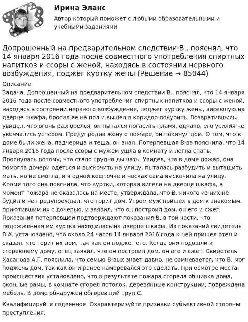      
            Описание
            	Задача. Допрошенный на предварительном следствии В., пояснял, что 14 января 2016 года после совместного употребления спиртных напитков и ссоры с женой, находясь в состоянии нервного возбуждения, поджег куртку жены, висевшую на дверце шкафа, бросил ее на пол и вышел в коридор покурить. Возвратившись, увидел, что огонь разгорелся, он пытался погасить пламя, однако, его усилия не увенчались успехом. Предупредив жену о пожаре, он покинул дом. О том, что в доме были жена, падчерица и теща, он знал. Потерпевшая В-ва пояснила, что 14 января 2016 года после ссоры с мужем ушла в комнату и легла спать. Проснулась потому, что стало трудно дышать. Увидев, что в доме пожар, она помогла дочери одеться и выскочить на улицу, пыталась разбудить и вытащить мать, но не смогла, и в одной кофточке и носках сама выскочила на улицу. Кроме того она пояснила, что куртки, которая висела на дверце шкафа, в момент пожара не оказалось на месте, утверждала, что В. никого из них не будил и не предупреждал, что горит дом. Утром муж пришел в дом к знакомым, приютившим их с дочерью, и заявил, что он построил дом, он его и сжег. Показания потерпевшей подтверждают показания В. в той части, что подожженная им куртка находилась на дверце шкафа. Из показаний свидетеля В.А. установлено, что около 24 часов 14 января 2016 года к ней пришел отец и сказал, что горит их дом, так как он поджег его. Когда они подошли к сгоревшему дому, отец заявил, что он построил дом, он его и сжег. Свидетель Хасанова А.Г. пояснила, что семью В-вых знает давно, не сомневается, что В. мог поджечь дом, так как он и ранее намеревался это сделать. При осмотре места происшествия установлено, что в результате пожара сгорела обшивка дома, оконные рамы, в комнате сгорел потолок, деревянные конструкции, повреждена мебель. В доме обнаружен обгоревший труп С.  	Квалифицируйте содеянное. Охарактеризуйте признаки субъективной стороны преступления.   
            
            
            Допрошенный в судебном заседании подсудимый Матвеев виновным себя не признал и пояснил, что 16 августа с 18 до 22 часов, когда было совершено преступление, вместе с братьями Рамзановыми находился у их родственника АртамоноваДопрошенный на предварительном следствии В.,  пояснял, что 14 января 2016 года после совместного употребления спиртных напитков и ссоры с женой, находясь в состоянии нервного возбуждения, поджег куртку женыДопускается ли использовать в качестве заземлителя алюминиевые оболочки кабеля Выберите один ответ: a.всегда используют b.да c.нет d.можно использоватьДопускается ли использовать в качестве заземлителя алюминиевые оболочки кабеля  Выберите один ответ:  a. да  b. нет  c. всегда используют  d. можно использоватьДопускается ли применение односторонних ребер жесткости в подкрановых балках? ТулГУ Допускается ли устанавливать в технических условиях и договорах требования к показателям качества электроэнергии, для которых вГОСТ 13109-97 нормы не определены? Выберите один ответ: a.допускается только в технических условиях нДопустим, Вы хотите опросить потребителей об их реакции на товар конкурента. Предлагается провести это интервью якобы от имени несуществующего Института по исследованию маркетингаДополните предложение нужной формой глагола.… many friends in Moscow?Дополните предложение нужной формой глагола. My friend … at an office.Дополните предложение нужной формой глагола. … Sharon ever … lunch at a cafe? Дополните предложение нужной формой глагола. There ... any trouble, ... there?Дополните предложение нужной формой глагола.Usually he … much.Дополните предложение нужной формой глагола. What do you want to do?  I want … a small break.Дополните предложение нужной формой глагола. What ... like in the year 2025?
