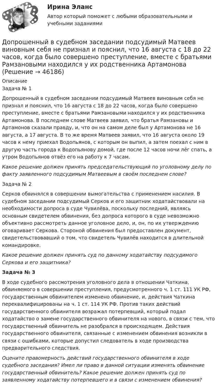      
            Описание
            Задача № 1	Допрошенный в судебном заседании подсудимый Матвеев виновным себя не признал и пояснил, что 16 августа с 18 до 22 часов, когда было совершено преступление, вместе с братьями Рамзановыми находился у их родственника Артамонова. В последнем слове Матвеев заявил, что братья Рамзановы и Артамонов сказали правду, и, что он на самом деле был у Артамонова не 16 августа, а 17 августа. В то же время Матвеев заявил, что 16 августа около 19 часов  к нему приехал Водопьянов, с которым он выпил, а затем поехал с ним в другую  часть города к Водопьянову домой, где после 12 часов ночи лёг спать, а утром Водопьянов отвёз его на работу к 7 часам.  Какое решение должен принять председательствующий по уголовному делу по факту заявленного подсудимым Матвеевым в своём последнем слове?	 	Задача № 2	Серков обвинялся в совершении вымогательства с применением насилия. В судебном заседании подсудимый Серков и его защитник ходатайствовали на необходимости допроса в суде Чувилёва, поскольку последний, являясь основным свидетелем обвинения, без допроса которого в суде невозможно объективно рассмотреть данное уголовное дело, и, он, по их утверждению оговаривает Серкова. Стороной обвинения был предоставлен документ, свидетельствовавший о том, что свидетель Чувилёв находится в длительной командировке.  Какое решение должен принять суд по данному ходатайству подсудимого Серкова и его защитника?  Задача № 3	В ходе судебного рассмотрения уголовного дела в отношении Чаткина, обвиняемого в совершении преступления, предусмотренного ч. 1 ст. 111 УК РФ, государственным обвинителем изменено обвинение, и, действия Чаткина переквалифицированы на ч. 1 ст. 114 УК РФ. Против таких действий государственного обвинителя возражал потерпевший, который подал ходатайство о замене государственного обвинителя на нового, в связи с тем, что государственный обвинитель не разобрался в происходящем. Действия государственного обвинителя, связанные с изменением обвинения возникли в связи с ошибками, которые допустил следователь в ходе производства предварительного следствия.  Оцените правомерность действий государственного обвинителя в ходе судебного заседания? Имел ли право в данной ситуации изменять обвинение государственный обвинитель? Какое решение должен принять суд по заявленному ходатайству потерпевшего и в связи с изменением обвинения?  
            
            
            Дополните предложение нужной формой глагола. You … your father s nose and mouth. Допрошенный в судебном заседании подсудимый Матвеев виновным себя не признал и пояснил, что 16 августа с 18 до 22 часов, когда было совершено преступление, вместе с братьями Рамзановыми находился у их родственника АртамоноваДопрошенный на предварительном следствии В.,  пояснял, что 14 января 2016 года после совместного употребления спиртных напитков и ссоры с женой, находясь в состоянии нервного возбуждения, поджег куртку женыДопускается ли использовать в качестве заземлителя алюминиевые оболочки кабеля Выберите один ответ: a.всегда используют b.да c.нет d.можно использоватьДопускается ли использовать в качестве заземлителя алюминиевые оболочки кабеля  Выберите один ответ:  a. да  b. нет  c. всегда используют  d. можно использоватьДопускается ли применение односторонних ребер жесткости в подкрановых балках? ТулГУ Допускается ли устанавливать в технических условиях и договорах требования к показателям качества электроэнергии, для которых вГОСТ 13109-97 нормы не определены? Выберите один ответ: a.допускается только в технических условиях нДополните предложение нужной формой глагола. I ve already broken two plates. ...  washing up?Дополните предложение нужной формой глагола.… many friends in Moscow?Дополните предложение нужной формой глагола. My friend … at an office.Дополните предложение нужной формой глагола. … Sharon ever … lunch at a cafe? Дополните предложение нужной формой глагола. There ... any trouble, ... there?Дополните предложение нужной формой глагола.Usually he … much.Дополните предложение нужной формой глагола. What do you want to do?  I want … a small break.