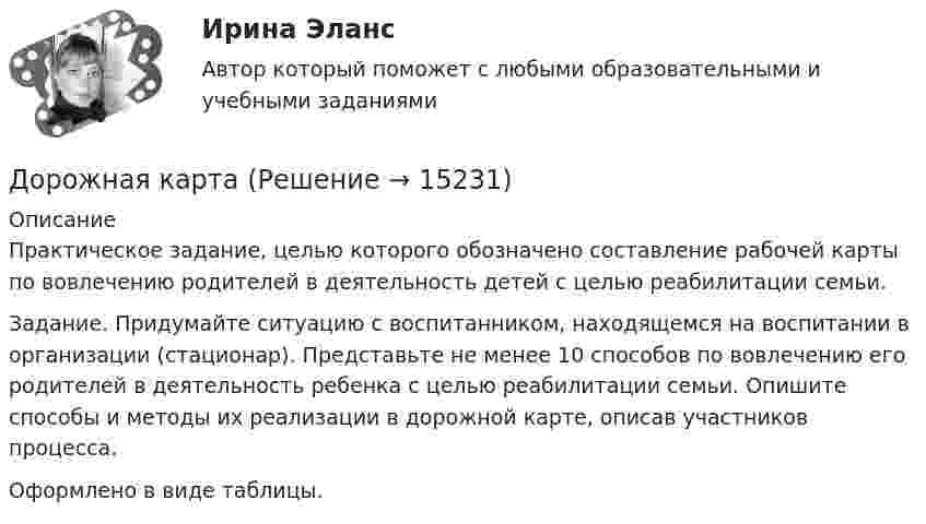      
          Описание
          Практическое задание, целью которого обозначено составление рабочей карты по вовлечению родителей в деятельность детей с целью реабилитации семьи.   Задание. 	Придумайте ситуацию с воспитанником, находящемся на воспитании в организации (стационар). Представьте не менее 10 способов по вовлечению его родителей в деятельность ребенка с целью реабилитации семьи. Опишите способы и методы их реализации в дорожной карте, описав участников процесса.Оформлено в виде таблицы.  
            
            
            Дорожки в частном домеДорожная карта дорожно - строительное  материаловедениеДоска массой 8 кг свободно скользит по поверхности гладкого льда со скоростью 20 м/с. На доску с берега прыгает человек массой 70 кг. Скорость человека равна 2 м/с и направлена горизонтально и перпендикулярно к скорости доски. Определите скорость досДостаточное количество серы в организме способствуетДостаточными условиями существования производной непрерывной функции в точке являются:Достижение поставленной перед нами цели предусматривает конкретные задачи исследования, которые заключаются в следующем: 1. Рассмотреть понятие и сущность языковой игры, 2. Охарактеризовать аллюзийный намёк как элемент языковой игры с точки зрения его источника, 3. Проанализировать приёмы создания аллюзийных намёков.Допрошенный на предварительном следствии В.,  пояснял, что 14 января 2016 года после совместного употребления спиртных напитков и ссоры с женой, находясь в состоянии нервного возбуждения, поджег куртку женыДопускается ли использовать в качестве заземлителя алюминиевые оболочки кабеля Выберите один ответ: a.всегда используют b.да c.нет d.можно использоватьДопускается ли использовать в качестве заземлителя алюминиевые оболочки кабеля  Выберите один ответ:  a. да  b. нет  c. всегда используют  d. можно использоватьДопускается ли применение односторонних ребер жесткости в подкрановых балках? ТулГУ Допускается ли устанавливать в технических условиях и договорах требования к показателям качества электроэнергии, для которых вГОСТ 13109-97 нормы не определены? Выберите один ответ: a.допускается только в технических условиях нДопустим, Вы хотите опросить потребителей об их реакции на товар конкурента. Предлагается провести это интервью якобы от имени несуществующего Института по исследованию маркетингаДопустим, у Вас в подчинении работает человек, который несколько перерос свою должность. Однако из-за различных объективных причин карьерный рост не возможен, а доход достаточно высок, есть также комиссионные. Найдите пути дополнительной мотивации